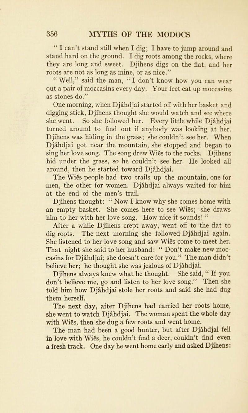 “ I can't stand still when I dig; I have to jump around and stand hard on the ground. I dig roots among the rocks, where they are long and sweet. Djihens digs on the flat, and her roots are not as long as mine, or as nice.” “ Well,” said the man, “ I don’t know how you can wear out a pair of moccasins every day. Your feet eat up moccasins as stones do.” One morning, when Djahdjai started off with her basket and digging stick, Djihens thought she would watch and see where she went. So she followed her. Every little while Djahdjai turned around to find out if anybody was looking at her. Djihens was hiding in the grass; she couldn’t see her. When Djahdjai got near the mountain, she stopped and began to sing her love song. The song drew Wies to the rocks. Djihens hid under the grass, so he couldn’t see her. He looked all around, then he started toward Djahdjai. The Wies people had two trails up the mountain, one for men, the other for women. Djahdjai always waited for him at the end of the men’s trail. Djihens thought: “ Now I know why she comes home with an empty basket. She comes here to see Wies; she draws him to her with her love song. How nice it sounds! ” After a while Djihens crept away, went off to the flat to dig roots. The next morning she followed Djahdjai again. She listened to her love song and saw Wies come to meet her. That night she said to her husband: “ Don’t make new moc- casins for Djahdjai; she doesn’t care for you.” The man didn’t believe her; he thought she was jealous of Djahdjai. Djihens always knew what he thought. She said, “ If you don’t believe me, go and listen to her love song.” Then she told him how Djahdjai stole her roots and said she had dug them herself. The next day, after Djihens had carried her roots home, she went to watch Djahdjai. The woman spent the whole day with Wies, then she dug a few roots and went home. The man had been a good hunter, but after Djahdjai fell in love with Wies, he couldn’t find a deer, couldn’t find even a fresh track. One day he went home early and asked Djihens: