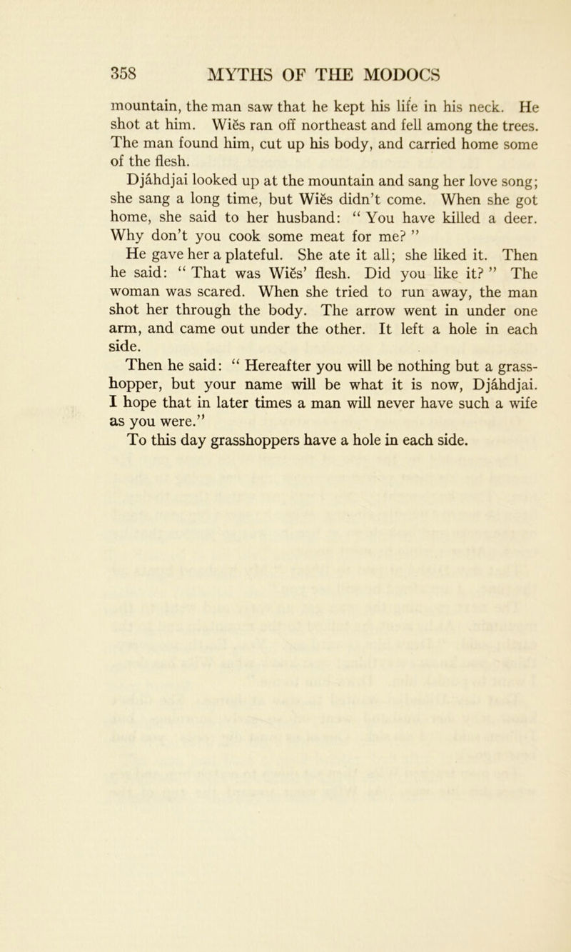 mountain, the man saw that he kept his life in his neck. He shot at him. Wies ran oh northeast and fell among the trees. The man found him, cut up his body, and carried home some of the flesh. Djahdjai looked up at the mountain and sang her love song; she sang a long time, but Wies didn’t come. When she got home, she said to her husband: “ You have killed a deer. Why don’t you cook some meat for me? ” He gave her a plateful. She ate it all; she liked it. Then he said: “ That was Wies’ flesh. Did you like it? ” The woman was scared. When she tried to run away, the man shot her through the body. The arrow went in under one arm, and came out under the other. It left a hole in each side. Then he said: “ Hereafter you will be nothing but a grass- hopper, but your name will be what it is now, Djahdjai. I hope that in later times a man will never have such a wife as you were.” To this day grasshoppers have a hole in each side.