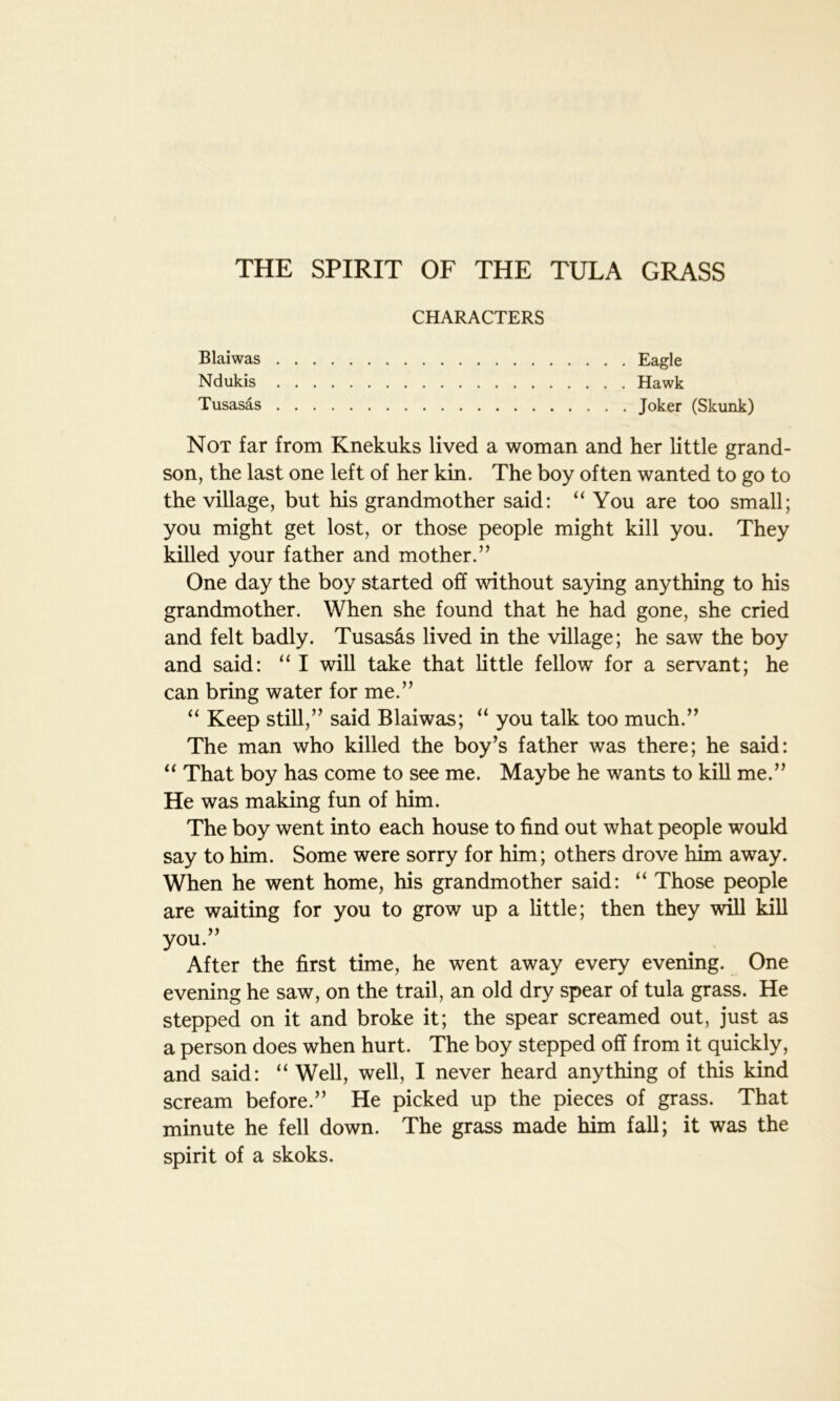THE SPIRIT OF THE TULA GRASS CHARACTERS Blaiwas Eagle Ndukis Hawk Tusasas Joker (Skunk) Not far from Knekuks lived a woman and her little grand- son, the last one left of her kin. The boy often wanted to go to the village, but his grandmother said: “ You are too small; you might get lost, or those people might kill you. They killed your father and mother.” One day the boy started off without saying anything to his grandmother. When she found that he had gone, she cried and felt badly. Tusasas lived in the village; he saw the boy and said: “ I will take that little fellow for a servant; he can bring water for me.” “ Keep still,” said Blaiwas; “ you talk too much.” The man who killed the boy’s father was there; he said: “ That boy has come to see me. Maybe he wants to kill me.” He was making fun of him. The boy went into each house to find out what people would say to him. Some were sorry for him; others drove him away. When he went home, his grandmother said: “ Those people are waiting for you to grow up a little; then they will kill you.” After the first time, he went away every evening. One evening he saw, on the trail, an old dry spear of tula grass. He stepped on it and broke it; the spear screamed out, just as a person does when hurt. The boy stepped off from it quickly, and said: “ Well, well, I never heard anything of this kind scream before.” He picked up the pieces of grass. That minute he fell down. The grass made him fall; it was the spirit of a skoks.