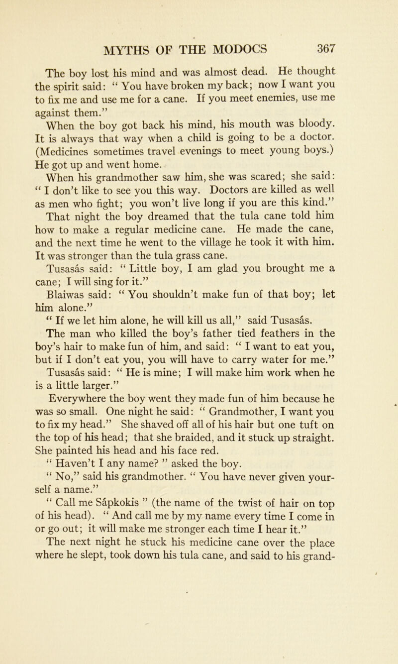 The boy lost his mind and was almost dead. He thought the spirit said: “ You have broken my back; now I want you to fix me and use me for a cane. If you meet enemies, use me against them.” When the boy got back his mind, his mouth was bloody. It is always that way when a child is going to be a doctor. (Medicines sometimes travel evenings to meet young boys.) He got up and went home. When his grandmother saw him, she was scared; she said: “ I don’t like to see you this way. Doctors are killed as well as men who fight; you won’t live long if you are this kind.” That night the boy dreamed that the tula cane told him how to make a regular medicine cane. He made the cane, and the next time he went to the village he took it with him. It was stronger than the tula grass cane. Tusasas said: “ Little boy, I am glad you brought me a cane; I will sing for it.” Blaiwas said: “ You shouldn’t make fun of that boy; let him alone.” “ If we let him alone, he will kill us all,” said Tusasas. The man who killed the boy’s father tied feathers in the boy’s hair to make fun of him, and said: “ I want to eat you, but if I don’t eat you, you will have to carry water for me.” Tusasas said: “ He is mine; I will make him work when he is a little larger.” Everywhere the boy went they made fun of him because he was so small. One night he said: “ Grandmother, I want you to fix my head.” She shaved off all of his hair but one tuft on the top of his head; that she braided, and it stuck up straight. She painted his head and his face red. “ Haven’t I any name? ” asked the boy. “ No,” said his grandmother. “ You have never given your- self a name.” “ Call me Sapkokis ” (the name of the twist of hair on top of his head). “ And call me by my name every time I come in or go out; it will make me stronger each time I hear it.” The next night he stuck his medicine cane over the place where he slept, took down his tula cane, and said to his grand-