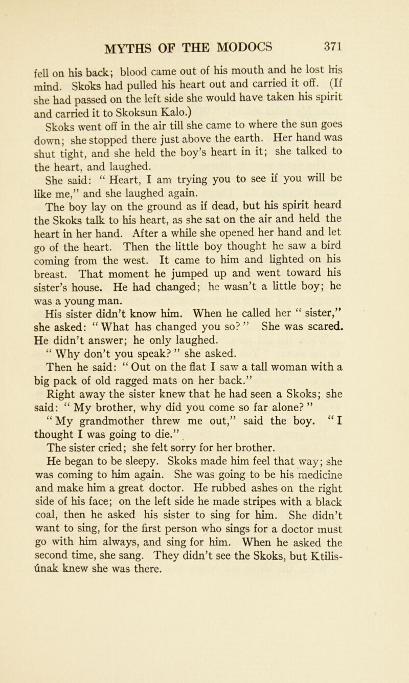 fell on his back; blood came out of his mouth and he lost his mind. Skokis had pulled his heart out and carried it off. (If she had passed on the left side she would have taken his spirit and carried it to Skoksun Kalo.) Skoks went off in the air till she came to where the sun goes down; she stopped there just above the earth. Her hand was shut tight, and she held the boy’s heart in it; she talked to the heart, and laughed. She said: “ Heart, I am trying you to see if you will be like me,” and she laughed again. The boy lay on the ground as if dead, but his spirit heard the Skoks talk to his heart, as she sat on the air and held the heart in her hand. After a while she opened her hand and let go of the heart. Then the little boy thought he saw a bird coming from the west. It came to him and lighted on his breast. That moment he jumped up and went toward his sister’s house. He had changed; he wasn’t a little boy; he was a young man. His sister didn’t know him. When he called her “ sister,” she asked: “ What has changed you so? ” She was scared. He didn’t answer; he only laughed. “ Why don’t you speak? ” she asked. Then he said: “ Out on the flat I saw a tall woman with a big pack of old ragged mats on her back.” Right away the sister knew that he had seen a Skoks; she said: “ My brother, why did you come so far alone? ” “ My grandmother threw me out,” said the boy. “ I thought I was going to die.” The sister cried; she felt sorry for her brother. He began to be sleepy. Skoks made him feel that way; she was coming to him again. She was going to be his medicine and make him a great doctor. He rubbed ashes on the right side of his face; on the left side he made stripes with a black coal, then he asked his sister to sing for him. She didn’t want to sing, for the first person who sings for a doctor must go with him always, and sing for him. When he asked the second time, she sang. They didn’t see the Skoks, but Ktilis- unak knew she was there.