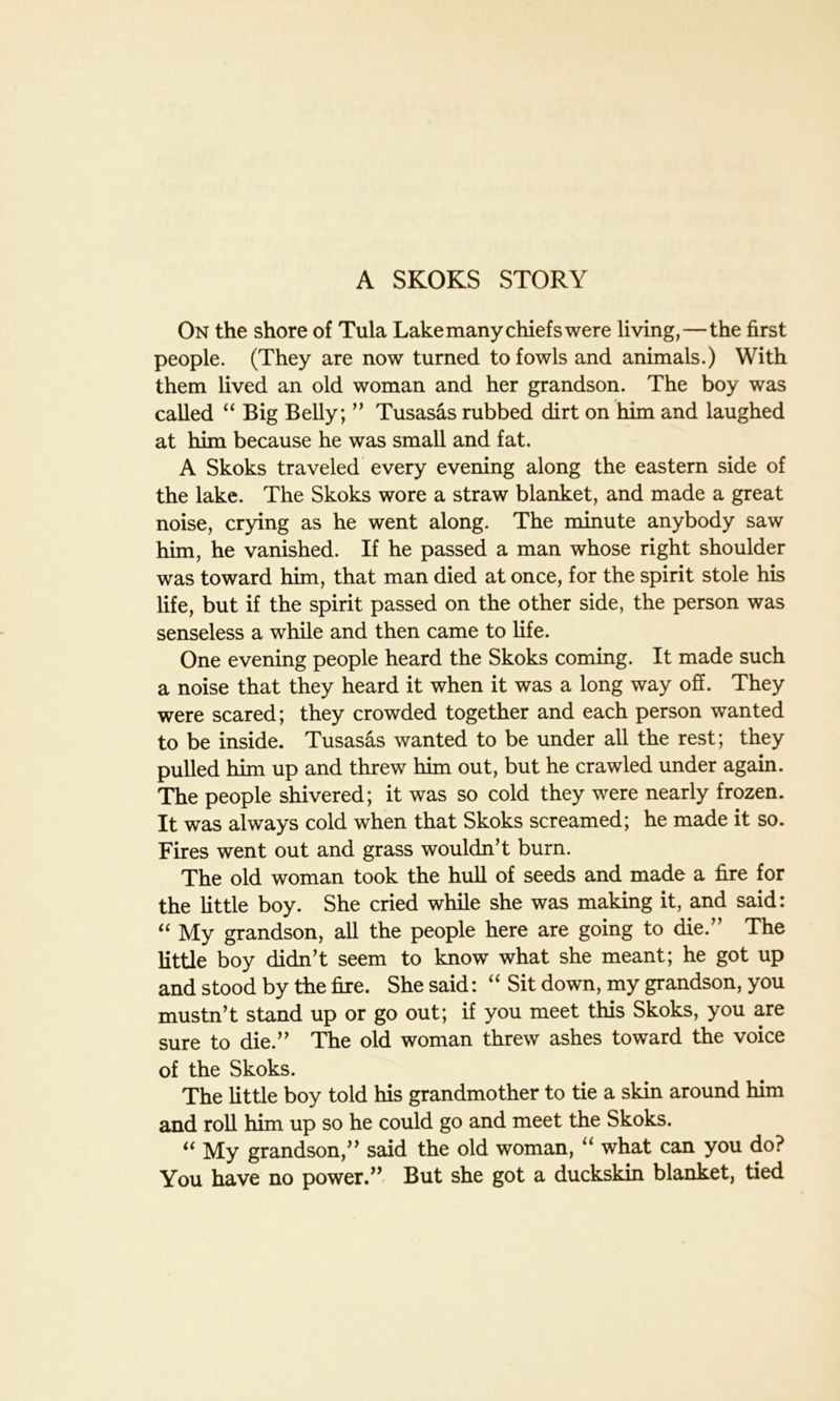 A SKOKS STORY On the shore of Tula Lake many chiefs were living,—the first people. (They are now turned to fowls and animals.) With them lived an old woman and her grandson. The boy was called “ Big Belly; ” Tusasas rubbed dirt on him and laughed at him because he was small and fat. A Skoks traveled every evening along the eastern side of the lake. The Skoks wore a straw blanket, and made a great noise, crying as he went along. The minute anybody saw him, he vanished. If he passed a man whose right shoulder was toward him, that man died at once, for the spirit stole his life, but if the spirit passed on the other side, the person was senseless a while and then came to life. One evening people heard the Skoks coming. It made such a noise that they heard it when it was a long way off. They were scared; they crowded together and each person wanted to be inside. Tusasas wanted to be under all the rest; they pulled him up and threw him out, but he crawled under again. The people shivered; it was so cold they were nearly frozen. It was always cold when that Skoks screamed; he made it so. Fires went out and grass wouldn’t burn. The old woman took the hull of seeds and made a fire for the little boy. She cried while she was making it, and said: “ My grandson, all the people here are going to die.” The little boy didn’t seem to know what she meant; he got up and stood by the fire. She said: “ Sit down, my grandson, you mustn’t stand up or go out; if you meet this Skoks, you are sure to die.” The old woman threw ashes toward the voice of the Skoks. The little boy told his grandmother to tie a skin around him and roll him up so he could go and meet the Skoks. 61 My grandson,” said the old woman, “ what can you do? You have no power.” But she got a duckskin blanket, tied