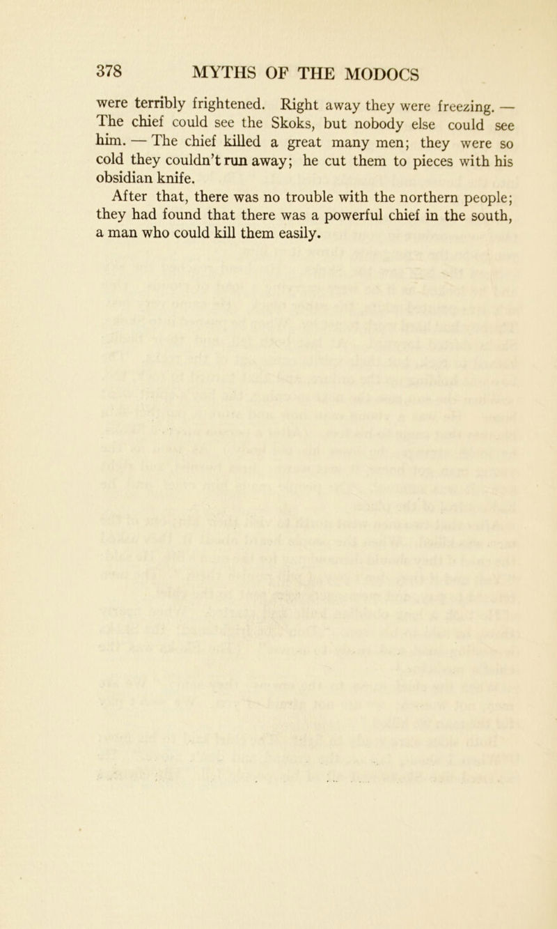 were terribly frightened. Right away they were freezing. — The chief could see the Skoks, but nobody else could see him. — The chief killed a great many men; they were so cold they couldn’t run away; he cut them to pieces with his obsidian knife. After that, there was no trouble with the northern people; they had found that there was a powerful chief in the south, a man who could kill them easily.