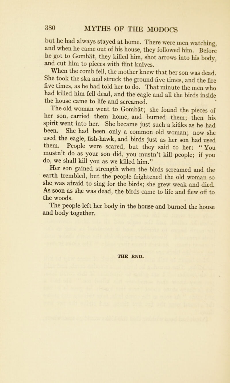 but he had always stayed at home. There were men watching, and when he came out of his house, they followed him. Before he got to Gombat, they killed him, shot arrows into his body, and cut him to pieces with flint knives. When the comb fell, the mother knew that her son was dead. She took the ska and struck the ground five times, and the fire five times, as he had told her to do. That minute the men who had killed him fell dead, and the eagle and all the birds inside the house came to life and screamed. The old woman went to Gombat; she found the pieces of her son, carried them home, and burned them; then his spirit went into her. She became just such a kiuks as he had been. She had been only a common old woman; now she used the eagle, fish-hawk, and birds just as her son had used them. People were scared, but they said to her: “ You mustn’t do as your son did, you mustn’t kill people; if you do, we shall kill you as we killed him.” Her son gained strength when the birds screamed and the earth trembled, but the people frightened the old woman so she was afraid to sing for the birds; she grew weak and died. As soon as she was dead, the birds came to life and flew off to the woods. The people left her body in the house and burned the house and body together. THE END.