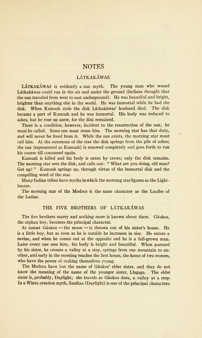 lAtkakAwas LATKAKAWAS is evidently a sun myth. The young man who wooed L&tkak&was could run in the air and under the ground (Indians thought that the sun traveled from west to east underground). He was beautiful and bright, brighter than anything else in the world. He was immortal while he had the disk. When Kumush stole the disk Latkakawas’ husband died. The disk became a part of Kumush and he was immortal. His body was reduced to ashes, but he rose up anew, for the disk remained. There is a condition, however, incident to the resurrection of the sun; he must be called. Some one must rouse him. The morning star has that duty, and will never be freed from it. While the sun exists, the morning star must call him. At the summons of the star the disk springs from the pile of ashes; the sun (represented as Kumush) is renewed completely and goes forth to run his course till consumed again. Kumush is killed and his body is eaten by crows; only the disk remains. The morning star sees the disk, and calls out: “ What are you doing, old man? Get up! ” Kumush springs up, through virtue of the immortal disk and the compelling word of the star. Many Indian tribes have myths in which the morning star figures as the Light- bearer. The morning star of the Modocs is the same character as the Lucifer of the Latins. THE FIVE BROTHERS OF LATKAKAWAS The five brothers marry and nothing more is known about them. Gaukos, the orphan boy, becomes the principal character. At sunset Gaukos — the moon — is thrown out of his sister’s house. He is a little boy, but as soon as he is outside he increases in size. He enters a ravine, and when he comes out at the opposite end he is a full-grown man. Later every one sees him; his body is bright and beautiful. When pursued by his sister, he crosses a valley at a step, springs from one mountain to an- other, and early in the morning reaches the first house, the home of two women, who have the power of making themselves young. The Modocs have lost the name of G&ukos’ elder sister, and they do not know the meaning of the name of the younger sister, LIsgaga. The elder sister is, probably, Daylight; she travels as G&ukos does, a valley at a step. In a Wintu creation myth, Sanihas (Daylight) is one of the principal characters.