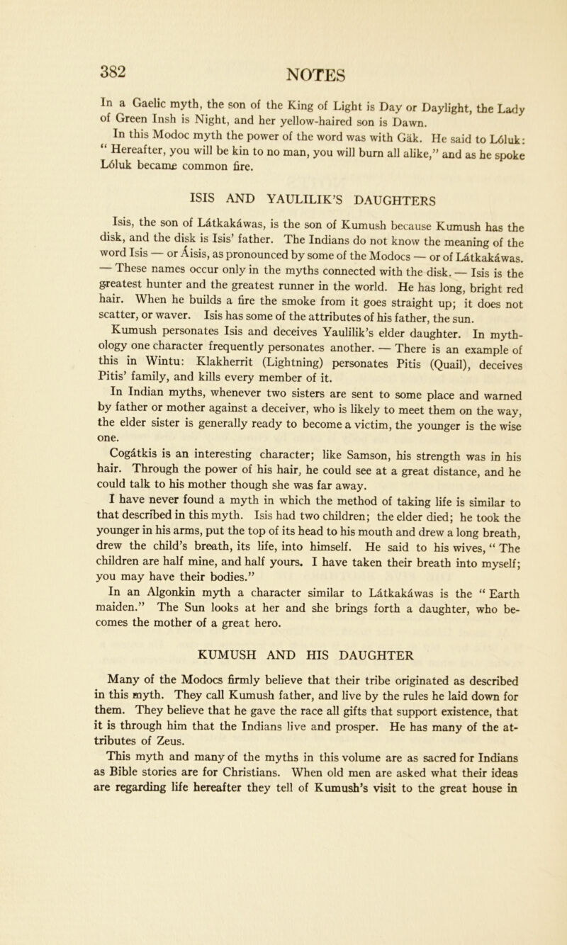 In a Gaelic myth, the son of the King of Light is Day or Daylight, the Lady of Green Insh is Night, and her yellow-haired son is Dawn. In this Modoc myth the power of the word was with Gak. He said to L61uk: “ Hereafter, you will be kin to no man, you will bum all alike/’ and as he spoke L61uk became common fire. ISIS AND YAULILIK’S DAUGHTERS Isis, the son of Latkak&was, is the son of Kumush because Kumush has the disk, and the disk is Isis’ father. The Indians do not know the meaning of the word Isis — or Aisis, as pronounced by some of the Modocs — or of Latkakawas. — These names occur only in the myths connected with the disk. — Isis is the g-reatest hunter and the greatest runner in the world. He has long, bright red hair. When he builds a fire the smoke from it goes straight up; it does not scatter, or waver. Isis has some of the attributes of his father, the sun. Kumush personates Isis and deceives Yaulilik’s elder daughter. In myth- ology one character frequently personates another. — There is an example of this in Wintu: Klakherrit (Lightning) personates Pitis (Quail), deceives Pitis’ family, and kills every member of it. In Indian myths, whenever two sisters are sent to some place and warned by father or mother against a deceiver, who is likely to meet them on the way, the elder sister is generally ready to become a victim, the younger is the wise one. Cogatkis is an interesting character; like Samson, his strength was in his hair. Through the power of his hair, he could see at a great distance, and he could talk to his mother though she was far away. I have never found a myth in which the method of taking life is similar to that described in this myth. Isis had two children; the elder died; he took the younger in his arms, put the top of its head to his mouth and drew a long breath, drew the child’s breath, its life, into himself. He said to his wives, “ The children are half mine, and half yours. I have taken their breath into myself; you may have their bodies.” In an Algonkin myth a character similar to Latkakawas is the “ Earth maiden.” The Sun looks at her and she brings forth a daughter, who be- comes the mother of a great hero. KUMUSH AND HIS DAUGHTER Many of the Modocs firmly believe that their tribe originated as described in this myth. They call Kumush father, and live by the rules he laid down for them. They believe that he gave the race all gifts that support existence, that it is through him that the Indians live and prosper. He has many of the at- tributes of Zeus. This myth and many of the myths in this volume are as sacred for Indians as Bible stories are for Christians. When old men are asked what their ideas are regarding life hereafter they tell of Kumush’s visit to the great house in