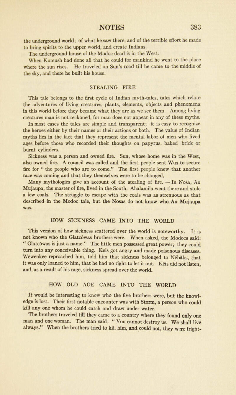 the underground world; of what he saw there, and of the terrible effort he made to bring spirits to the upper world, and create Indians. The underground house of the Modoc dead is in the West. When Kumush had done all that he could for mankind he went to the place where the sun rises. He traveled on Sun’s road till he came to the middle of the sky, and there he built his house. STEALING FIRE This tale belongs to the first cycle of Indian myth-tales, tales which relate the adventures of living creatures, plants, elements, objects and phenomena in this world before they became what they are as we see them. Among living creatures man is not reckoned, for man does not appear in any of these myths. Inmost cases the tales are simple and transparent; it is easy to recognize the heroes either by their names or their actions or both. The value of Indian myths lies in the fact that they represent the mental labor of men who lived ages before those who recorded their thoughts on papyrus, baked brick or burnt cylinders. Sickness was a person and owned fire. Sun, whose home was in the West, also owned fire. A council was called and the first people sent Wus to secure fire for “ the people who are to come.” The first people knew that another race was coming and that they themselves were to be changed. Many mythologies give an account of the stealing of fire. — In Nosa, Au Mujaupa, the master of fire, lived in the South. Ahalamila went there and stole a few coals. The struggle to escape with the coals was as strenuous as that described in the Modoc tale, but the Nosas do not know who Au Mujaupa was. HOW SICKNESS CAME INTO THE WORLD This version of how sickness scattered over the world is noteworthy. It is not known who the Glatcowas brothers were. When asked, the Modocs said: “ Glatcdwas is just a name.” The little men possessed great power; they could turn into any conceivable thing. Keis got angry and made poisonous diseases. Wewenkee reproached him, told him that sickness belonged to Neb&ks, that it was only loaned to him, that he had no right to let it out. Keis did not listen, and, as a result of his rage, sickness spread over the world. HOW OLD AGE CAME INTO THE WORLD It would be interesting to know who the five brothers were, but the knowl- edge is lost. Their first notable encounter was with Storm, a person who could kill any one whom he could catch and draw under water. The brothers traveled till they came to a country where they found only one man and one woman. The man said: “ You cannot destroy us. We shall live always.” When the brothers tried to kill him, and could not, they were fright-