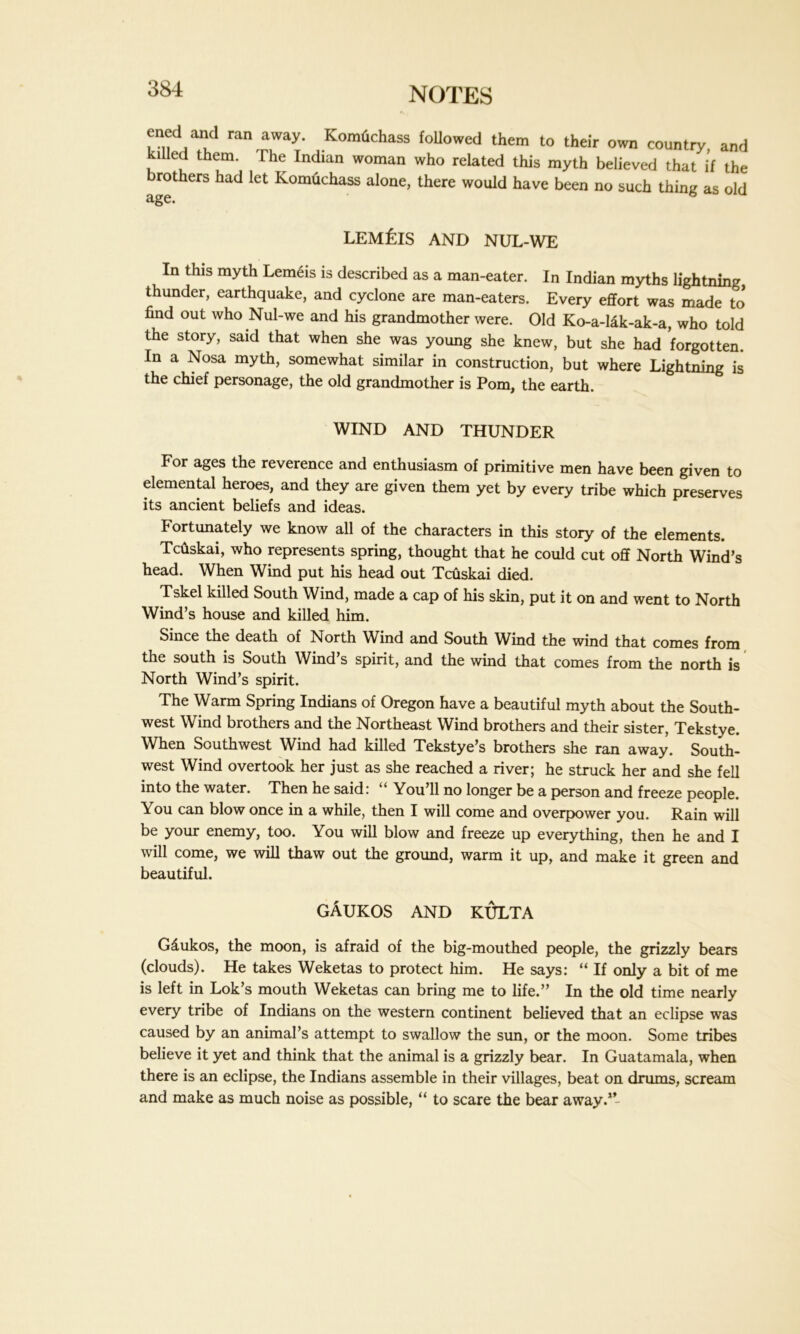 f ran away- Komtichass followed them to their own country and llled them. The Indian woman who related this myth believed that if the brothers had let Komtichass alone, there would have been no such thing as old age. lem£is AND NUL-WE In this myth Lemeis is described as a man-eater. In Indian myths lightning thunder, earthquake, and cyclone are man-eaters. Every effort was made to* find out who Nul-we and his grandmother were. Old Ko-a-lak-ak-a, who told the story, said that when she was young she knew, but she had forgotten. In a Nosa myth, somewhat similar in construction, but where Lightning is the chief personage, the old grandmother is Pom, the earth. WIND AND THUNDER For ages the reverence and enthusiasm of primitive men have been given to elemental heroes, and they are given them yet by every tribe which preserves its ancient beliefs and ideas. Fortunately we know all of the characters in this story of the elements. Tcuskai, who represents spring, thought that he could cut off North Wind’s head. When Wind put his head out Tcuskai died. Tskel killed South Wind, made a cap of his skin, put it on and went to North Wind’s house and killed him. Since the death of North Wind and South Wind the wind that comes from the south is South Wind’s spirit, and the wind that comes from the north is North Wind’s spirit. The Warm Spring Indians of Oregon have a beautiful myth about the South- west Wind brothers and the Northeast Wind brothers and their sister, Tekstye. When Southwest Wind had killed Tekstye’s brothers she ran away. South- west Wind overtook her just as she reached a river; he struck her and she fell into the water. Then he said: i You’ll no longer be a person and freeze people. You can blow once in a while, then I will come and overpower you. Rain will be your enemy, too. You will blow and freeze up everything, then he and I will come, we will thaw out the ground, warm it up, and make it green and beautiful. gAukos and kulta Gdukos, the moon, is afraid of the big-mouthed people, the grizzly bears (clouds). He takes Weketas to protect him. He says: “ If only a bit of me is left in Lok’s mouth Weketas can bring me to life.” In the old time nearly every tribe of Indians on the western continent believed that an eclipse was caused by an animal’s attempt to swallow the sun, or the moon. Some tribes believe it yet and think that the animal is a grizzly bear. In Guatamala, when there is an eclipse, the Indians assemble in their villages, beat on drums, scream and make as much noise as possible, “ to scare the bear away.”