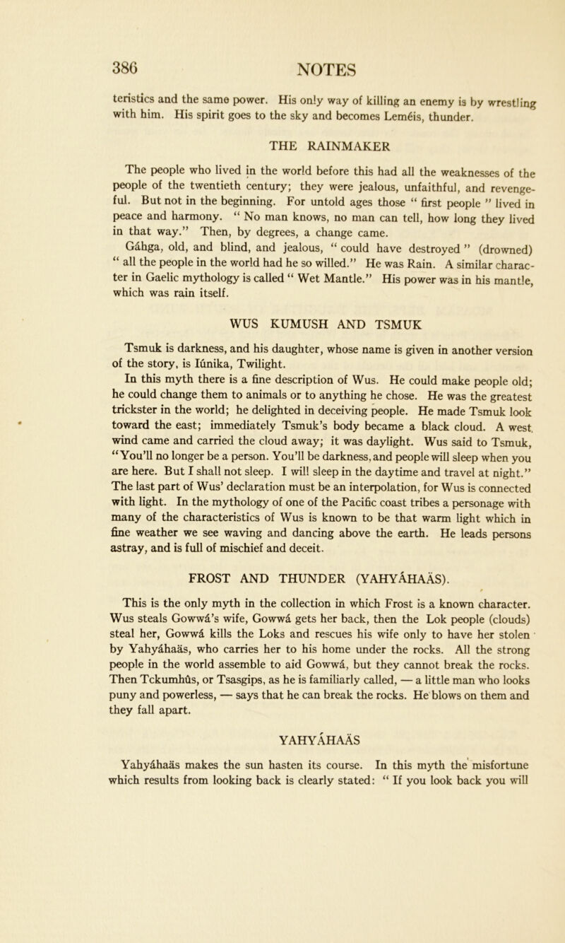 teristics and the same power. His only way of killing an enemy is by wrestling with him. His spirit goes to the sky and becomes LemSis, thunder. THE RAINMAKER The people who lived in the world before this had all the weaknesses of the people of the twentieth century; they were jealous, unfaithful, and revenge- ful. But not in the beginning. For untold ages those “ first people ” lived in peace and harmony. “ No man knows, no man can tell, how long they lived in that way.” Then, by degrees, a change came. Gahga, old, and blind, and jealous, “ could have destroyed ” (drowned) “ all the people in the world had he so willed.” He was Rain. A similar charac- ter in Gaelic mythology is called “ Wet Mantle.” His power was in his mantle, which was rain itself. WUS KUMUSH AND TSMUK Tsmuk is darkness, and his daughter, whose name is given in another version of the story, is Iunika, Twilight. In this myth there is a fine description of Wus. He could make people old; he could change them to animals or to anything he chose. He was the greatest trickster in the world; he delighted in deceiving people. He made Tsmuk look toward the east; immediately Tsmuk’s body became a black cloud. A west, wind came and carried the cloud away; it was daylight. Wus said to Tsmuk, “You’ll no longer be a person. You’ll be darkness, and people will sleep when you are here. But I shall not sleep. I will sleep in the daytime and travel at night.” The last part of Wus’ declaration must be an interpolation, for Wus is connected with light. In the mythology of one of the Pacific coast tribes a personage with many of the characteristics of Wus is known to be that warm light which in fine weather we see waving and dancing above the earth. He leads persons astray, and is full of mischief and deceit. FROST AND THUNDER (YAHYAHAAS). This is the only myth in the collection in which Frost is a known character. Wus steals Gowwa’s wife, Gowwa gets her back, then the Lok people (clouds) steal her, Gowwa kills the Loks and rescues his wife only to have her stolen by Yahyahaas, who carries her to his home under the rocks. All the strong people in the world assemble to aid Gowwa, but they cannot break the rocks. Then TckumMs, or Tsasgips, as he is familiarly called, — a little man who looks puny and powerless, — says that he can break the rocks. He blows on them and they fall apart. YAHYAHAAS Yahydhaas makes the sun hasten its course. In this myth the misfortune which results from looking back is clearly stated: “ If you look back you will