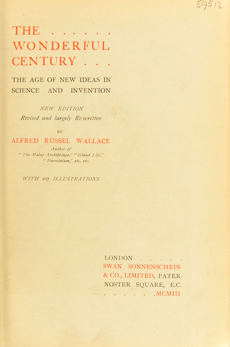 s 1* THE WONDERFUL CENTURY . . . THE AGE OF NEW IDEAS IN : SCIENCE AND INVENTION U NEIF EDITION Revised and largely Re-written ii ALFRED RUSSEL WAIXACE Author of “ The Malay Archipelago^'' ''‘Island Li/Cy “ Jya>-7vinismy etc. etc. I t iri'III 107 11.LUSTRATIONS ^ LONDON t- SWAN SONNENSCHEIN f & CO, LIMITED, PATER- f NOSTER SQUARE, E.C MCMIII