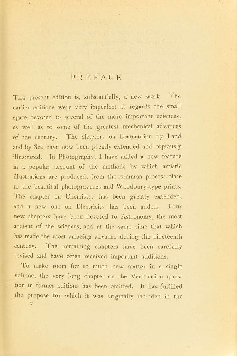 PREFACE The present edition is, substantially, a new work. The earlier editions were very imperfect as regards the small space devoted to several of the more important sciences, as well as to some of the greatest mechanical advances of the century. The chapters on Locomotion by Land and by Sea have now been greatly extended and copiously illustrated. In Photography, I have added a new feature in a popular account of the methods by which artistic illustrations are produced, from the common process-plate to the beautiful photogravures and Woodbury-type prints. The chapter on Chemistry has been greatly extended, and a new one on Electricity has been added. Four new chapters have been devoted to Astronomy, the most ancient of the sciences, and at the same time that which has made the most amazing advance during the nineteenth century. The remaining chapters have been carefully revised and have often received important additions. To make room for so much new matter in a single volume, the very long chapter on the Vaccination ques- tion in former editions has been omitted. It has fulfilled the purpose for which it was originally included in the