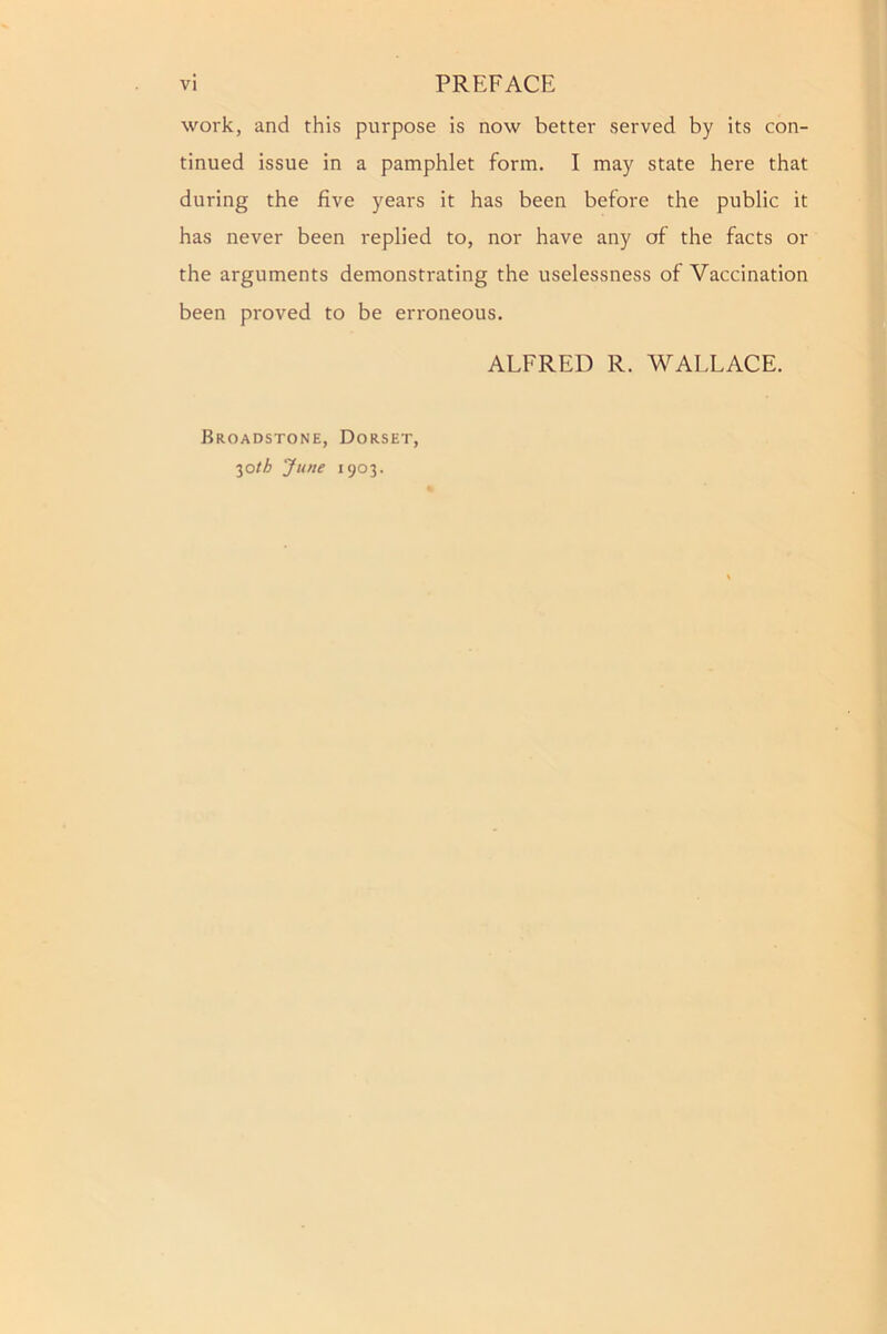 work, and this purpose is now better served by its con- tinued issue in a pamphlet form. I may state here that during the five years it has been before the public it has never been replied to, nor have any of the facts or the arguments demonstrating the uselessness of Vaccination been proved to be erroneous. ALFRED R. WALLACE. Broadstone, Dorset, 30/A June 1903.