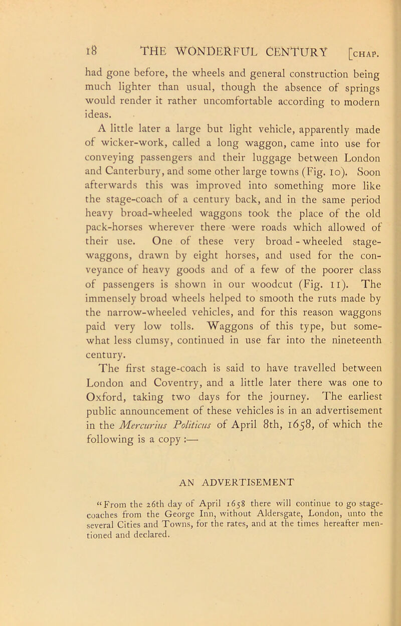 had gone before, the wheels and general construction being much lighter than usual, though the absence of springs would render it rather uncomfortable according to modern ideas. A little later a large but light vehicle, apparently made of wicker-work, called a long waggon, came into use for conveying passengers and their luggage between London and Canterbury, and some other large towns (Fig. lo). Soon afterwards this was improved into something more like the stage-coach of a century back, and in the same period heavy broad-wheeled waggons took the place of the old pack-horses wherever there were roads which allowed of their use. One of these very broad - wheeled stage- waggons, drawn by eight horses, and used for the con- veyance of heavy goods and of a few of the poorer class of passengers is shown in our woodcut (Fig. ii). The immensely broad wheels helped to smooth the ruts made by the narrow-wheeled vehicles, and for this reason waggons paid very low tolls. Waggons of this type, but some- what less clumsy, continued in use far into the nineteenth century. The first stage-coach is said to have travelled between London and Coventry, and a little later there was one to Oxford, taking two days for the journey. The earliest public announcement of these vehicles is in an advertisement in the Mercurius Politiais of April 8th, 1658, of which the following is a copy :— AN ADVERTISEMENT “From the 26th day of April 1658 there will continue to go stage- coaches from the George Inn, without Aldersgate, London, unto the several Cities and Towns, for the rates, and at the times hereafter men- tioned and declared.