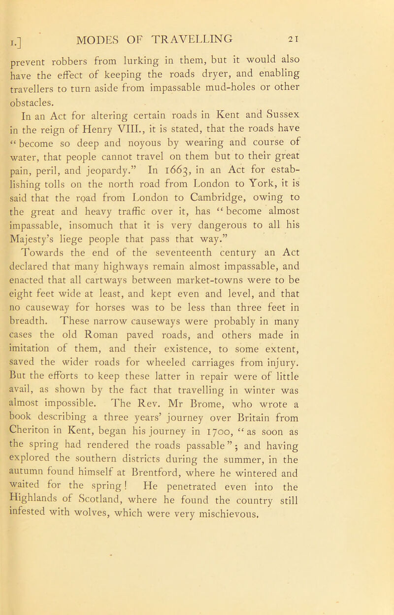 !•] prevent robbers from lurking in them, but it would also have the effect of keeping the roads dryer, and enabling travellers to turn aside from impassable mud-holes or other obstacles. In an Act for altering certain roads in Kent and Sussex in the reign of Henry VIII., it is stated, that the roads have “ become so deep and noyous by wearing and course of water, that people cannot travel on them but to their great pain, peril, and jeopardy.” In 1663, in an Act for estab- lishing tolls on the north road from London to York, it is said that the road from London to Cambridge, owing to the great and heavy traffic over it, has “ become almost impassable, insomuch that it is very dangerous to all his Majesty’s liege people that pass that way.” Towards the end of the seventeenth century an Act declared that many highways remain almost impassable, and enacted that all cartways between market-towns were to be eight feet wide at least, and kept even and level, and that no causeway for horses was to be less than three feet in breadth. These narrow causeways were probably in many cases the old Roman paved roads, and others made in imitation of them, and their existence, to some extent, saved the wider roads for wheeled carriages from injury. But the efforts to keep these latter in repair were of little avail, as shown by the fact that travelling in winter was almost impossible. The Rev. Mr Brome, who wrote a book describing a three years’ journey over Britain from Cheriton in Kent, began his journey in 1700, “as soon as the spring had rendered the roads passable ” ; and having explored the southern districts during the summer, in the autumn found himself at Brentford, where he wintered and waited for the spring! He penetrated even into the Highlands of Scotland, where he found the country still infested with wolves, which were very mischievous.