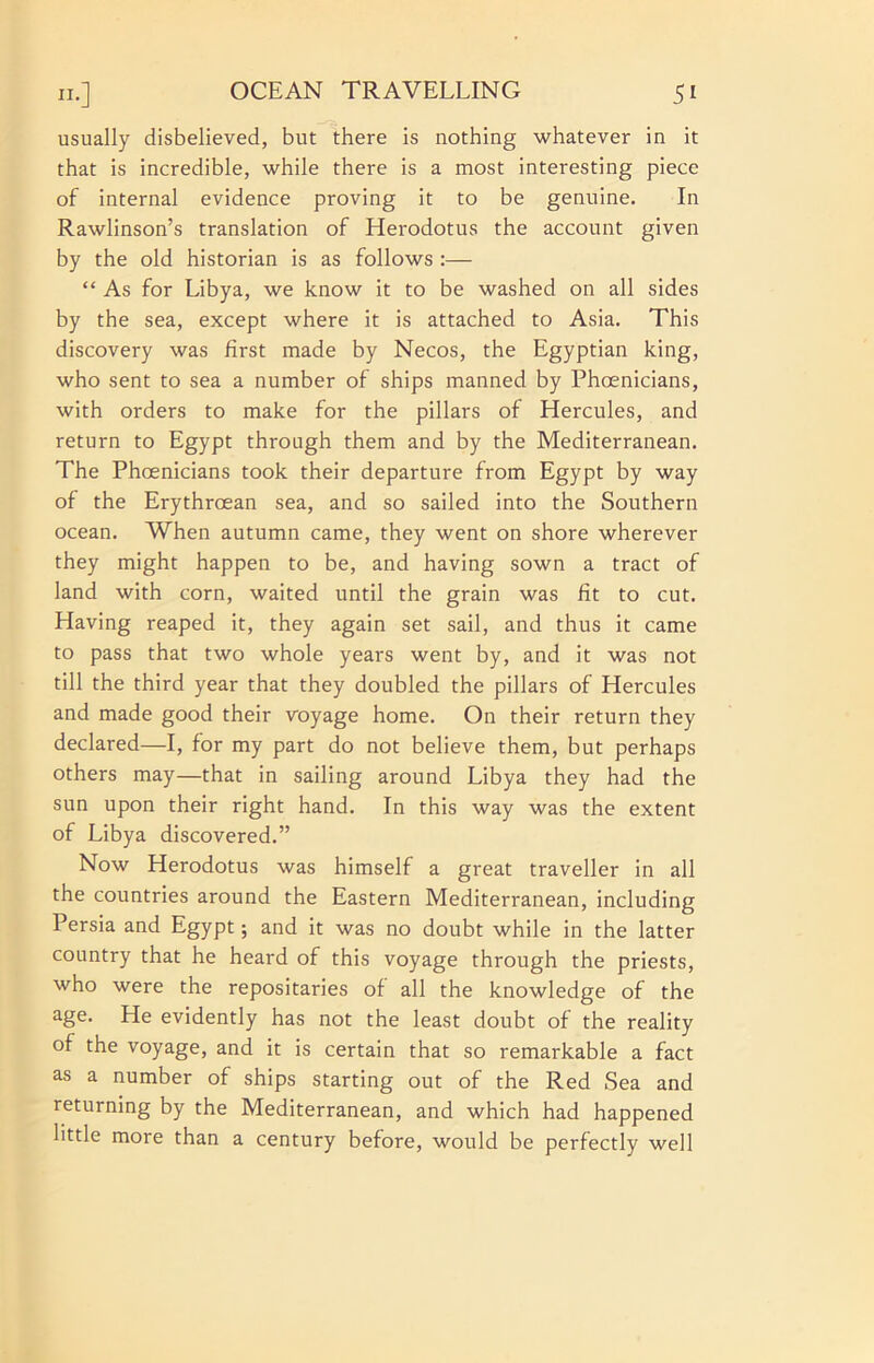 usually disbelieved, but there is nothing whatever in it that is incredible, while there is a most interesting piece of internal evidence proving it to be genuine. In Rawlinson’s translation of Herodotus the account given by the old historian is as follows :— “ As for Libya, we know it to be washed on all sides by the sea, except where it is attached to Asia. This discovery was first made by Necos, the Egyptian king, who sent to sea a number of ships manned by Phcenicians, with orders to make for the pillars of Hercules, and return to Egypt through them and by the Mediterranean. The Phoenicians took their departure from Egypt by way of the Erythroean sea, and so sailed into the Southern ocean. When autumn came, they went on shore wherever they might happen to be, and having sown a tract of land with corn, waited until the grain was fit to cut. Having reaped it, they again set sail, and thus it came to pass that two whole years went by, and it was not till the third year that they doubled the pillars of Hercules and made good their voyage home. On their return they declared—I, for my part do not believe them, but perhaps others may—that in sailing around Libya they had the sun upon their right hand. In this way was the extent of Libya discovered.” Now Herodotus was himself a great traveller in all the countries around the Eastern Mediterranean, including Persia and Egypt; and it was no doubt while in the latter country that he heard of this voyage through the priests, who were the repositaries of all the knowledge of the age. He evidently has not the least doubt of the reality of the voyage, and it is certain that so remarkable a fact as a number of ships starting out of the Red Sea and returning by the Mediterranean, and which had happened little more than a century before, would be perfectly well