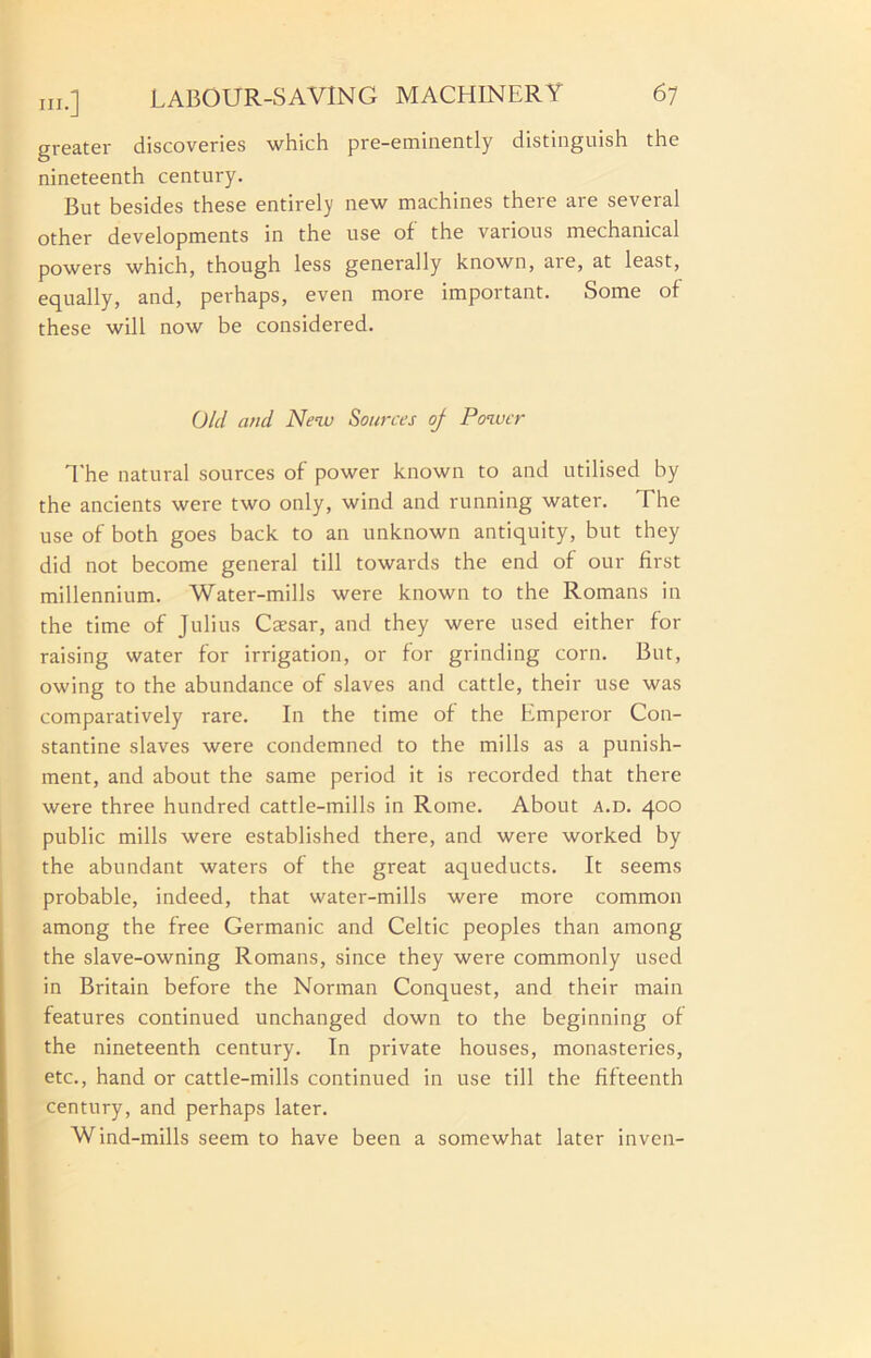 greater discoveries which pre-eminently distinguish the nineteenth century. But besides these entirely new machines there are several other developments in the use of the various mechanical powers which, though less generally known, are, at least, equally, and, perhaps, even more important. Some of these will now be considered. Old and New Sources oj Power I'he natural sources of power known to and utilised by the ancients were two only, wind and running water. The use of both goes back to an unknown antiquity, but they did not become general till towards the end of our first millennium. Water-mills were known to the Romans in the time of Julius Caesar, and they were used either for raising water for irrigation, or for grinding corn. But, owing to the abundance of slaves and cattle, their use was comparatively rare. In the time of the Emperor Con- stantine slaves were condemned to the mills as a punish- ment, and about the same period it is recorded that there were three hundred cattle-mills in Rome. About a.d. 400 public mills were established there, and were worked by the abundant waters of the great aqueducts. It seems probable, indeed, that water-mills were more common among the free Germanic and Celtic peoples than among the slave-owning Romans, since they were commonly used in Britain before the Norman Conquest, and their main features continued unchanged down to the beginning of the nineteenth century. In private houses, monasteries, etc., hand or cattle-mills continued in use till the fifteenth century, and perhaps later. Wind-mills seem to have been a somewhat later inven-