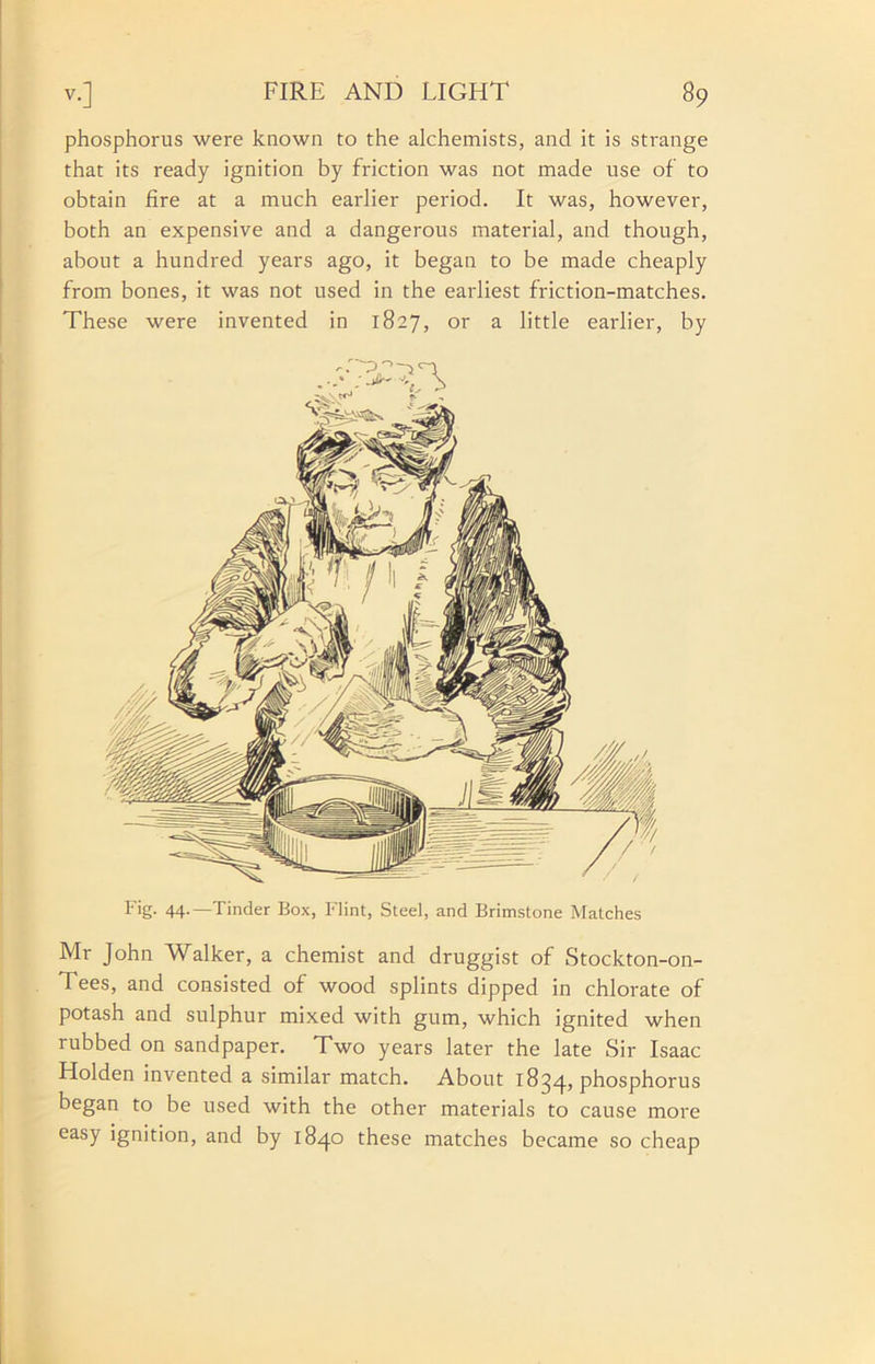 phosphorus were known to the alchemists, and it is strange that its ready ignition by friction was not made use of to obtain fire at a much earlier period. It was, however, both an expensive and a dangerous material, and though, about a hundred years ago, it began to be made cheaply from bones, it was not used in the earliest friction-matches. These were invented in 1827, or a little earlier, by Fig- 44-—Tinder Box, Flint, Steel, and Brimstone Matches Mr John Walker, a chemist and druggist of Stockton-on- Tees, and consisted of wood splints dipped in chlorate of potash and sulphur mixed with gum, which ignited when rubbed on sandpaper. Two years later the late Sir Isaac Holden invented a similar match. About 1834, phosphorus began to be used with the other materials to cause more easy ignition, and by 1840 these matches became so cheap