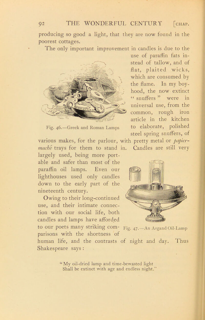 producing so good a light, that they are now found in the poorest cottages. The only important improvement in candles is due to the use of paraffin fats in- stead of tallow, and of flat, plaited wicks, which are consumed by the flame. In my boy- hood, the now extinct “ snuffers ” were in universal use, from the common, rough iron article in the kitchen to elaborate, polished steel spring snuffers, of various makes, for the parlour, with pretty metal or papier- mache trays for them to stand in. Candles are still very largely used, being more port- able and safer than most of the paraffin oil lamps. Even our lighthouses used only candles down to the early part of the nineteenth century. Owing to their long-continued use, and their intimate connec- tion with our social life, both candles and lamps have afforded to our poets many striking com- pig. 47._An Argand Oil-Lamp parisons with the shortness of human life, and the contrasts of night and day. Thus Shakespeare says : ]‘'ig. 46.—Greek and Roman Lamps “ My oil-dried lamp and time-bewasted light Shall be extinct with age and endless night.”