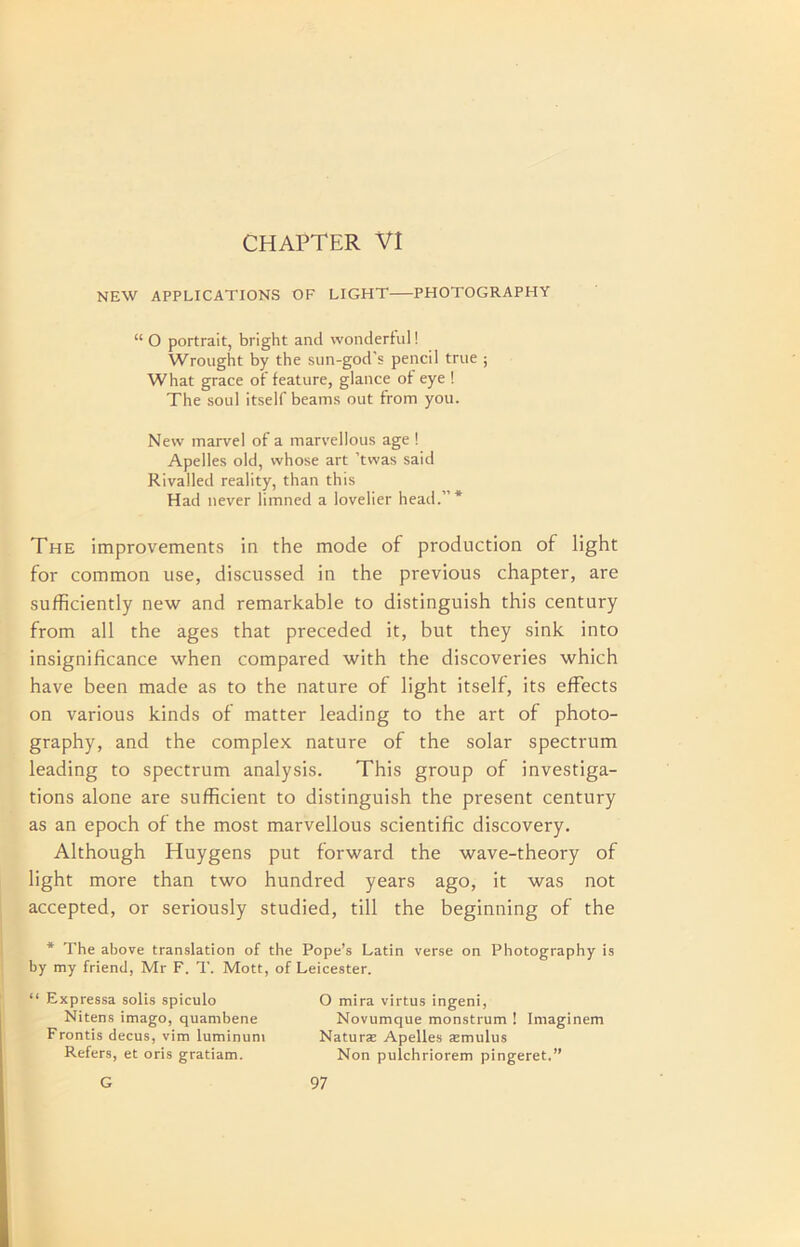 CHAPTER VI NEW APPLICATIONS OF LIGHT PHOTOGRAPHY “ O portrait, bright and wonderful! Wrought by the sun-god’s pencil true ; What grace of feature, glance of eye ! The soul itself beams out from you. New marvel of a marvellous age ! Apelles old, whose art ’twas said Rivalled reality, than this Had never limned a lovelier head.”* The improvements in the mode of production of light for common use, discussed in the previous chapter, are sufficiently new and remarkable to distinguish this century from all the ages that preceded it, but they sink into insignificance when compared with the discoveries which have been made as to the nature of light itself, its effects on various kinds of matter leading to the art of photo- graphy, and the complex nature of the solar spectrum leading to spectrum analysis. This group of investiga- tions alone are sufficient to distinguish the present century as an epoch of the most marvellous scientific discovery. Although Huygens put forward the wave-theory of light more than two hundred years ago, it was not accepted, or seriously studied, till the beginning of the * The above translation of the Pope’s Latin verse on Photography is by my friend, Mr F. T. Mott, of Leicester. “ Expressa solis spiculo Nitens imago, quambene Frontis decus, vim luminuni Refers, et oris gratiam. O mira virtus ingeni, Novumque monstrum ! Imaginem Naturae Apelles aemulus Non pulchriorem pingeret.”