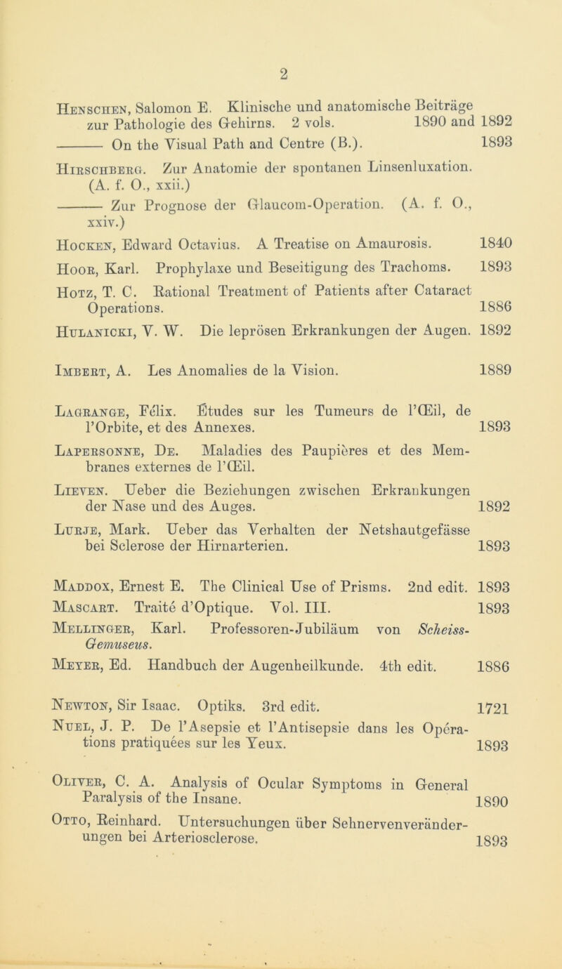 2 Henschen, Salomon E. Klinische und anatomische Beitrage zur Pathologie des Gehirns. 2 vols. 1S90 and 1892 On the Visual Path and Centre (B.). 1893 Hieschbeeg. Zur Anatomie der spontanen Linsenluxation. (A. f. O., xxii.) Zur Prognose der Glaucom-Operation. (A. f. O., xxiv.) Hocken, Edward Octavius. A Treatise on Amaurosis. 1840 Hooe, Karl. Prophylaxe und Beseitigung des Trachoms. 1893 Hotz, T. C. Rational Treatment of Patients after Cataract Operations. 1886 Hulanicki, V. W. Die leprosen Erkrankungen der Augen. 1892 Imbeet, A. Les Anomalies de la Vision. 1889 Lageange, Felix. Etudes sur les Tumeurs de PCEil, de l’Orbite, et des Annexes. 1893 Lapeesonne, De. Maladies des Paupieres et des Mem- branes externes de l’CEil. Lieyen. Ueber die Beziehungen zwisclien Erkrankungen der Nase und des Auges. 1892 Lueje, Mark. Ueber das Verkalten der Netshautgefasse bei Sclerose der Hirnarterien. 1893 Maddox, Ernest E. The Clinical Use of Prisms. 2nd edit. 1893 Mascaet. Traite d’Optique. Vol. III. 1893 Mellingeb, Karl. Professoren-Jubiliium von Scheiss- Gemuseus. Meyeb, Ed. Handbuch der Augenheilkunde. 4th edit. 1886 Newton, Sir Isaac. Optiks. 3rd edit. 1721 Nuel, J. P. De l’Asepsie et PAntisepsie dans les Opera- tions pratiquees sur les Veux. 1893 Oliyee, C. A. Analysis of Ocular Symptoms in General Paralysis of the Insane. 1890 Otto, Reinhard. Untersuchungen iiber Sehnervenveriinder- ungen bei Arteriosclerose. 1893