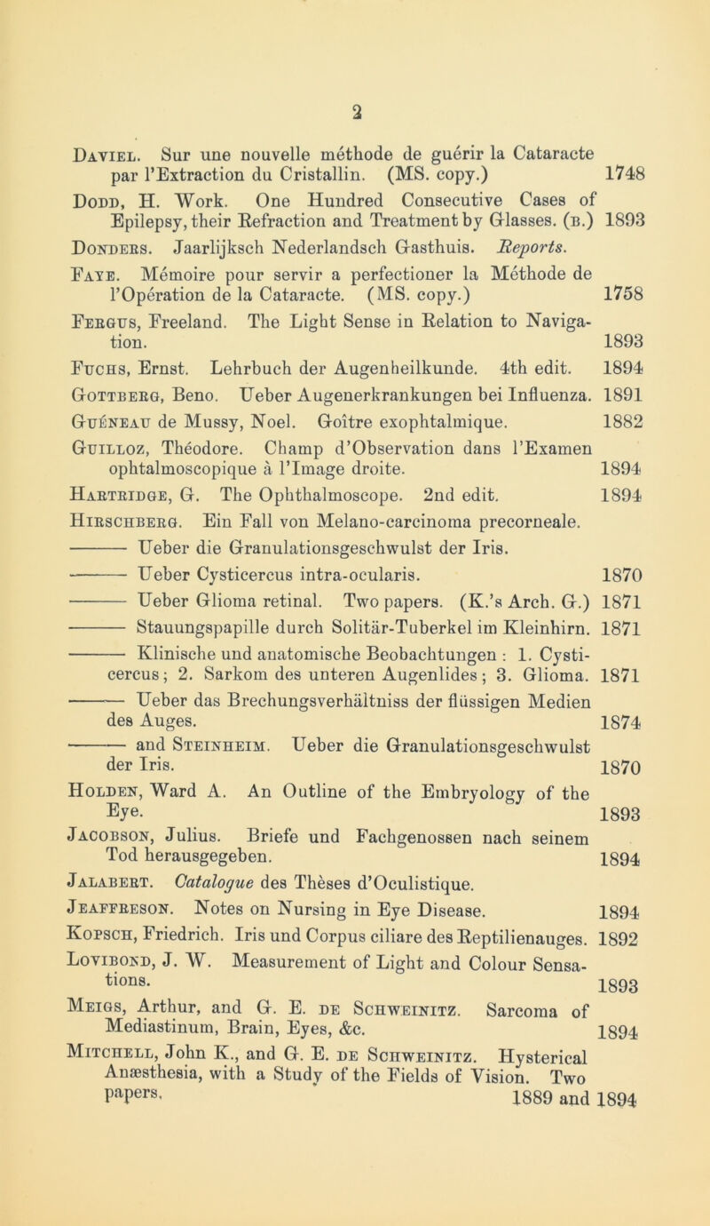 2 Daviel. Sur une nouvelle methode de guerir la Cataracte par l’Extraction du Cristallin. (MS. copy.) 1748 Dodd, H. Work. One Hundred Consecutive Cases of Epilepsy, their Refraction and Treatment by Glasses. (b.) 1893 Dondees. Jaarlijksch Nederlandsch Gasthuis. Reports. Fate. Memoire pour servir a perfectioner la Methode de l’Operation de la Cataracte. (MS. copy.) 1758 Eebgus, Freeland. The Light Sense in Relation to Naviga- tion. 1893 Fuchs, Ernst. Lehrbuch der Augenheilkunde. 4th edit. 1894 Gottbebg, Beno. Ueber Augenerkrankungen bei Influenza. 1891 Gueneau de Mussy, Noel. Goitre exophtalmique. 1882 Guilloz, Theodore. Champ d’Observation dans l’Examen ophtalmoscopique a lTmage droite. 1894 Haeteidge, G. The Ophthalmoscope. 2nd edit. 1894 Hieschbeeg. Ein Fall von Melano-carcinoma precorneale. Ueber die Granulationsgeschwulst der Iris. Ueber Cysticercus intra-ocularis. 1870 — Ueber Glioma retinal. Two papers. (K.’s Arch. G.) 1871 — Stauungspapille durch Solitiir-Tuberkel im Kleinhirn. 1871 — Klinische und anatomische Beobachtungen : 1. Cysti- cercus; 2. Sarkom des unteren Augenlides; 3. Glioma. 1871 — Ueber das Brechungsverhiiltniss der fliissigen Medien des Auges. 1874 and Steinheim. Ueber die Granulationsgeschwulst der Iris. 1870 Holden, Ward A. An Outline of the Embryology of the Eye- 1893 Jacobson, Julius. Briefe und Fachgenossen nach seinem Tod herausgegeben. 1894 Jalabeet. Catalogue des Theses d’Oculistique. Jeafeeeson. Notes on Nursing in Eye Disease. 1894 Kopsch, Friedrich. Iris und Corpus ciliare des Reptilienauges. 1892 Lovibond, J. W. Measurement of Light and Colour Sensa- tions. 1893 Meigs, Arthur, and G. E. de Schweinitz. Sarcoma of Mediastinum, Brain, Eyes, &c. 1894 Mitchell, John K., and G. E. de Schweinitz. Hysterical Anaesthesia, with a Study of the Fields of Vision. Two PaPers- 1889 and 1894