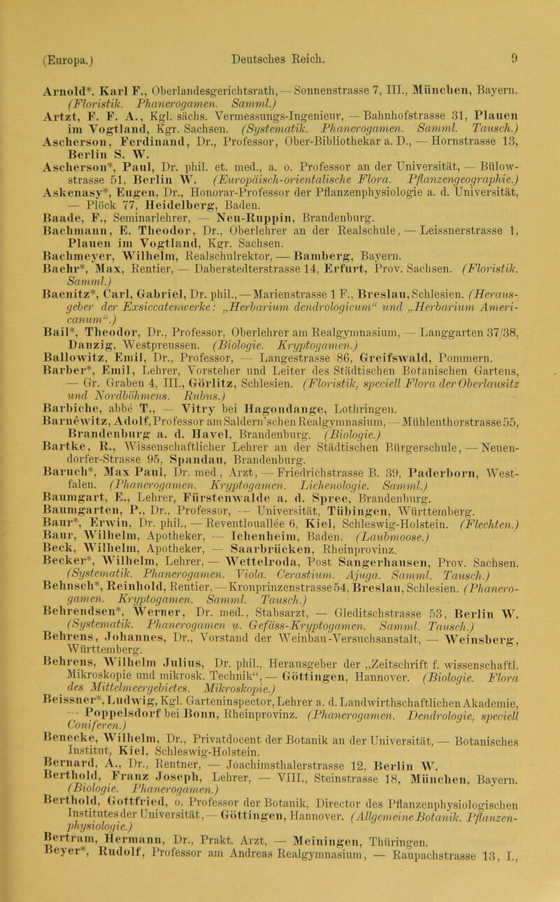 Arnold*. Karl F., Oberlandesgerichtsrath,— Sonnenstrasse 7, III., München, Bayern. (Floristik. Phanerogamen. Samml.) Artzt, F. F. A., Kgl. sächs. Yermessungs-Ingenieuv,—Bahnhofstrasse 31, Planen im Vogtland, Kgr. Sachsen. (Systematik. Phanerogamen. Samml. Tausch.) Asclierson, Ferdinand, Dr., Professor, Oher-Bibliothekar a. D., — Hornstrasse 13, Berlin S. \V. Asclierson*, Paul, Dr. phil. et. med., a. o. Professor an der Universität, — Biilow- strasse 51, Berlin VV. (Europäisch-orientalische Flora. Pflanzengeographie.) Askenasy*, Eugen, Dr., Honorar-Professor der Pflanzenphysiologie a. d. Universität, — Plöck 77, Heidelberg, Baden. Baade, F., Seminarlehrer, — Neu-Ruppin, Brandenburg. Bachmann, E. Theodor, Dr., Oberlehrer an der Realschule, — Leissnerstrasse 1, Plauen im Vogtland, Kgr. Sachsen. Bachmeyer, Wilhelm, Realschulrektor, — Bamberg, Bayern. Baehr*, Max, Rentier, — Daberstedterstrasse 14, Erfurt, Prov. Sachsen. (Floristik. Samml.) Baenitz*, Carl, Gabriel, Dr. phil.,— Marienstrasse 1F., Breslau, Schlesien. (Heraus- geber der Exsiccatenwcrke: „Herbarium dendrologicum“ und „Herbarium Ameri- canum“.) Bail*, Theodor, Dr., Professor, Oberlehrer am Realgymnasium, — Langgarten 37/38, Danzig, Westpreussen. (Biologie. Kryptogamen.) Ballowitz, Emil, Dr., Professor, — Langestrasse 86, Greifswald, Pommern. Barher*, Emil, Lehrer, Vorsteher und Leiter des Städtischen Botanischen Gartens, — Gr. Graben 4, III., Görlitz, Schlesien. (Floristik, speciell Flora der Oberlausitz und Nordböhmens. Kubus.) Barbiclie, abbe T., — Vitry bei Hagondange, Lothringen. Barnewitz, Adolf,Professor amSaldern’schenRealgymnasium, — Mühlenthorstrasse55, Brandenburg a. d. Havel, Brandenburg. (Biologie.) Bartke, R., Wissenschaftlicher Lehrer an der Städtischen Bürgerschule, — Neuen- dorfer-Strasse 95, Spandau, Brandenburg. Barucli*, Max Paul, Dr. med , Arzt, — Friedrichstrasse B. 39, Paderborn, West- falen. (Phanerogamen. Kryptogamen. Lichenologie. Samml.) Baumgart, E., Lehrer, Fürstenwalde a. d. Spree, Brandenburg. Baumgarten, P., Dr., Professor, -- Universität, Tübingen, Württemberg. Baur*. Erwin, Dr. phil., — Reventlouallee 6, Kiel, Schleswig-Holstein. (Flechten.) Baur, Wilhelm, Apotheker, — Ichenheim, Baden. (Laubmoose.) Beck, Wilhelm, Apotheker, — Saarbrücken, Rheinprovinz. Becker*, Wilhelm, Lehrer, — Wettelroda, Post Sangerliausen, Prov. Sachsen. (Systematik. Phanerogamen. Viola. Cerastium. Ajuga. Samml. Tausch.) Behnscli*, Reinhold, Rentier, — Kronprinzenstrasse54, Breslau, Schlesien. (Phanero- gamen. Kryptogamen. Samml. Tausch.) Behrendsen*, Werner, Dr. med., Stabsarzt, — Gleditschstrasse 53, Berlin W. (Systematik. Phanerogamen u. Gefäss-Kryptogamen. Samml. Tausch.) Behrens, Johannes, Dr., Vorstand der Weinbau-Versuchsanstalt, — Weinsberg, Württemberg. Behrens, Wilhelm Julius, Dr. phil., Herausgeber der „Zeitschrift f. wissenschaftl. Mikroskopie und mikrosk. Technik“, — Göttingen, Hannover. (Biologie. Flora _ des Mittelmeergebietes. Mikroskopie.) Beissner*,Ludwig, Kgl. Garteninspector,Lehrer a, d.Landwirthschaftlichen Akademie, Poppelsdorf bei Bonn, Rheinprovinz. (Phanerogamen. Dendrologie, speciell Coniferen.) Benecke, Wilhelm, Dr., Privatdocent der Botanik an der Universität, — Botanisches Institut, Kiel, Schleswig-Holstein. Bernard, A., I)r., Rentner, — Joachimsthalerstrasse 12, Berlin W. Berthold, Franz Joseph, Lehrer, — VIII., Steinstrasse 18, München, Bayern. (Bx ologi e. Phanerogamen.) Berthold, Gottfried, o. Professor der Botanik, Director des Pflanzenphysiologischen Institutes der Universität, — G ötti n geil, Hannover. (Allgemeine Botanik. Pflanzen- Physiologie.) Bertram, Hermann, Dr., Prakt. Arzt, — Meiningen, Thüringen. Beyer* Rudolf, Professor am Andreas Realgymnasium, — Raupachstrasse 13, I.,