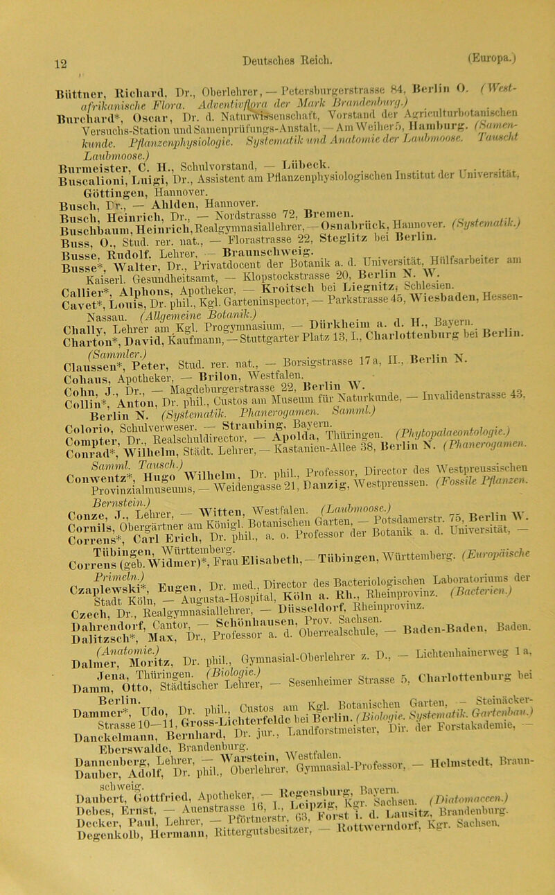 Büttner, Richard. Dr., Oberlehrer, — Petersburgeretrasse 84, Berlin O. (We»t- afnkaninche Flora, Adventivfbra der Mark Brandenburg.) Burcliard* Oscar, Dr. d. Naturwissenschaft, Vorstand_ der Agneulturbotanuchen Versuchs-Station nndSamenprüfungs-Anstalt, — Am Weiher 5, Hamburg. (Samen- künde, Pflanzenphysiologie. Systematik und Anatomie der Laubmoose, lauseid Laubmoose.) Burmeister, C. H., Schulvorstand, — Lübeck. Buscalioni, Luigi, Dr., Assistent am Pflanzenphysiologischen Institut der Lnnersit.it, Göttingen, Hannover. Busch, Dr., — Ahlden, Hannover. Rnucli Heinrich. Dr.. — Nordstrasse 72, Bremen. Buschbaum, Hein rieh', Realgymnasiallehrer, —Osnabrück, Hannover. (Sys nun i ■.) Buss, 0., Stud. rer. nat., — Florastrasse 22, Steglitz bei Beilin. Busse Rudolf. Lehrer, — Braunschweig. . Busse* Walter, Dr., Privatdocent der Botanik a. d. Universität, Hulfsarbeiter am Kaiserl. Gesundheitsamt, — Klopstockstrasse 20, Berlin N. A\ . Gallier* Alnhons, Apotheker, — Kroitscli bei Liegnitz; Schlesien. Cavet*, Louis, Dr. phil., Kgl. Garteninspector, — Parkstrasse 45, A\ lesbaden, Hessen- Nassau. (Allgemeine Botanik.) . , ,, R„vpl... Gliallv Lehrer am Kgl Progymnasium, — Dürkheim a. d. H., Bayern. Ch&^D»Uri»Srmmii,-Stuttg«tM PUB 13,1., Charlottenlrarg tat Berlra. ClaufseSfprter, Stad. rer. net., - Borsigstrasse 17a, II, Berlin X. Coliaus, Apotheker, — Brilon, Westfalen Golm T Dr — Magdeburgerstrasse 22, Berlin VV. . ... Collin*, Anton, Dr. pliil., Gustos am Museum für Naturkunde, - Iiivalideustia.se 43, Berlin N. (Systematik. Phanerogamen. Samml.) C,™S'wS“taElisabeth,-Tübingen,Württemberg. (EvrvMsd.e Primeln.) TUvon+nv <ip« Racteriolo fischen Laboratoriums der Czecli Dr., Realgymnasiallehrer, — Dusseldoif, Rbeinpioui . Baden. DaJfÄ, Dr. „hil., G™„.si.l-Ob.rl«hrer r, D, - Lichteulminenveg 1», Dan™:'o.™lrS.ehef'SSi _ Sesenlreirner Strasse 5, Chariettenbnrg bei Daninic'r*, 04., Dr. pliil, ^^“ei^lh”tfSw«5?e. S>lriatik. MlM L Forstakademie, - Eberswalde, Brandenburg. . Dauber,bAdöÄeD?’phil.. Oberlehrer, Gymnasial-Professor, - Helmstedt. Biaun Daubert, Gottfried, Apotheker, — 11 Ko-^Sachsen. (Diatomaceen.) liebes, Ernst, - Anenstrasse 16, L, d Lausite Brandenburg. Decker, Paul, Lehrer, - Pfortnerstr, 63 Foist •• w Sachsen. Degenkolb, Hermann, Rittergutsbesitzer, - llottwerncion, wg