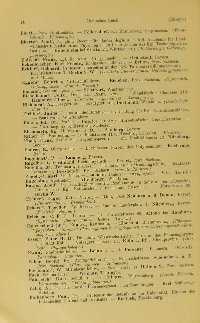 Eberts, Kgl. Forstmeister, — Rödersdorf, Kr. Braunsberg, Ostpreussen. (Torst- Ebertz”,AdoU^Dr^puil-! Docent für Bacteriologie a. d. kgl. Akademie für Land- wirthschfift, Assistent am Physiologischen Laboratorium des Kgl. Instituts, — Hobenheini bei Stuttgart, Württemberg. (Bakteriologie. Gahrung»- EbiÄÄiU Kgl. Rector am Progymnasium. - Karl Friedr., Realgymiiasuillehrei, — hilui t, i rov. oaen.s,n. HYHrr* Gebhard Professor, Oberlehrer an der Kgl. Tarnlehrer-Bildungsar.stalt, — Friedrichstrasse 7, Berlin S. W. (Deutsche Phanerogamen, Gefässkryptogamen Egger^^HeTnrieh, Mittelschullehrer, — Eislebcn, Prov. Sachsen. (Systematik. Gefässpflanzen. Sarmnl. Tausch.) gaSÄ'l'Ä W«^mb_e,g Chaussee 210, H'imbur°'-Eilbeck (Floristik. Agaricineen. Äscomyceten.) EiebS A°., ole^ni - StadtgäiLerei, Dortmund, Westfalen. (Dendrologie. Eiew“julius, Gustos an der Botanischen Abtheilung des Kgl. Naturaliencabinets, Eidam, Ed.fS?PM^^I^ector der Agricnlturbotanischen Versuchsstation, - — Matthiasplatz ö, Breslau, Schlesien. Eisenbarth, Kgl. Hofgärtner a. J*’“f i^BreslXSchlesien. (Flechten.) Eitner, E., Kaufmann, — Gi. leldstiasse 11 e, ^ Nlil.IltJerg. Elpel, Franz, Städtischer Gartemnspector, — Ziu Stadt^aitueiei 10, Obergärtner, - Botanischer Garten des Polytechnikum, KurUrnhc, Baden. IÄÄ He“; - ßautzner- Engelsing, Apotheker, — Altenber0e, ^ der Botanik an der Universität, >— * Erdne^gen, Kath. Pfarrer, - Kied, Pest Ncnbnrg a. d. Den,», Barem. ErtSTSS. 52“- L*fei,late «• Sörnbe,'s’ B”5er“' w» FÄhrer, - Gr Gär—e 83, Altoua hei H*mb„g. (Systematik. Phanerogamen. Bubus. lausenj Rheinprovinz, (Pflanzen- ES^U—^ **“ 'ikr°- skopische Algen.) Wissenschaftlicher Director des Pflanzengartens yolksgarteustrasse la, Kein a. Kb„ femprevrnz. ,B»- Ewa1,7“ StÄSSr- Bd*«4 a. d. Pereaute, Pommern. (Florist*. F»be“S; K^-^AmtsgericbtsratK — Ifrmencbstrasse, Schiinebeck „. E.. Prov. t 5a, Halle a. S., Pror. Sache««. Ä«““Ä7's7b,Srr“’-^Kntagcn, Württemberg, (locale Falck^^AT^^'Pbeeto^der'phcTnacogaostiscben Sammlung««, - KW, Schleswig- Holstein. Profeg80r der Botanik an der Universität, Director des Falkcnbcrg, Paul, Di., °' 1 “ . _ Rostock, Mecklenburg. Botanischen Gartens und Institutes, kosiuik,