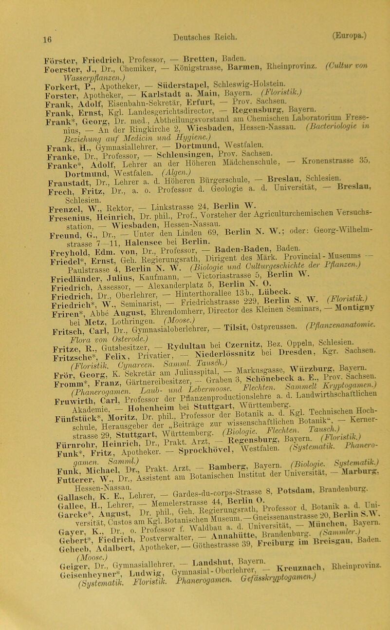 Kronenstrasse 35, Förster, Friedrich, Professor, — Bretton, Baden. Foerster, J., Dr., Chemiker, — Königstrasse, Bannen, Rheinprovinz. (Culturvon Wasserpflanzen.) . TT . . Forkert, P., Apotheker, — Siiderstapel, Schleswig-Holstein. Förster, Apotheker, — Karlstadt a. Main, Bayern. (Inm istik.) Frank, Adolf, Eisenhahn-Sekretär, Erfurt, — Prov. Sachsen Frank, Ernst, Kgl. Landesgerichtsdirector, — Regensburg, Bayern. Frank* Geor- Dr med., Abtheilungsvorstand am Chemischen Laboratorium J- rese- ' niUs( _ Au der Ringkirche 2, Wiesbaden, Hessen-Nassau. (Bacterwlogie m Beziehung auf Medicin und Hygiene.) Frank, H., Gymnasiallehrer, — Dortmund, Westfalen. Franke, Dr., Professor, — Sclüensingen, Prov. Sachsen. Franke*, Adolf, Lehrer an der Höheren Mädchenschule, Dortmund, Westfalen. (Algen.) T) , e .. . Fmnstadt Dr. Lehrer a. d. Höheren Bürgerschule, — Breslau, Schlesien. Frecli, Fritz, Dr., a. o. Professor d. Geologie a. d. Universität, Breslau, Schlesien. _r Fvenzel W., Rektor, — Linkstrasse 24, Berlin \\. . Fresenius, Heinrich, Dr. phil., Prof., Vorsteher der Agnculturchemischen Versuchs- station — Wiesbaden, Hessen-Nassau. , Freund, G., Dr., — Unter den Linden 69, Berlin N. W.; oder: Georg- \ilhelm- strasse 7—11, Halensee bei Berlin. Frevhold Edm. von, Dr., Professor, — Baden-Baden, Baden. Ki'w'rli-I* Ernst Geb Re°ierungsrath, Dirigent des Mark. Provineial-Museums Paulstrasse 4, Berlin^N. W. (Biologie und Culturgeschichteder Pflanzen.) Friedländer, Julius, Kaufmann, - Victoriastrasse 5, Berlin NN. Friedrich, Assessor, — Alexanderplatz 5, Berlin N O. Vripflrioli Dr Oberlehrer, — Hmterthoraliee 13b., Lübeck. . ..7 Friedrich* W Seminarist, - Friedrichstrasse 229, Berlin S. W. (Floristik.) Friren*, Abbe August, Ehrendomherr, Director des Kiemen Seminars, Montan Fritel^ärl, D°‘tea|S.sÄSlt.t, - Tilsit, Ostpreussen. (Pfa,,^nalo,me. PriteÄÄE ’SÄJSr %Lo. gamen. Samml.) iVnnber«- Bayern. (Biologie. Systematik.) 8’Potsda' GaHee, H., Lehrer, - d. Botanik a. d. Uni- Garcke*, August, Dr. phil., Geh. R » » __ Gneissenaustrasse 20. Berlin S.W . versität, ® a. (l. Universität, - München Bayern. Gayer, K., Di., o. iioicssoi 1. „„..nutto Brandenburg. (Sammler.) Gebert*, Ficdrich, 1 39. Frciburg im Breisgau. Baden. Gayi Gebert*, Gehceb, Adalbert, Apotheker, ■ Geiger,°°Dr., GymnasiaUehreB - Kreuznach, Rheinprovinz. ^sJSSt Äfi Pta,'.«sä,«». G^bn^mm.)