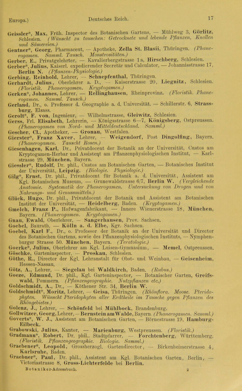 Geissler*, Max, Früh. Inspector des Botanischen Gartens, — Mühlweg 3, Görlitz, Schlesien. (Wünscht zu tauschen: Getrocknete und lebende Pflanzen, Knollen und Sämereien.) . Gentner*, Georg, Pharmaceut, — Apotheke, Zella St. Blasu, Thüringen. (Phane- rogamen. Samml. Tausch. Monstrositäten.) Gerber, E., Privatgelehrter, — Kavalierhergstrasse la, Hirschberg, Schlesien. Gerber*, Julius, Kaiserl. expedierender Secretär und Calculator, — Johannisstrasse 17, Berlin N. (Pflanzen-Physiologie.) Gerbing, Reinhold, Lehrer, — Schnepfenthal, Thüringen. Gerhardt, Julius, Oberlehrer a. D., - Kaiserstrasse 20, Liegnitz, Schlesien. (Floristik. Phanerogamen. Kryptogamen.) Gerken* Johannes, Lehrer, — Rellinghausen, Rheinprovinz. (Floristik. Phane- rogamcn. Samml. Tausch.) Gerland, Dr., o. Professor d. Geographie a. d. Universität. — Schillerstr. 6, Strass- burg, Elsass. Gerolt*, F. von, Ingenieur, — Wilhelmstrasse, Gleiwitz, Schlesien. Gerss, Frl. Elisabeth, Lehrerin, — Königsstrasse 6—7, Königsberg, Ostpreussen. (Phanerogamen von Nord- und Mitteldeutschland. Samml.) Gescher, CI., Apotheker, — Gronau, Westfalen. Gierster*, Franz Xaver, Lehrer, — Weigondorf, Post Dingolfing, Bayern. (Phanerogamen. Tauscht Bosen.) Giesenhagen, Karl, Dr., Privatdocent der Botanik an der Universität, Gustos am Kryptogamen-Herbar und Assistent am Pflanzenphysiologischen Institut, — Karl- strasse 29, München, Bayern. Giessler*, Rudolf, Dr. phil., Custos am Botanischen Garten, — Botanisches Institut der Universität,. Leipzig. (Biologie. Physiologie.) Gilg*, Ernst, Dr. phil., Privatdocent für Botanik a. d. Universität, Assistent am Kgl. Botanischen Museum, — Grunewaldstrasse 6/7, Berlin W. (Vergleichende Anatomie. Systematik der Phanerogamen. Untersuchung von Drogen und von Nahrungs- und Genussmitteln.) Glück, Hugo, Dr. phil., Privatdocent der Botanik und Assistent am Botanischen Institut der Universität, — Heidelberg, Baden. (Kryptogamen.) Gmelch, Franz P., Hofwagenfabrikant, — Innere Wienerstrasse 18, München, Bayern. (Phanerogamen. Kryptogamen.) Gnau, Ewald, Oberlehrer, — Sangerhausen, Prov. Sachsen. Goebel, Baurath, — Kölln a. d. Elbe, Kgr. Sachsen. Goebel, Karl F., Dr., o. Professor der Botanik an der Universität und Director des Botanischen Gartens, sowie des Pflanzenphysiologischen Instituts, — Nymphen- bnrger Strasse 50. München, Bayern. (Teratologie.) Goerke*, Julius, Oberlehrer am Kgl. Luisen-Gymnasium, — Memel, Ostpreussen. Göschke, Garteninspector, — Proskau, Schlesien. Göthe, R., Director der Kgl. Lehranstalt für Obst- und Weinbau, — Geisenheim, Hessen-Nassau. Götz, A., Lehrer, — Siegelau bei Waldkirch, Baden. (Bubus.) Goeze, Edmund, Dr. phil., Kgl. Garteninspector, — Botanischer Garten, Greifs- wald, Pommern. (Pflanzengeographie. Nutzpflanzen etc.) Goldschmidt, A., Dr., — Küthener Str. 34, Berlin W. Goldschmidt*, Moritz, Lehrer, — Geisa, Thüringen. (Bhönflora. Moose. Pterido- phyten. Wünscht Pteridophytm aller Erdtheile im Tausche gegen Pflanzen des Rhöngebietes.) Golenz, J., Lehrer, — Schönfeld bei Miililbock, Brandenburg. Gollwitzcr, Georg, Lehrer, —Bernstein am Walde, Bayern. (Phanerogamen. Samml.) Govcrts*, W. J., Assistent am Botanischen Garten, — Börnestrasse 19, Hamburg- Eilbeck. Grabowski, Julius, Kantor, — Marienburg, Westpreussen. (Floristik.) Gradmann*, Robert, Dr. phil.. Stadtpfarrer, — Forchtenberg, Württemberg. (Floristik. Pflanzengeographie. Biologie. Samml.) Graebener*, Leopold, Grossherzogi. Gartendirector, — Birkenheimerstrasse 4, Karlsruhe, Baden. Graobner*, Paul, Dr. phil., Assistent am Kgl. Botanischen Garten, Berlin, — Victoriastrasse 8, Gross-Lichterfcldc hei Berlin. B o t a n i k e r-Adressbucli. 2