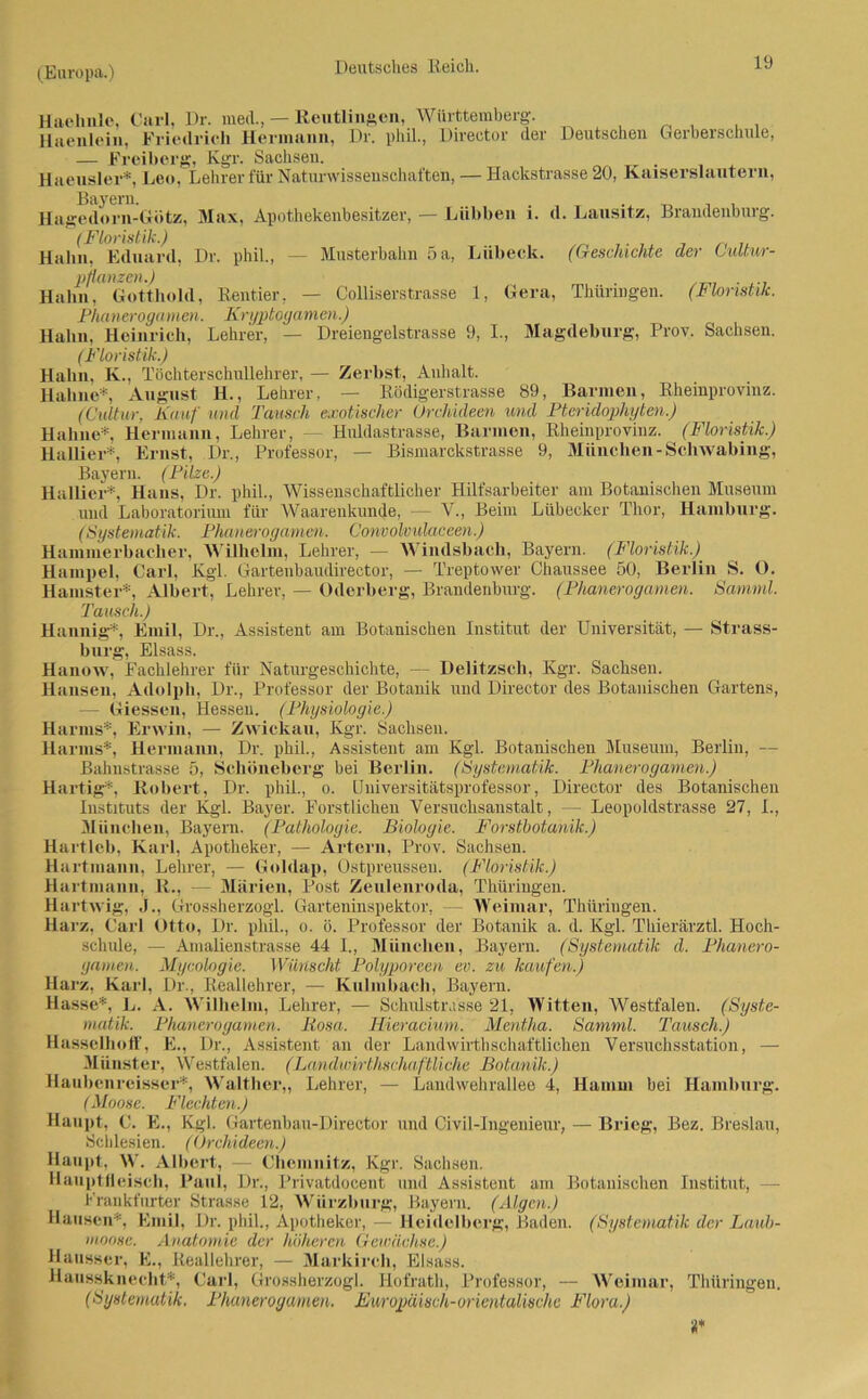 Lübeck. (Geschichte der Cultur- 1, Ger.a, Thüringen. (Floristik. 9, I., Magdeburg-, Prov. Sachsen. Haehnle, Carl, Dr. med., — Reutlingen, Württemberg-. Haenlein, Friedrich Hermann, Dr. phil., Direotor der Deutschen Gerberschule, — Freiberg, Kgr. Saclisen. . Haeusler*, Leo, Lehrer für Naturwissenschaften, — Hackstrasse 20, Kaiserslautern, Bayern. _ . Hagedorn-Gütz, Max, Apothekenbesitzer, — Lübben i. d. Lausitz, Brandenburg. (Floristik.) Hahn, Eduard, Dr. phil., — Musterbahn 5 a, pflanzen.) Hahn, Gotthold, Rentier, — Colliserstrasse Phanerogamen. Kryptogamen.) Hahn, Heinrich, Lehrer, — Dreiengelstrasse (Floristik.) Hahn, K., Töchterschullehrer, — Zerbst, Anhalt. Hahne*, August H., Lehrer, — Rödigerstrasse 89, Barmen, Rheinprovinz. (Cidtur, Kauf und Tausch exotischer Orchideen und Pteridophyten.) Hahne*, Hermann, Lehrer, - Huldastrasse, Bannen, Rheinprovinz. (Floristik.) Halber*, Ernst, Dr., Professor, — Bismarckstrasse 9, München-Schwabing, Bayern. (Pilze.) Halber*, Hans, Dr. phil., Wissenschaftlicher Hilfsarbeiter am Botanischen Museum und Laboratorium für Waarenkunde, — V., Beim Lübecker Thor, Hamburg. (Systematik. Phanerogamen. Convolvulaceen.) Hammerbacher, Wilhelm. Lehrer, — Windsbach, Bayern. (Floristik.) Hampel, Carl, Kgl. Gartenbaudirector, — Treptower Chaussee 50, Berlin S. O. Hamster*, Albert, Lehrer, — Oderberg, Brandenburg. (Phanerogamen. Samml. Tausch.) Hannig*, Emil, Dr., Assistent am Botanischen Institut der Universität, — Strass- burg, Eisass. Weimar, Thüringen. Botanik a. d. Kgl. Thierärztl. Hoch- Bayern. (Systematik d. Phanero- Hanow, Fachlehrer für Naturgeschichte, — Delitzsch, Kgr. Sachsen. Hansen, Adolph, Dr., Professor der Botanik und Director des Botanischen Gartens, — Giessen, Hessen. (Physiologie.) Harms*, Erwin, — Zwickau, Kgr. Sachsen. Harms*, Hermann, Dr. phil., Assistent am Kgl. Botanischen Museum, Berlin, — Bahnstrasse 5, Schoneberg bei Berlin. (Systematik. Phanerogamen.) Hartig*. Robert, Dr. phü., o. Universitätsprofessor, Director des Botanischen Instituts der Kgl. Bayer. Forstlichen Versuchsanstalt, — Leopoldstrasse 27, I., München, Bayern. (Pathologie. Biologie. Forstbotanik.) Hartleb, Karl, Apotheker, — Artern, Prov. Sachsen. Hartmann, Lehrer, — Goldap, Ostpreussen. (Floristik.) Hartmann, R., — Marien, Post Zeulenroda, Thüringen. Hartwig, J., Grossherzogi. Garteninspektor, Harz, Carl Otto, Dr. pliil., o. ö. Professor der schule, — Amabenstrasse 44 I„ München, gamen. Mycologie. Wünscht Polyporeen ev. zu kaufen.) Harz, Karl, Dr., Reallehrer, — Kulmbach, Bayern. Hasse*, L. A. Wilhelm, Lehrer, — Schulstrasse 21, Witten, Westfalen. (Syste- matik. Phanerogamen. Rosa. Hieracium. Mentha. Samml. Tausch.) Hasselhoff, E., Dr., Assistent an der Landwirthschaftlichen Versuchsstation, — Münster, Westfalen. (Landwi/rthschaftliche Botanik.) Haubenreisser*, Walther,, Lehrer, — Landwehrallee 4, Hamm bei Hamburg. (Moose. Flechten.) Haupt, C. E., Kgl. Gartenbau-Director und Civil-Ingenieur, — Brieg, Bez. Breslau, Schlesien. (Orchideen.) Haupt, W. Albert, — Chemnitz, Kgr. Sachsen. Hauptfleisch, Paul, Dr., Privatdocent und Assistent am Botanischen Institut, — Frankfurter Strasse 12, Wiirzburg, Bayern. (Algen.) Hausen*. Emil, Dr. phil., Apotheker, — Heidelberg, Baden. (Systematik der Laub- moose. Anatomie der höheren Gewächse.) Hausser, E., Reallehrer, — Markirch, Eisass. Hausskneclit*, Carl, Grossherzogi. Hofrath, Professor, — Weimar, Thüringen. (Systematik. Phanerogamen. Europäisch-orientalische Flora.) ‘i*