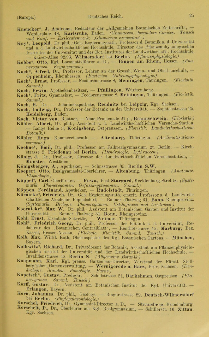 Kneucker*, J. Andreas, Redacteur der „Allgemeinen Botanischen Zeitschrift“, Werderplatz 48, Karlsruhe, Baden. (Glumaceen, besonders Carices. Tausch und Kauf. — Exsiccatenwerk: „Glumaceae exsiccatae“.) Kiiv*, Leopold, Dr. phil., Geh. Regierungsrath, Professor d. Botanik a. d. Universität und a. d. Laudwivthschafr,liehen Hochschule, Director des Pflanzenphysiologischen Institutes der Universität und des Bot. Institutes derLandwirthschaftl. Hochschule, — Kaiser-Allee 92/113, Wilmersdorf hei Berlin. (Pflanzenphysiologie.) Kohlte*, Otto, Kgl. Locomotivführer a. D., — Bingen am Rhein, Hessen. (Pha- nerogamen. Kryptogamen.) Koch*, Alfred, Dr., Professor, Lehrer an der Grossh. Wein- und Obsthauschule, - Oppenheim, Rheinhessen. (Bacterien. Gährungsphysiologie.) Koch*, Ernst, Professor, — Feodorenst.rasse 8, Meiningen, Thüringen. (Floristik. Samml.) Koch, Erwin, Apothekenbesitzer, — PfuHingen, Württemberg. Koch*, Fritz, Gymnasiast, — Feodorenstrasse 8, Meiningen, Thüringen. (Floristik. Samml.) Koch, H., Dr., — Johannesapotheke, Reudnitz hei Leipzig, Kgr. Sachsen. Koch, Ludwig, Dr., Professor der Botanik an der Universität, — Sophienstrasse 25, Heidelberg, Baden. Koch, Victor von, Rentner, — Neue Promenade 21 p., Braunschweig. (Floristik.) Köhler, Albert, Dr. phil., Assistent a. d. Landwirthschaftlichen Versuchs-Station, — Lange Reihe 3, Königsberg, Ostpreussen. (Floristik. Landwirthschaftliche Botanik.) Kollier, Hugo, Kommerzienrath, — Altenburg, Thüringen. (Acclimatisations- versuche.) Koeline*, Emil, Dr. phil., Professor am Falkrealgymnasium zu Berlin. — Kirch- strasse 5, Friedenau hei Berlin. (Dendrologie. Lythraceen.) König, J., Dr., Professor, Director der Landwirthschaftlichen Versuchsstation, — Münster, Westfalen. Königsberger, A., Apotheker, — Solmsstrasse 35, Berlin S.W. Koepert, Otto, Realgymnasial-Obei'lekrer, — Altenburg, Thüringen. (Anatomie. Physiologie.) Koppel*, Carl, Oberförster, — Rowa, Post Stargard, Mecklenhurg-Strelitz. (Syste- matik. Plianerogamen. Gefässkryptogamen. Samml.) Koppen, Ferdinand, Apotheker, — Rudolstadt, Thüringen. Körnicke*, Friedrich, Dr., Geh. Regierungsrath, emerit. Professor a. d. Landwirth- schaftlichen Akademie Poppelsdorf, — Bonner Thalweg 31, Bonn, Rheinprovinz. (Systematik. Biologie. Plianerogamen. Ustilagineen und Uredineen.) Koernicke*, Max W., Dr. phil., Assistent am Botanischen Garten und Institut der Universität, — Bonner Thalweg 31, Bonn, Rheinprovinz. Kohl, Ernst, Eisenbahn-Sekretär, — Weimar, Thüringen. Kohl*, Friedrich Georg, Dr. phil., Professor der Botanik a. d. Universität, Re- dacteur des „Botanischen Centralblatt“, — Renthofstrasse 12, Marburg, Bez. Kassel, Hessen-Nassau. (Biologie. Floristik. Samml. Tausch.) Kolb, Max, Wirkl. Rath, Oberinspector des Kgl. Botanischen Gartens, — München, Bayern. Kolkwitz*, Richard, Dr., Privatdocent der Botanik, Assistent am Pflanzenphysiolo- gischen Institut der Universität und der Landwirthschaftlichen Hochschule, — Invalidenstrasse 42, Berlin N. (Allgemeine Botanik.) Koopmann, Karl, Kgl. preuss. Gartenbau-Director, Vorstand der Fürstl. Stoll- berg’schen Gartenverwaltung, — Wernigerode a. Harz, Prov. Sachsen. (Den- drologie. Stauden. Pomologie. Farne.) Kopetsch*, Gustav, Prediger, — Schulstrasse 51, Darkehmen, Ostpreusen. (Pha- nerogamen. Samml. Tausch.) Korff, Gustav, Dr., Assistent am Botanischen Institut der Kgl. Universität, — Erlangen, Bayern. Korn, Johannes, Dr. phil., Geologe, — Bingerstrasse 82, Deutsch-Wilmersdorf bei Berlin. (Phytopalaeontologie.) Korsehel, Friedrich, Dr., Gymnasial-Director a. D., — Strausberg, Brandenburg. Korschelt, P., Dr., Oberlehrer am Kgl. Realgymnasium, — Schillerstr. 16, Zittau, Kgr. Sachsen.