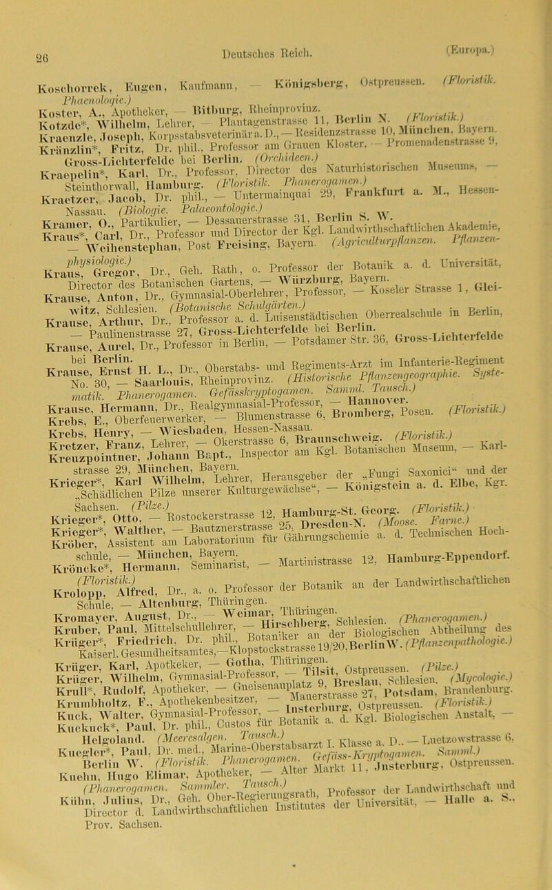 Koschorrck, Eugen, Kaufmann, Phamologie.) Koster, A., Apotheker, Bitburg, Rhemprovmz. Kotzdc*, 'Wilhelm, Lehrer, Plautagenstrasse 11, Königsberg, Ostpreussen. (Floristik. Berlin N. (FlorMik.) tili ttODU 1 I ) ' Kraenzle Ihmenh?>., - Residenzstrasse 10, Machen, Bayern. Kränzlin*, Fritz, Dr. phil., Professor am Grauen Kloster. 1 lomenadenstiass.., Hessen- Botanik a. d. Universität, Bayern. _ . Koseier Strasse 1, Glei- Pi.hcä t ii' 11*rt,‘ 1 (1 f‘ hei Berlin. (Orchideen.) Kracpelin*, Karl, Dr., Professor, Director des Naturhistonschen Museums, Steinthonvall, Hamburg. (Floristik. P/ianero.i/amen.) Kraetzcr. Jacob, Dr. phil, - Untermamquai 29, Frankfurt a. Nassau. (Biologie. Palaeontologie.) « w - ÄÄSÄm*1*, Bayern (A^rpfa^n. W«««n- Kraf'r'Äw, Dr.,.Geh. M., o. Director des Botanischen Gartens, — Wuizhurg, Krause, Anton, Dr, Gymnasial-Oherlehrer, Professor, ufe-* *^*SSS?K*Ä^^ S* » ******»• ^^No6’*^'arfou^)'läeinprovTiizV<- '^roiuIIei^-^Poseu. (Fl, Ml Krebs, E, Oberfeuerwerker, - Blumenstrasse b, Biombeie, rosen. Krebs, Henry, - Wiesbaden, Hessen-Nassau. vei„ (Florist[h) SJÄ'S Bapt.rInspector • Kgl. Botaniken M strasse 29, München, Bayern. - • — Karl- Herausgeber der „Fungi Saxonici“ lind der *—*— « d. Klbe, Kgi. Kne““ott)P‘-B«8t«ckerstrasse » KÄ ÄTÖ3* - Martinistrasse 12, Harubwg-Eppc.a.rf. JÄ Dr.. a. o. Professor .1er Botanik an <ler Landwirt«.«*. Schule, - Altenburg, Thüringen. Kromayer, August, Dr, Wcun^’ clVlVe^” Schlesien. (Phanerogamen.) Kruber, Paul, Mittelsclmllehiei, - Huschb » Bio,ogis^ien Abtheilung des Krüger, Karl, Apotheker, — Gotha, Thinmqem Qgt .eusseil. (PU~C.) Krüger, Wilhelm, ^^i'^SSuplate V ^8^«. Schlesien. (Mycohgre.) MÄSfÄ « Botanik a. d. Kgl. Bi.iogiscl.en Ans* - Helgoland. (Meeresalgen. Tarneh.) ^ a D.. __ Luetzowstrasse 6, Knegiert', Paul, Dr. med, Manne-Obeis . >< ' jrrim(0namcn. Samnd.) Berlin W. (IW*. Phanerogamn^ Gef™-Ostpreussen. Kuehn, Hugo Elimar, Apotheker, -Alter Markt 11, (Phanerogamen. Sammler. lauseQ-J pvnfessor der Landwirthschaft und K“&Ä EÄSrSÄ,rSW,si«L - «alle , S„