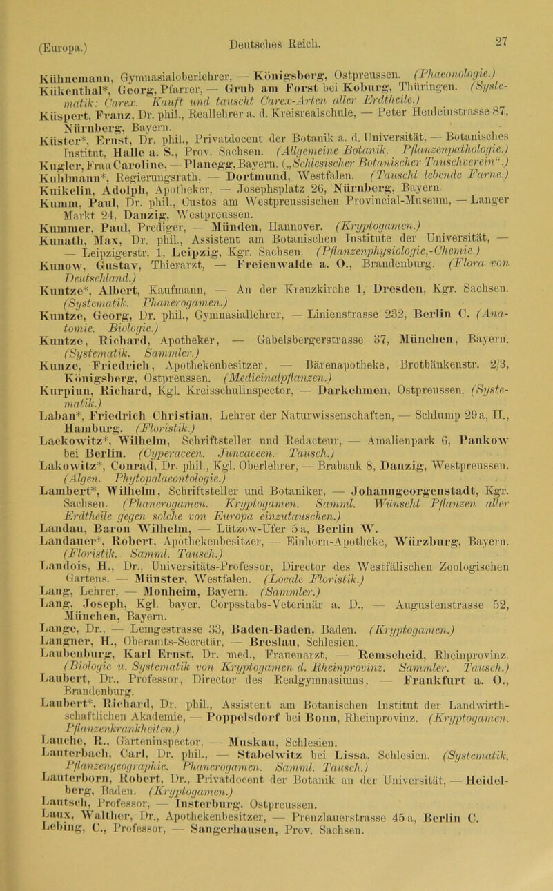 Kiihneniann, Gymuasialoberlehrer, — Königsberg’, Ostpreussen. (Phaeonologie.) Kükenthal*, Georg, Pfarrer,— Grub am Forst bei Koburg, Thüringen. (Syste- matik: Carex. Kauft und tauscht Carex-Arten aller Erdtheile.) Kiispert, Franz, Dr. pliil., Reallehrer a. d. Kreisrealschule, — Peter Henleinstrasse 87, Nürnberg, Bayern. .... . ' Küster*, Ernst, Dr. pliil., Privatdocent der Botanik a. d. Universität, — Botanisches Institut, Halle a, S., Prov. Sachsen. (Allgemeine Botanik. Pflanzenpathologie.) Kugler, Frau Caroline, — Planegg, Bayern. („Schlesischer Botanischer Tauschverein“.) Kuhlmann*, Regierungsrath, — Dortmund, Westfalen. (Tauscht lebende Farne.) Kuikelin, Adolph, Apotheker, — Josephsplatz 26, Nürnberg, Bayern. Kumm. Paul, Dr. pliil., Gustos am Westpreussischen Provincial-Museum, — Langer Markt 24, Danzig, Westpreussen. Kummer, Paul, Prediger, — Münden, Hannover. (Kryptogamen.) Kuuath, Max, Dr. pliil., Assistent am Botanischen Institute der Universität, — — Leipzigerstr. 1, Leipzig, Kgr. Sachsen. (Pflanzenphysiologie,-Chemie.) Kunow, Gustav, Thierarzt, — Freienwalde a. O., Brandenburg. (Flora von Deutschland.) Kuntze*, Albert, Kaufmann, — An der Kreuzkirche 1, Dresden, Kgr. Sachsen. (Systematik. Pli anerogamen.) Kuntze, Georg, Dr. pliil., Gymnasiallehrer, — Linienstrasse 232, Berlin C. (Ana- tomie. Biologie.) Kuntze, Richard, Apotheker, — Gabelsbergerstrasse 37, München, Bayern. (Systematik. Sammler.) Kunze, Friedrich, Apothekenbesitzer, — Bärenapotheke, Brotbänkenstr. 2/3, Königsberg, Ostpreussen. (Medicinalpflanzen.) Kurpiun, Richard, Kgl. Kreisschulinspector, — Darkehmen, Ostpreussen. (Syste- matik.) Laban*, Friedrich Christian, Lehrer der Naturwissenschaften, — Schlump 29 a, II., Hamburg. (Floristik.) Lackowitz*, Wilhelm, Schriftsteller und Redacteur, — Amalienpark 6, Pankow bei Berlin. (Cyperaceen. Juncaceen. Tausch.) Lakowitz*, Conrad, Dr. pliil, Kgl. Oberlehrer, — Brabank 8, Danzig, Westpreussen. (Algen. Phytopalaeontologie.) Lambert*, Wilhelm, Schriftsteller und Botaniker, — Johanngeorgenstadt, Kgr. Sachsen. (Plianerogamen. Kryptogamen. Samml. Wünscht Pflanzen aller Erdtheile gegen solche von Europa einzutauschen.) Landau, Baron Wilhelm, — Lützow-Ufer 5 a, Berlin Wr. Landauer*, Robert, Apothekenbesitzer, — Einhorn-Apotheke, Würzburg, Bayern. (Floristik. Samml. Tausch.) Laiulois, H., Dr., Universitäts-Professor, Director des Westfälischen Zoologischen Gartens. — Münster, Westfalen. (Locale Floristik.) Lang, Lehrer, — Monheim, Bayern. (Sammler.) Lang, Joseph, Kgl. bayer. Corpsstabs-Veterinär a. D., — Augustenstrasse 52, München, Bayern. Lange, Dr., — Lemgestrasse 33, Baden-Baden, Baden. (Kryptogamen.) Langncr, H., Oberamts-Secretär, — Breslau, Schlesien. Laubenburg, Karl Ernst, Dr. med., Frauenarzt, — Remscheid, Rheinprovinz. (Biologie u. Systematik von Kryptogamen d. Rheinprovinz. Sammler. Tausch.) Laubert, Dr., Professor, Director des Realgymnasiums, — Frankfurt a. O., Brandenburg. Laubert*, Richard, Dr. pliil, Assistent am Botanischen Institut der Landwirth- schaftlichen Akademie, — Poppelsdorf bei Bonn, Rheinprovinz. (Kryptogamen. Pflanzenkrankheiten.) Lauche, R., Gärteninspector, — Muskau, Schlesien. Lauterbach, Carl, Dr. pliil, — Stabeiwitz bei Lissa, Schlesien. (Systematik, Pflanzengeographie. Plianerogamen. Samml. Tausch.) Lauterborn, Robert, Dr., Privatdocent der Botanik an der Universität, - Heidel- berg, Baden. (Kryptogamen.) Lantech, Professor, — Insterburg, Ostpreussen. Laux, Walther, Dr., Apothekenbesitzer, — Prenzlauerstrasse 45a, Berlin C. Lebing, C., Professor, — Sangerhausen, Prov. Sachsen.