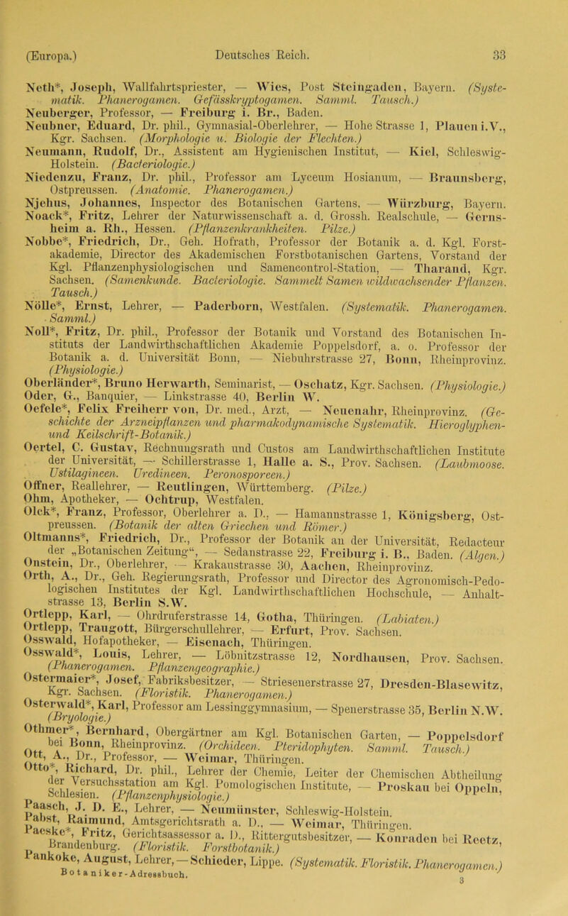 Neth*, Joseph, Wallfahrtspriester, — Wies, Post Steingaden, Bayern. (Syste- matik. Phanerogamen. Gefässkryptogamen. Samml. Tausch.) Neuberger, Professor, — Freiburg i. Br., Baden. Neubner, Eduard, Dr. phil., Gymnasial-Oberlehrer, — Hohe Strasse 1, Plauen i.V., Kgr. Sachsen. (Morphologie u. Biologie der Flechten.) Neumann, Rudolf, Dr., Assistent am Hygienischen Institut, — Kiel, Schleswig- Holstein. (Bacteriologic.) Niedenzu, Franz, Dr. phil., Professor am Lyceum Hosiannm, — Braunsberg, Ostpreussen. (Anatomie. Phanerogamen.) Njelius, Johannes, Inspeetor des Botanischen Gartens, — Würzburg, Bayern. Noack*, Fritz, Lehrer der Naturwissenschaft a. d. Grossh. Realschule, — Gerns- heim a. Rh., Hessen. (Pflanzenkrankheiten. Pilze.) Nobbe*, Friedrich, Dr., Geh. Hofrath, Professor der Botanik a. d. Kgl. Forst- akademie, Director des Akademischen Forstbotanischen Gartens, Vorstand der Kgl. Pflanzenphysiologischen und Samencontrol-Station, — Tharand, Kgr. Sachsen. (Samenkunde. Bacieriologie. Sammelt Samen wildwachsender Pflanzen. Tausch.) Nölle*, Ernst, Lehrer, — Paderborn, Westfalen. (Systematik. Phanerogamen. Samml.) Noll*, Fritz, Dr. phil., Professor der Botanik und Vorstand des Botanischen In- stituts der Landwirthschaftlichen Akademie Poppelsdorf, a. o. Professor der Botanik a. d. Universität Bonn, — Niebuhrstrasse 27, Bonn, Rheinprovinz. (Physiologie.) Oberländer*, Bruno Herwarth, Seminarist, — Oschatz, Kgr. Sachsen. (Physiologie.) Oder, G., Banquier, — Linkstrasse 40, Berlin W. Oefele*, Felix Freiherr von, Dr. med., Arzt, — Neuenahr, Rheinprovinz. (Ge- schichte der Arzneipflanzen und pharmakodynamische Systematik. Hierouliinhen- und Keilschrift-Botanik.) Oertel, C. Gustav, Rechnuugsrath und Custos am Landwirthschaftlichen Institute der Universität, — Schillerstrasse 1, Halle a. S., Prov. Sachsen. (Laubmoose. Ustilagineen. Uredineen. Peronosporeen.) Offner, Reallehrer, — Reutlingen, Württemberg. (Pilze.) Ohm, Apotheker, — Ochtrup, Westfalen. Olck* Franz, Professor, Oberlehrer a. D.. — Hamanustrasse 1, Königsberg, Ost- preussen. (Botanik der alten Griechen und Römer.) Oltmanns*, Friedrich, Dr., Professor der Botanik an der Universität, Redacteur der „Botanischen Zeitung“, — Sedanstrasse 22, Freiburg i. B.. Baden. (Aloen.) Onstem, Dr., Oberlehrer, — Krakaustrasse 30, Aachen, Rheinprovinz. Orth, A. Dr., Geh. Regierungsrath, Professor und Director des Agronomisch-Pedo- logischen Institutes der Kgl. Landwirthschaftlichen Hochschule, — Anhalt- strasse 13, Berlin S.W. Ortlepp, Karl, — Ohrdruferstrasse 14, Gotha, Thüringen. (Labiaten.) Ortlepp, Traugott, Bürgerschullehrer, — Erfurt, Prov. Sachsen. Usswald, Hotapotheker, — Eisenach, Thüringen. Osswald*, Louis, Lehrer, — Löbnitzstrasse 12, Nordhausen, Prov. Sachsen. (1 hanerogamen. Pflanzengeographie.) Ostermaier* Josef, Fabriksbesitzer, — Striesenerstrasse 27, Dresden-Blasewitz, Kgi. Sachsen. (Floristik. Phanerogamen.) Jsterwald*, Karl, Professor am Lessinggymnasium, — Spenerstrasse 35, Berlin N.W. (Bryologie.) Othmer*, Bernhard, Obergärtner am Kgl. Botanischen Garten, — Poppelsdorf oti a B»nn< ßhemprovinz. (Orchideen. Pteridophyten. Samml. Tausch.) Ott * i • ^ lo essol> — Weimar, Thüringen. ß'ch«-rd, Dr. phil., Lehrer der Chemie, Leiter der Chemischen Abtheilung der Versuchsstation am Kgl. Pomologischen Institute, — Proskau bei Oppeln, oclüesien. (1 flanzcnphyaiologic.) 11 aasch, J. 1). E., Lehrer, — Neumünster, Schleswig-Holstein u .‘ta'm.,ind> Amtsgerichtsrath a. 1)., — Weimar, Thüringen. rv!tZ’ Ge^htHa,sfSSÜ,r,a- V'' Rittergutsbesitzer, — Konraden bei Reetz, Brandenburg. (Floristik. Forstbotanik.) ankoke, August, Lehrer, -Schieder, Lippe. (Systematik. Floristik. Phanerogamen ) Botaniker-Adressbuch. 7 3