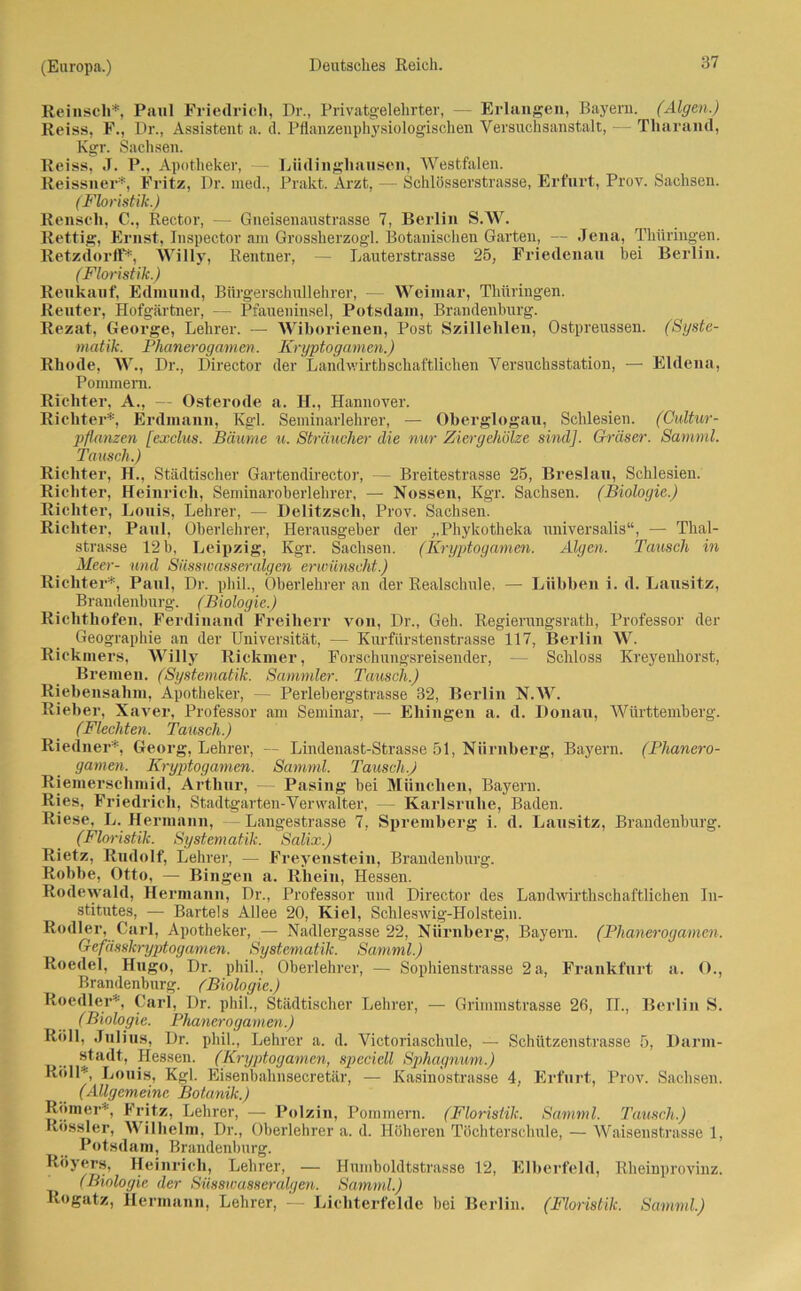 Reinsch*, Paul Friedrich, Di\, Privatgelehrter, — Erlangen, Bayern. (Algen.) Reiss, F., Dr., Assistent a. d. Pflanzenphysiologischen Versuchsanstalt, — Tharand, Kgr. Sachsen. Reiss, J. P., Apotheker, Lüdinghausen, Westfalen. Reissner*, Fritz, Dr. med., Prakt. Arzt, — Schlösserstrasse, Erfurt, Prov. Sachsen. (Floristik.) Renscli, C., Rector, — Gneisenaustrasse 7, Berlin S.W. Rettig, Ernst, Inspector am Grossherzogi. Botanischen Garten, — Jena, Thüringen. Retzdorff*, Willy, Rentner, — Lauterstrasse 25, Friedenau bei Berlin. (Floristik.) Reukauf, Edmund, Bürgerschullehrer, — Weimar, Thüringen. Reuter, Hofgärtner, — Pfaueninsel, Potsdam, Brandenburg. Rezat, George, Lehrer. — Wiborienen, Post Szillehlen, Ostpreussen. (Syste- matik. Phanerogamen. Kryptogamen.) Rhode, W., Dr., Director der Landwirthschaftliclien Versuchsstation, — Eldena, Pommern. Richter, A., — Osterode a. H., Hannover. Richter*, Erdmann, Kgl. Seminarlehrer, — Oberglogau, Schlesien. (Cultur- pflanzen [exclus. Bäume u. Sträucher die nur Ziergehölze sind]. Gräser. Samml. Tausch.) Richter, H., Städtischer Gartendirector, — Breitestrasse 25, Breslau, Schlesien. Richter, Heinrich, Seminaroberlehrer, — Nossen, Kgr. Sachsen. (Biologie.) Richter, Louis, Lehrer, — Delitzsch, Prov. Sachsen. Richter, Paul, Oberlehrer, Herausgeber der „Phykotheka universalis“, — Thal- strasse 12 b, Leipzig, Kgr. Sachsen. (Kryptogamen. Algen. Tausch in Meer- und Süssioasseralgen erwünscht.) Richter*, Paul, Dr. phil., Oberlehrer an der Realschule, — Liibben i. d. Lausitz, Brandenburg. (Biologie.) Richtliofen, Ferdinand Freiherr von, Dr., Geh. Regierungsrath, Professor der Geographie an der Universität, — Kurfürstenstrasse 117, Berlin W. Rickmers, Willy Rickmer, Forschungsreisender, — Schloss Kreyenhorst, Bremen. (Systematik. Sammler. Tausch.) Riebensalini, Apotheker, — Perlebergstrasse 32, Berlin N.W. Rieber, Xaver, Professor am Seminar, — Ehingen a. d. Donau, Württemberg. (Flechten. Tausch.) Riedner*, Georg, Lehrer, — Lindenast-Strasse 51, Nürnberg, Bayern. (Phanero- gamen. Kryptogamen. Samml. Tausch.) Riemerschmid, Arthur, — Pasing bei München, Bayern. Ries, Friedrich, Stadtgarten-Verwalter, — Karlsruhe, Baden. Riese, L. Hermann, -Langestrasse 7, Spremberg i. d. Lausitz, Brandenburg. (Floristik. Systematik. Salix.) Rietz, Rudolf, Lehrer, — Freyenstein, Brandenburg. Robbe, Otto, — Bingen a. Rhein, Hessen. Rodewald, Hermann, Dr., Professor und Director des Landwirthschaftlichen In- stitutes, — Bartels Allee 20, Kiel, Schleswig-Holstein. Rodler, Carl, Apotheker, — Nadlergasse 22, Nürnberg, Bayern. (Phanerogamen. Gefässlcryptogamen. Systematik. Samml.) Roedel, Hugo, Dr. phil., Oberlehrer, — Sophienstrasse 2 a, Frankfurt a. O., Brandenburg. (Biologie.) Roedler*, Carl, Dr. phil., Städtischer Lehrer, — Grimmstrasse 26, II., Berlin S. (Biologie. Phanerogamen.) Roll, Julius, Dr. phil., Lehrer a. d. Victoriaschule, — Schützenstrasse 5, Darm- stadt, Hessen. (Kryptogamen, specicll Sphagnum.) Roll*, Louis, Kgl. Eisenbahnsecretär, — Kasinostrasse 4, Erfurt, Prov. Sachsen. (Allgemeine Botanik.) Römer', Fritz, Lehrer, — Polzin, Pommern. (Floristik. Samml. Tausch.) Rössler, Wilhelm, Dr., Oberlehrer a. d. Höheren Töchterschule, — Waisenstrasse 1, Potsdam, Brandenburg. Röyers, Heinrich, Lehrer, — Humboldtstrasse 12, Elberfeld, Rheinprovinz. (Biologie der Süssioasseralgen. Samml.) Rogatz, Hermann, Lehrer, — Lichterfelde bei Berlin. (Floristik. Samml.)