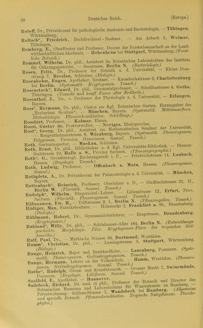 Rolotf, Dr., Privatdocent l'Ur pathologisclie Anatomie und Bakteriologie, Tübingen, Eoltseli*, Friedlich, Buchdruckerei - Besitzer, — Am Asbach 3, Weimar, RonSeriTS Oberförster und Professor, Docent der Forstwissenschaft an dcr Land- wirthschaftlichen Akademie, - Hohenheim bei Stuttgart, Württemberg. (Forst- Rommel ^Wllicim, Dr. phil., Assistent im Botanischen Laboratorium des Instituts K j: ä ffiST-*»- Kos±tl' bei Berlin. (Systematik. Kryptogamen, lauscli.) Rosenstock*, Eduard, Dr. phil., Gymnasialprofessor - Schehhastrasse 4, Gotlm, Thüringen. (Tauscht und kauft Farne aller Erdtheile.) t-,.i RosenthaL J., Dr., o. Professor der Physiologie a. d. Universität, - Erlangen, Rossf*1-' Hermann, Dr. phil.. Gustos am Kgl. Botanischen Garten, Herausgeber des R ,Herba™ Sicrüum«, - München, Baymm. (Systematik. Mittelmeerflora. Bliitenbiologie. Pßanzenkrankheiten. Schädlinge.) Rosshirt, Professor, — Kolmar, Eisass. _ E0S*j Bayern. (Sy.tmaUl, F„aneroga,n,n. Polygonum. Veronica. Gramineen. Samml. lausch.) Bnivemmts-BiMiotiek, - Btaeu- E° ältmse 10,'Halle a. S M. Sachsen. ggg»^ L.ubaeh. Roth*, G., Grossherzogi. Rechnungsrath i. P., - Eiiednciistiasse n, w »• H»<. Hessen. (Fhanerogamen. Bothplete? A„ Dr. Privatdocent der Palaeontologie a. d. Dnicersititt, - Manchen, HotSfch., Heinrich, Profess«, Oberlehrer ». D„ - Gleditscbstr.sse 21, II., Berlin W. (Floristik. Samml. Tausch.) ... 12 Erfurt. Prov. Rudolph*, Wilhelm, Bürgerschul-Lehrer - Lilieustiasse 14, Sachsen. (FloM. »«jrjj»» Sm* fa^jj„igdkn, « Hotoartt 2, Frankfurt «. 0., Bn.nde.bnrg. Riihlm'aun'e Robert, Dr., Gjmnasialoberlekrer, - Bergstrasse, Brandenburg. iä 5» Ä — RiinÄftrich, Major und Bezirks.ffioier, - 1.«™»«*. P»nnnern. (Syste- matik. Fhanerogamen. -- Hamm, Westfalen. (Fhanero- Riinge, Hermann,,p^PF^^tmeh.) ’ , Grosser Markt /, Su lnemundc. |BryologP TMUUtren. Uammi. Tausch.) Ruthe* Pommern. (.tsryoiogie. - Saalfeld, E., Apotheker, - Hannover. Pl.ofess0r der Botanik und Director des ***— pliytcn.)