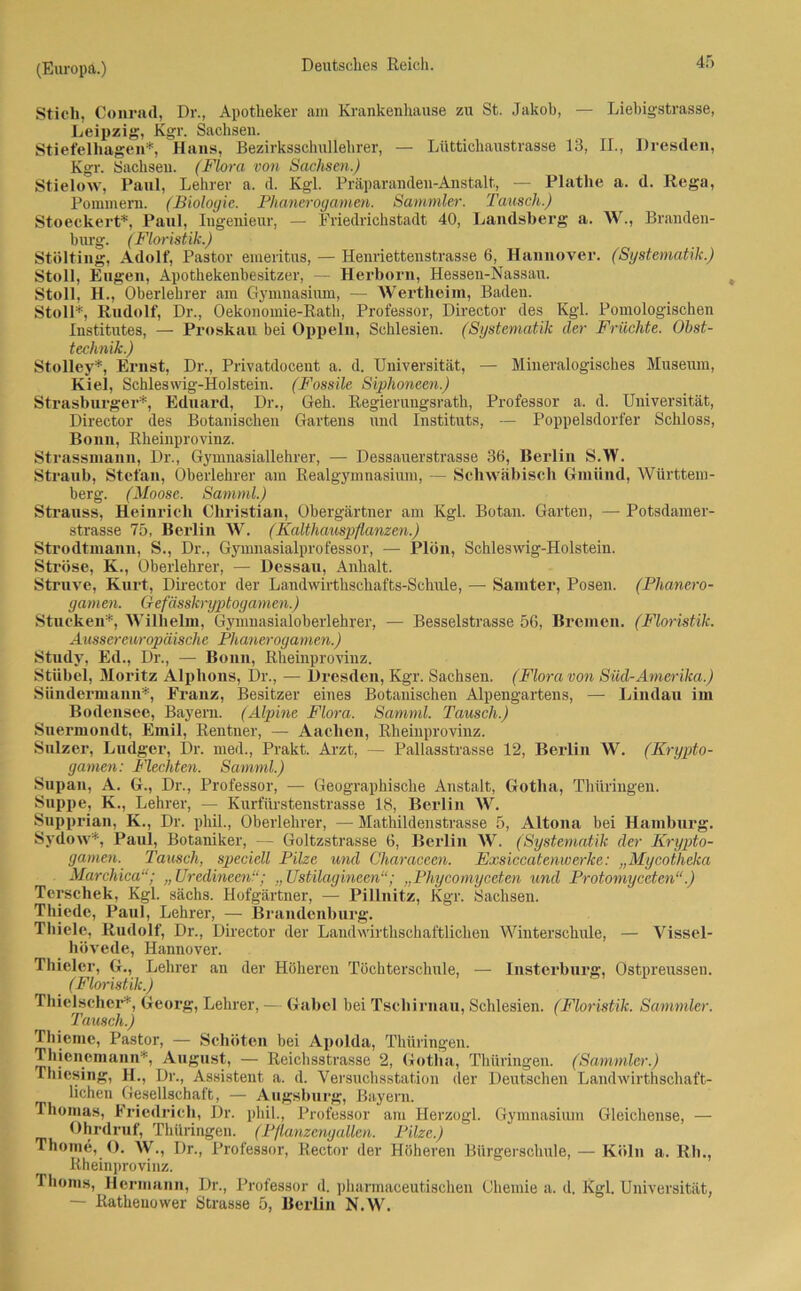 Stich, Conrad, Dr., Apotheker am Krankenhause zu St. Jakob, — Liebigstrasse, Leipzig, Kgr. Sachsen. Stiefelliagen*, Hans, Bezirksschullehrer, — Lüttichaustrasse 13, II., Dresden, Kgr. Sachsen. (Flora von Sachsen.) Stielow, Paul, Lehrer a. d. Kgl. Präparanden-Anstalt, — Plathe a. d. Rega, Pommern. (Biologie. Phanerogamen. Sammler. Tausch.) Stoeckert*, Paul, Iugenieur, — Friedrichstadt 40, Landsberg a. W., Branden- burg. (Floristik.) Stölting, Adolf, Pastor emeritus, — Henriettenstrasse 6, Hannover. (Systematik.) Stoll, Eugen, Apothekenbesitzer, — Herborn, Hessen-Nassau. Stoll, H., Oberlehrer am Gymnasium, — Wertheini, Baden. Stoll*, Rudolf, Dr., Oekonomie-Rath, Professor, Director des Kgl. Pomologischen Institutes, — Proskau. bei Oppeln, Schlesien. (Systematik der Früchte. Obst- technik.) Stolley*, Ernst, Dr., Privatdocent a. d. Universität, — Mineralogisches Museum, Kiel, Schleswig-Holstein. (Fossile Siphoneen.) Strasburger*, Eduard, Dr., Geh. Regierungsrath, Professor a. d. Universität, Director des Botanischen Gartens und Instituts, — Poppelsdorfer Schloss, Bonn, Rheinprovinz. Strassmann, Dr., Gymnasiallehrer, — Dessauerstrasse 36, Berlin S.W. Straub, Stefan, Oberlehrer am Realgymnasium, — Schwäbisch Gmünd, Württem- berg. (Moose. Samml.) Strauss, Heinrich Christian, Obergärtner am Kgl. Botan. Garten, — Potsdamer- strasse 75, Berlin W. (Kalthauspflanzen.) Strodtinann, S., Dr., Gymnasialprofessor, — Plön, Schleswig-Holstein. Ströse, K., Oberlehrer, — Dessau, Anhalt. Struve, Kurt, Director der Landwirthschafts-Schule, — Samter, Posen. (Phanero- gamen. Gefässkryptogamen.) Stucken*, Wilhelm, Gynmasialoberlehrer, — Besselstrasse 56, Bremen. (Floristik. Ausser europäische Phanerogamen.) Study, Ed., Dr., — Bonn, Rheinprovinz. Stübel, Moritz Alphons, Dr., — Dresden, Kgr. Sachsen. (Flora von Süd-Amerilca.) Sündermann*, Franz, Besitzer eines Botanischen Alpengartens, — Lindau im Bodensee, Bayern. (Alpine Flora. Samml. Tausch.) Suermondt, Emil, Rentner, — Aachen, Rheinprovinz. Sulzer, Ludger, Dr. med., Prakt. Arzt, — Pallasstrasse 12, Berlin W. (Krypto- gamen: Hechten. Samml.) Supan, A. G., Dr., Professor, — Geographische Anstalt, Gotha, Thüringen. Suppe, K., Lehrer, — Kurfürstenstrasse 18, Berlin W. Snpprian, K., Dr. phü., Oberlehrer, — Mathildenstrasse 5, Altona bei Hamburg. Sydow*, Paul, Botaniker, — Goltzstrasse 6, Berlin W. (Systematik der Krypto- gamen. Tausch, speciell Pilze und Characeen. Exsiccatcnwerke: „Mycotheka Marchica“; „Uredineenl“; „Ustilagineen“; „Phycomyceten und Protomyceten“.) Terschek, Kgl. sächs. Hofgärtner, — Pillnitz, Kgr. Sachsen. Thiede, Paul, Lehrer, — Brandenburg. Thiele, Rudolf, Dr., Director der Laudwirthschaftlichen Wintersclmle, — Vissel- hövede, Hannover. Thieler, G., Lehrer an der Höheren Töchterschule, — Insterburg, Ostpreusseu. (Floristik.) Thielscher*, Georg, Lehrer, — Gabel bei Tscliirnau, Schlesien. (Floristik. Sammler. Tausch.) Thieme, Pastor, — Schöten bei Apolda, Thüringen. Thienemann*, August, — Reichsstrasse 2, Gotha, Thüringen. (Sammler.) rhiesing, H., Dr., Assistent a. d. Versuchsstation der Deutschen Landwirthschaft- lichen Gesellschaft, — Augsburg, Bayern. Thomas, Friedrich, Dr. phil., Professor am Herzogi. Gymnasium Gleichense, — Ohrdruf, Thüringen. (Pflanzengallen. Pilze.) Thome, O. W., Dr., Professor, Rector der Höheren Bürgerschule, — Köln a. Rh., Rheinprovinz. Tlioms, Hermann, Dr., Professor d. pliarmaceutischen Chemie a. d. Kgl. Universität, — Rathenower Strasse 5, Berlin N.W.