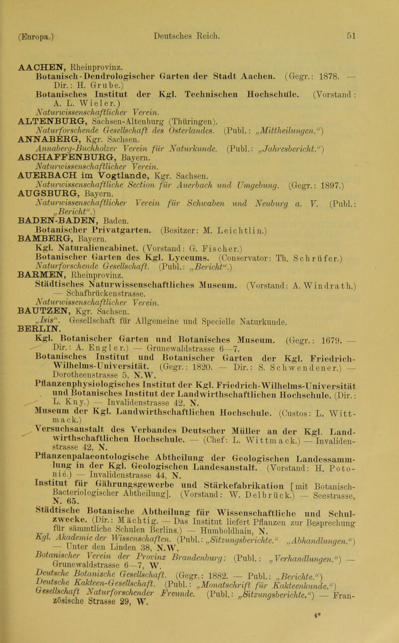 AACHEN, Rheinprovinz. Botanisch-Dendrologischer Garten der Stadt Aachen. (Gegr.: 1878. Dir.: H. Grube.) Botanisches Institut der Kgl. Technischen Hochschule. (Vorstand: A. L. Wiele r.) Naturwissenschaftlicher Verein. ALTENBURG-, Sachsen-Altenburg (Thüringen.). Natur forschende Gesellschaft des Osterlandes. (Puhl.: „Mittheilungen.“) ANNABERG, Kgr. Sachsen. Annaberg-Buchholzer Verein für Naturkunde. (Puhl.: „Jahresbericht.“) ASCHAFFENBURG, Bayern. Naturwissenschaftlicher Verein. AUERBACH im Vogtlande, Kgr. Sachsen. Naturwissenschaftliche Section für Auerbach und Umgebung. (Gegr.: 1897.) AUGSBURG, Bayern. Naturwissenschaftlicher Verein für Scliivaben und Neuburg a. V. (Publ.: „Bericht“.) BADEN-BADEN, Baden. Botanischer Privatgarten. (Besitzer: M. Leichtliu.) BAMBERG, Bayern. Kgl. Naturaliencabinet. (Vorstand: G. Fischer.) Botanischer Garten des Kgl. Lyceums. (Conservator: Th. Schrüfer.) Natur forschende Gesellschaft. (Publ.: „Bericht“.) BARMEN, Rheinprovinz. Städtisches Naturwissenschaftliches Museum. (Vorstand: A. Windrath.) — Schafbrückenstrasse. Naturwissenschaftlicher Verein. BAUTZEN, Kgr. Sachsen. „Isis“. Gesellschaft für Allgemeine und Specielle Naturkunde. BERLIN. Kgl. Botanischer Garten und Botanisches Museum. (Gegr.: 1679. — Dii-.: A. Engl er.) — Grunewaldstrasse 6—7. Botanisches Institut und Botanischer Garten der Kgl. Friedrich- Wilhelms-Universität. (Gegr.: 1820. - Dir.: S. Scliwendener.) — Dorotheenstrasse 5, N.W. Pflanzenphysiologisches Institut der Kgl. Friedrich-Wilhelms-Universität und Botanisches Institut der Landwirthschaftlichen Hochschule. (Dir.: L. Kny.) — Invalidenstrasse 42, N. Museum der Kgl. Landwirthschaftlichen Hochschule. (Gustos: L. Witt- mack.) Versuchsanstalt des Verbandes Deutscher Müller an der Kgl. Land- wirthschaftlichen Hochschule. — (Chef: L. Wittmack.) — Invaliden- strasse 42, N. Pflanzenpalaeontologische Abtheilung der Geologischen Landessamm- lung m der Kgl. Geologischen Landesanstalt. (Vorstand: H. Poto- me.) — Invalidenstrasse 44, N. Institut für Gährungsgcwerbo und Stärkefabrikation [mit Botanisch- Bactenologischer Abtheilung]. (Vorstand: W. Delbrück.) - Seestrasse, M. DO. Städtische Botanische Abtheilung für Wissenschaftliche und Schul- zwecke. (Dir.: Mächtig. — Das Institut liefert Pflanzen zur Besprechung für sämmthche Schulen Berlins.) — Humboldliain, N. Kgl. Mademieder Wissenschaften. (Publ.: „Sitzungsberichte.“ „Abhandlungen.“) — Unter den Linden 38, N.W. Botanischer Verein der Provinz Brandenburg: (Publ.: „Verhandlungen.“) — Grunewaldstrasse 6—7, W. Deutsche Botanische Gesellschaft. (Gegr.: 1882. — Publ.: „Berichte.“) zutsche Kakteen-Gesellschaft. (Publ.: „Monatschrift für Kakteenkunde.“) Gesellschaft Natur forschender Freunde. (Publ.: „Sitzungsberichte.“) — Fran- zösische Strasse 29, W. ; y 1 i*