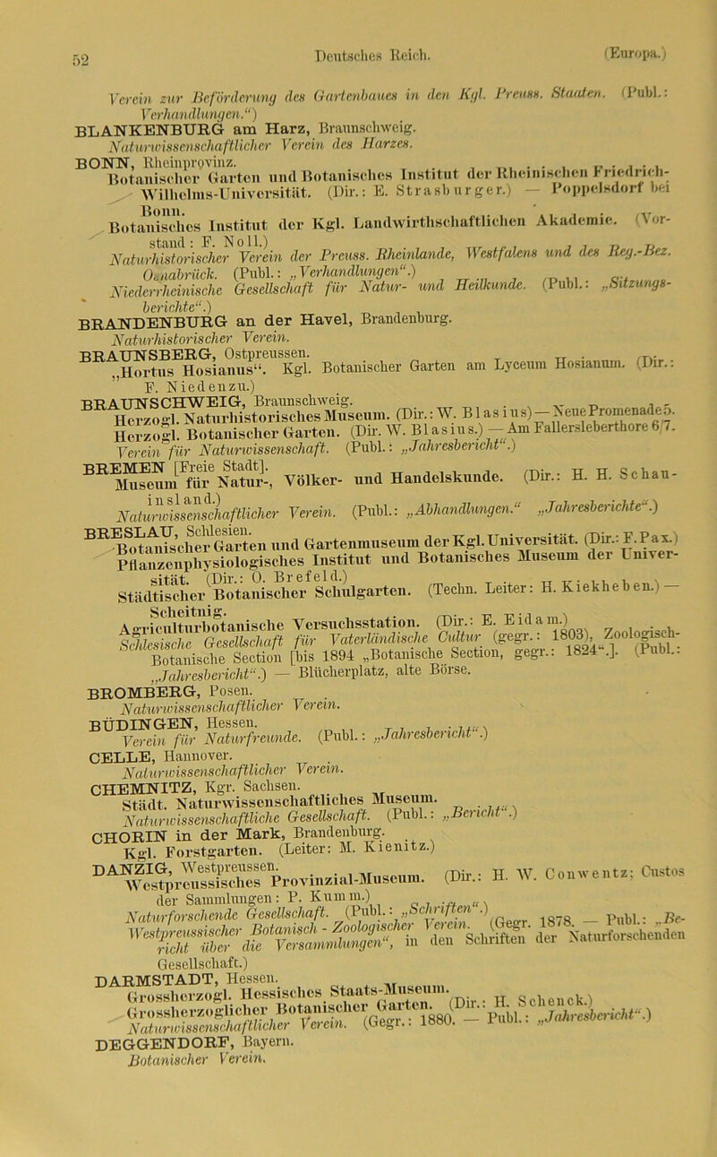 Verein zur Beförderung des Gartenbaues in den Kgl. Ptcush. Staaten, (lubl.. Verhandlungen.“) BLANKENBURG am Harz, Braunschweig. Natunvisscnschaftlichcr Verein des Harzes. BONN, Rheinprovinz. . , „ . , . , Botanischer Garten und Botanisches Institut der Rheinischen I nedrieh- Wilholms-Univorsität. (Dir.: E. Strasb urger.) — Poppelsdorf hei Botanisches Institut der Kgl. Landwirthschaftliehen Akademie. (Vor- iN^toSJrisSß? Yerei» der Preuss. Rheinlande, Westfalens und des Reg.-Bez. Osnabrück. (PubL: „Verhandlungen“.) Mederrheinische Gesellschaft für Natur- und Heilkunde. (Puhl.. „Sitzungs- berichte“.) BRANDENBURG an der Havel, Brandenburg. Naturhistorischer Verein. BRAUNSBERG, Ostpreussen. . T. „Hortus Hosianus“. Kgl. Botanischer Garten am Lyceum Hosianuin. Dir.. F. Niedenzu.) hS4»Si. Botanischer Garten. (Dir.W. BUs.us.) - Am F,Uer«leberthore6 .. Verein für Naturwissenschaft. (Publ.: ;; Jahresbericht .) BR3IuMmn!FfVii-eNatur-, Völker- und Handelskunde. (Dir.: H. H. Schau- Naturwissmtfhaftlicher Verein. (Publ.: „Abhandlungen.“ „Jahresberichte“.) BRdPn;mYsch(^ und Gartenmuseum der Kgl. Universität. (Dir.: F. P ax. i Pflanzenphysiologisches Institut und Botanisches Museum der Lmver- Städtischer1 Botanischer Schulgarten. (Teclin. Leiter: H. Kiekheben.i Botanische Section [bis 1894 „Botanische Section, gegr.: 1824 .]. (Publ.. „Jahresbericht— Blücherplatz, alte Börse. BROMBERG, Posen. Naturwissenschaftlicher Verein. Büdingen, Hessen. Verein für Naturfreunde. (Publ.: „Jaln esbei icld .) CELLE, Hannover. Naturwissenschaftlicher Verein. CHEMNITZ, Kgr. Sachsen. Stadt. Naturwissenschaftliches Museum. Naturwissenschaftliche Gesellschaft. (Publ.: „Bericht .) CHORIN in der Mark, Brandenburg. Kgl. Forstgarten. (Leiter: M. Kienitz.) DANZIG, Westpreussen. _ Westprcussisches Provmzial-Museum. der Sammlungen: P. Kumm.) Naturforschende Gesellschaft. (Publ.: „Schriften •) _ p „ . Gesellschaft.) DARMSTADT, Hessen. Grossherzogi. Hessisches Staats-Museum „ . , , Grossherzoglieher Botanischer Garten^ ( u-• Jahresbericht.) Naturwissenschaftlicher Verein. (Gegi.. 188U. iuüi.. „uaai DEGGENDORF, Bayern. Botanischer Verein. (Dii'.: H. IV. Conwentz; Gustos