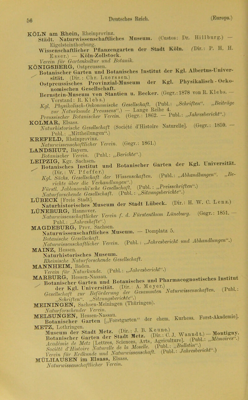 KÖLN am Rhein, Rheinprovinz. Stadt. Naturwissenschaftliches Museum. (Gustos: Dr. Hill bürg.) Eigelsteinthorburg. _ _ .. „ ., Wissenschaftlicher Pflanzengarten der Stadt Köln. (Dir.: 1 . h. n. Esser.) — Köln-Zollstock. Verein für Gartenkultur und Botanik. KÖNIGSBERG, Ostpreussen. Tr , . . rT . „ Botanischer Garten und Botanisches Institut der Kgl. Albertus-! nner- sitiit. (Dir.: Chr. Luerssen.) Tr , __ •. i Ostpreussischcs Provinzial-Museum der Kgl. Physikalisch - Oeko- nomisclien Gesellschaft. , Bernstein-Museum von Stantien u. Becker. (Gegr.: 1878 von It. Kleb... Kql. Physikalisch-Oekonomischc Gesellschaft. (Puhl.: „Schriften“. „Beiträge zur Naturkunde Prcussens“.) — Lange Reihe 4. Preussischer Botanischer Verein. (Gegr.: 1862. — 1 uhl.: „Jahresbericht .) K°AWwSisto!SSe Gesellschaft (Societe d’Histoire NatureUe]. (Gegr.: 1859. - Puhl.: „Mittheilungen“.) KREEELD, Rheinprovinz. Naturwissenschaftlicher Verein. (Gegr.: 1861.) LANDSHUT, Bayern. Botanischer Verein. (Puhl.: „Berichte“) ^B (Ranisclms DistRut und Botanischer Garten der Kgl. Universität. Kgl^äch^G^dlscha^ \er Wissenschaften. (Publ.: „Abhandlungen“. „Be- richte über die Verhandlungen“.) , .... ,., Fürstl. Jablonoivski'sche Gesellschaft. (Puhl.: „Preisschriften )  Naturforschende Gesellschaft. (Puhl.: „Sitzungsberichte ) LE^ikDmhistoidsches^Museum der Stadt Lübeck. (Dir.: H. W. C. Lenz.) Verein f. d. Fürstenthum Lüneburg. (Gegr.: 1851.- Publ.: „Jahreshefte“) MAGDEBURG, Prov. Sachsen. Naturwissenschaftliches Museum. — Domplatz 5. SÄSSS (Publ.: „M,resUHcl„ Abhandlungen“.) MAINZ, Hessen. Naturhistorisches Museum. Rheinische Natur forschende Gesellschaß. MANNHEIM, Baden. Verein für Naturkunde. (Puhl.: „Jdhresbencht .) Botanisches mul Phar.nacognostischcs Institut (Pubi.. „Schriften“. „Sitzungsberichte“.) _ MEININGEN, Sachsen-Meiningen (Thüringen). Natur forschender Verein. “S5 Gart°?”“orstgatte„“ Jet eben,. Kurhess. Forst-iWcnne], METZ, Lothringen. . „ . Museum der Stadt Metz. (Dir.: J. • ve i ) annat.) — Montigny. Botanischer Garten der Stadt Mete; G. J- ^ > M-moh%s.^ Academie de Metz [Lettres, Sciences Arts, Agiiuütmt . Societe d'Histoire Naturelle de la Moselle, (1 Verein für Erdkunde und Naturwissenschaft. (Publ.. Jalnes ) MÜLHAUSEN im Eisass, Eisass. Naturwissenschaftlicher V er ein.