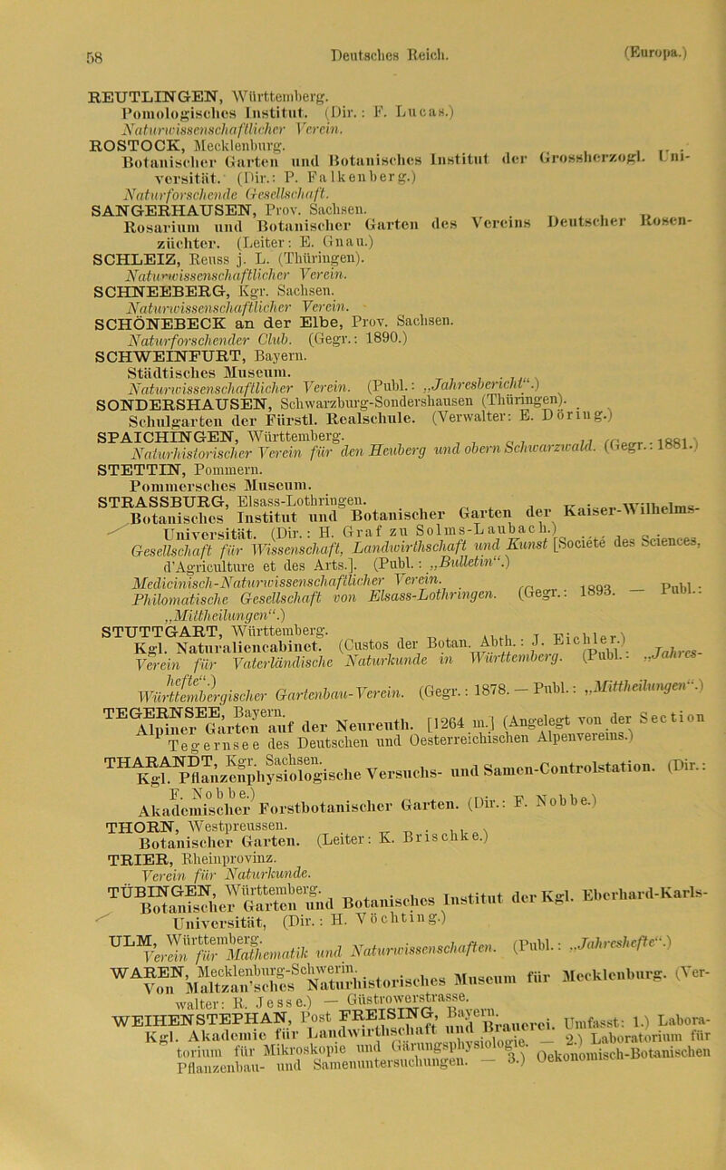 REUTLINGEN, Württemberg. Pomologischos Institut. (Dir.: F. Lucas.) Naturwissenschaftlicher Verein. ROSTOCK, Mecklenburg. Botanischer Garten und Botanisches Institut der Grossherzogi. Liu- vorsitiit. (Dir.: P. Falkenberg.) Naturforschende Gesellschaft. SANGERHAUSEN, Prov. Sachsen. . , „ Rosarium und Botanischer Garten des Vereins Deutscher Rosen- züchter. (Leiter: E. Gnau.) SCHLEIZ, Reuss j. L. (Thüringen). Naturwissenschaftlicher Verein. SCHNEEBERG, Kgr. Sachsen. Naturwissenschaftlicher Verein. SCHÖNEBECK an der Elbe, Prov. Sachsen. Naturforschender Club. (Gegr.: 1890.) SCHWEINEURT, Bayern. Städtisches Museum. . Naturwissenschaftlicher Verein. (Puhl.: „Jahresbericht .) SONDERSHAUSEN, Schwarzburg-Sondershausen (Thüringen). Schulgarten der Fiirstl. Realschule. (Verwalter: E. Dornig.) SPAICHINGEN, Württemberg. „r-issi Naturhistorischer Verein für den Heuberg und obcrn Schwarzwald. (Gegr.. 1881. STETTIN, Pommern. Pommersches Museum. STRASSBURG, Elsass-Lothringen. . Botanisches Institut und Botanischer Garten der Kaiser-V llhclm. Universität. (Dir.: H. Graf zu Solms-Daubacn.) 0 . Gesellschaft für Wissenschaft, Landwirtschaft und Kunst [Societe des Sciences, d’Agriculture et des Arts.]. (Publ.: „Bulletin .) Medicinisch-Naturwissenschafilicher Verein. Philomatische Gesellschaft von Elsass-Lothringen. (Gegr.: l«9d. rum.. „Mittheilungen“.) STUTTGART, Württemberg. Kgl. Naturaliencahinet. Verein für Vaterländische hefte“.) Württembergischer Gartenbau- T erein. TE MidueSrEGär?ef^f der Neureuth. [1264 m.) (^gde^von cier Section 1 Tegernsee des Deutschen und Oesterreichischen Alpeuveieius.i THK^taS'hysiol»giBcl.e Versuchs- und Samcn-Coutrolstation. (Dir.. Akademischer F'orstbotanisclier Garten. (Dir.: F. Nobbe.i THORN, Westpreussen. ^ T1 . ... Botanischer Garten. (Leiter: K. Brischke.) TRIER, Rheinprovinz. Verein für Naturkunde. Be.anischcs Institut der Kgl. Eberhard-Kurls- Universität, (Dir.: H. Vöchting.) «ml S*m*m**lm. (P«bl.: «/»<“■) , Muse für Mecklenburg. (Vc, walter- R Jesse.) — Güstrowerstrasse. WEIHENSTEPHAN, Post PREISING, Unt fasst: 1.) Labora- Kgl. Akademie für luindwiithscliaft __ 2.) Laboratorium für toriuni für Mikroskopie und G. gl ■ L Oekonomisch-Botanischen Pflanzenbau- und Sameuuntersuchungeu. - 3.) Uekonomi.A (Custos der Botan. Abth.: J. Eichler.) Naturkunde in Württemberg. (Puhl.: „Jahrcs- (Gegr.: 1878. — Puhl.: „Mittheilungen“.)