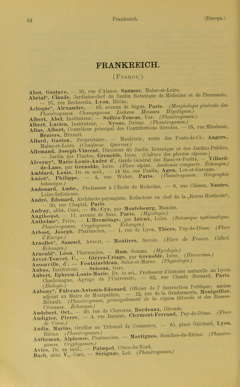 FRANKREICH. (France.) Abot, Gustave, — 30, nie d’Alsace. Saumur, Maine-et-Loire. Abrial*, Claude, Jardiiiier-chef du Jardrn Botanique de Medecme et de I harmacie. — 97, me Becherelin, Lyon, Rhone. Acloque*, Alexandre, - 69, avenue de Segur, Paris. (Morphohgie generale des Phaneroqames. Champignons. Lichens. Mousses. Hepatiques.) Albert, Abel, Instituteur, — Sollies-Toucas, Var. (Phancrogames.) Albert, Lucien, Instituteur, — Nyons, Drome. (Phancrogames.) Alias. Albert, Controleur principal des Contributious directes, — 3o, rueMirabe . Allardf1 Gaston!^Propriötaire, — Maulevrie, route des Ponts-de-Ce, Angers, Maine-et-Loire. (Coniferae. Quercus.) _ ... Alleinand, Joseph-Vincent, Directeur du Jardin Botanique et des Jardins Pubhcs, - Jardin des Plantes, Grenoble, Isere. (Cultwre des plantest ajwie».; Alvernv* Marie-Louis- Andre d\ Garde General des Eaux-et-Forets, - - tillard- de-Lans. par Grenoble, Isere. (Flore alpine Anatomie Amblard Louis Dr. en med., — 14 bis, rue Paulm, Agen, Lot-et-Gaionne. AmioV ’Philippe, - 4, nie Weber, Paris. (Phancrogames. Geographie Andouard? Anihr., Professeur ä l’Ecole de Medecine, - 8, rue Glisson, Nantes, Andrd^^douai’d^Äi'cliitecte-paysagiste, Redacteur en chef de la „Revue Horticole“, Anfrayf abb“ Cm? - St-Cyr, par Montebourg Manche. Ar„srjoSr pS“ Ätu «•». **-*-»•** ArnoU^äm»«!, Avoca., - M.ütiers, Sarele. (Fl„rc * Franc, CWM. AnimlW^L^on, Pharmacien, — Ham, Somme. (Mj/coiogm.,) ... , Arvet Touvet, €., - Gieres-Uriage, par Grenoble, Isere. (Hiciacmm.) AssonviUe, d’, — Fontainebleau, Seme-et-Marne. (Physiologie.) Anbau, Instituteur — Seissan, Gers. ftofesgeur apstoire naturelle au Lycee “iSrSS TVonireroitS; _ «. nie Claude Beni.rd, Puna. AHbou^:^ulcran-Ai,toiiiii-Edoiiard^Officier^de^l’ * 1» Cevennes. Echanges.) B , ßivonde iSSS SW -TafÄS»“*! Poy-de-Döme. (F^ A.aitÄ Creffier .« Tribunal de Commeree, - 65, nl.ee GuicUard, Ly.», Authomaii, SZÄ-I., - ****»•’ Bouebes-du-EUdue. (Vm*- Avi,mTn. e!i'mdr™“Paini|...l. C6tc.-du-S.rd. Bach, abbe V., Cure, - Sengnac, Lot. (Ihanuogamcs.)