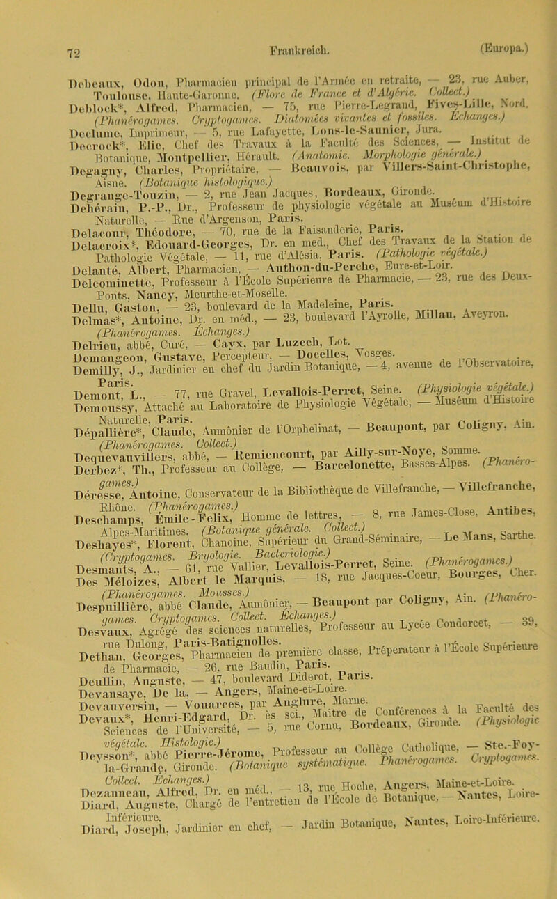 Dcbeaux, Odon, Pharmacicn principal de l’Annee en retraite, — 23, rue Auher, Toulouse, Haute-Garonne. (Flore de France et d’Algeric. (joüect.) Debloek*, Alfred, Pharmacien, — 75, rue Pierre-Legrand, Kives-Lille, Nord. (Fhanf.rogamen. Cryptoganics. Diatomeen vivantes et fossiles. B<hangen.) Doclume, Imprimeur, 5, rue Lafayette, Lons-le-Saunier, Jura. Docrock*, Elie, Chef des Travaux ä la Faculte des Sciences, — Institut <le Botanique, Montpellier, Herault. (Anatomie. Morphologie ginerafe.) Degagny, Charles, Proprietaire, Beauvois, par Villers-Saint-Christophe, Aisne. (Botanique histologiquc.) Degrange-Touzin, — 2, rue Jean Jacques, Bordeaux, Gironde. Delieraiu, P.P., Dr., Professeur de Physiologie vegetale au Museum dEistoire Naturelle, — Eue d’Argenson, Paris. Delacour, Theodore, — 70, rue de la Faisandene, Paris. .. , Delacroix*, Edouard-Georges, Dr. en med., Chef des Travaux de la htatnn 1. Pathologie Vegetale, — 11, rue d’Alesia, Paris, (lathologie vegetale.) Deinnte, Albert, Pharmacien, - Authon-du-Perchc, Eure-et-Lou- Delcoininette, Professeur ä l’Ecole Supeneure de Pharmacie, — 23, lue des Deux- Ponts, Nancy, Meurtke-et-Moselle. . Dellu, Gaston, — 23, boulevard de la Madeleine, Paris. Dcliuäs*, Antoine, Dr. en med., - 23, boulevard l’Ayrolle, Millau. Aveyron. (Phanerogam.es. Behanges.) Delrieu, abbe, Cure, — Cayx, par Luzccli, Lot. Deman^eon, Griisttivc, PcrccptGTir, — Doccllcs, v osgGS. Deinilly, J., Jardinier en chef du Jardin Botanique, — 4, aveuue de 1 Observatoire, üeiiHmt1SL - 77, rue Gravel, LevaUois-Perret, Seine. (Physiologie v^etak.) Demoussy, Attache au Laboratoire de Physiologie Vegetale, - Museum d Histoire Dep Eifere*,6' Chm de, Aumonier de l’Orphelinat, — Beanpont, par CoUgny, Am. Dequevauvülers^ abbe, - Remiencourt, par Amy-sur-Noyj Somme Derbez* Th., Professeur au College, — Barcelonette, Bas.es-Alpes. (Phanno DerfsTAntoine, Conservateur de la Bibliotkeque de Villefranche, - VUlefranehe, Deschamps, CC'^onme de lettres - 8, rue James-Close, Antibes, pää äu -1- ■** ^ SniK Albert le Marqtüs, - 18, me Jacques-Coeur, Bourges, Cher. i»» ^ » Byeee Cendorcet, - 39. ****• * rfok avUmt de Pharmacie, — 26, rue Baudin, Paus. _ Deullin, Auguste, — 47, boulevard Diderot, Paris. Devansayc, De la, — Angers, Mame-et-Lone. Dovntivorsin, ~ Vounrces, par Augllire, M»>ae- f , to Faculte des % me* Contu,6 Bordeaux, Gironde. ff***. vegetale. Histologie.) natholiaue — Ste.-Fov- kaBo3a„„, — Collect. Behanges.) .. TJoche Angers, Maine-et-Loire. S Äetiea de 1'fe.le di Botanique, - Nantes. Loire- Dia “lÄ, Jardinier en chet, - Jardin Botaniqne, Kanten, Loire-Interieure.