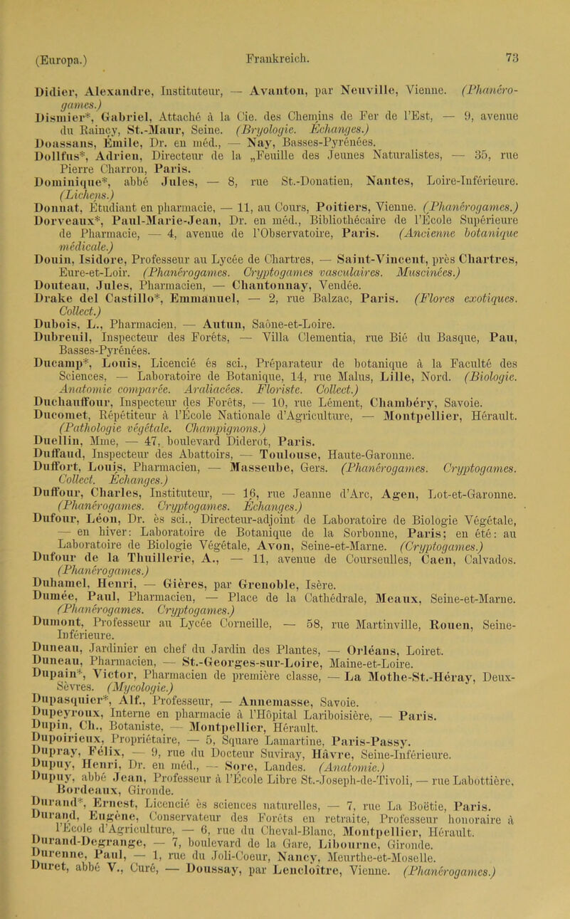 Didier, Alexandre, Instituteur, — Avanton, par Neuville, Vienne. (Phanero- games.) Dismier*, Gabriel, Attache ä la Cie. des Chemins de Fer de l’Est, — 9, avenue du Rainoy, St.-Maar, Seine. (Bryologie. Echanges.) Doassans, Emile, Dr. en med., — Nay, Basses-Pyrenees. Dollfus*, Adrien, Directeur de la „Feuille des Jeunes Naturalistes, — 35, rue Pierre Charron, Paris. Dominique*, abbe Jules, — 8, rue St.-Donatien, Nantes, Loire-Inferieure. (Lichens.) Donnat, Etudiant en pharmacie, — 11, au Cours, Poitiers, Vienne. (Phanerogames.) Dorveaux*, Paul-Marie-Jean, Dr. en med., Bibliotliecaire de l’Ecole Superieure de Pharmacie, — 4, avenue de l’Observatoire, Paris. (Ancienne botanique medicale.) Douin, Isidore, Professeur au Lycee de Chartres, — Saint-Vinceut, pres Chartres, Eure-et-Loir. (Phanerogames. Cryptogames vasculaires. Muscinees.) Douteau, Jules, Pharmacien, — Cliantonnay, Vendee. Drake del Castillo*, Emmanuel, — 2, rue Balzac, Paris. (Flores exotiques. Collect.) Dubois, L., Pharmacien, — Autun, Saöne-et-Loire. Dubreuil, Inspectem- des Forets, — Villa Clementia, rue Bie du Basque, Pau, Basses-Pyrenees. Dncamp*, Louis, Licencie es sei., Preparateur de botanique ä la Faculte des Sciences, — Laboratoire de Botanique, 14, rue Malus, Lille, Nord. (Biologie. Anatomie comparee. Araliacees. Floriste. Collect.) Duchauffour, Inspecteur des Forets, — 10, rue Lement, Chambery, Savoie. Dncomet, Repetiteur ä l’Ecole Nationale d’Agriculture, — Montpellier, Herault. (Pathologie vegetale. Champignons.) Duellin, Mme, — 47, boulevard Diderot, Paris. Dnffaud, Inspecteur des Abattoirs, — Toulouse, ITaiite-Garonne. Duffort, Louis, Pharmacien, — Massenbe, Gers. (Phanerogames. Cryptogames. Collect. Echanges.) Duffour, Charles, Instituteur, — 16, rue Jeanne d’Arc, Agen, Lot-et-Garonne. (Phanerogames. Cryptogames. Echanges.) Dufour, Leon, Dr. es sei., Directeur-adjoint de Laboratoire de Biologie Vegetale, — en hiver: Laboratoire de Botanique de la Sorbonne, Paris; en ete: au Laboratoire de Biologie Vegetale, Avon, Seine-et-Marne. (Cryptogames.) Dufour de la Tlmillerie, A., — 11, avenue de Courseulles, Caen, Calvados. (Phanerogames.) Duhamel, Henri, — Gieres, par Grenoble, Isere. Dumee, Paul, Pharmacien, — Place de la Cathedrale, Meaux, Seine-et-Marne. ('Phanerogames. Cryptogames.) Dumont, Professeur au Lycee Corneille, — 58, rue Martinville, Rouen, Seine- Inferieure. Duneau, Jardinier en chef du Jardin des Plantes, — Orleans, Loiret. Duneau, Pharmacien, — St.-Georges-sur-Loire, Maine-et-Loire. Dupain*-, Victor, Pharmacien de premiere classe, — La Motlie-St.-Heray, Deux- Sevres. (Mycologie.) Dupasquier*, Alf., Professeur, — Annemasse, Savoie. Dupeyroux, Interne en pharmacie ä THöpital Lariboisiere, — Paris. Dupin, Cli., Botaniste, — Montpellier, Herault. Dupoirieux, Propiietaire, — 5, Square Lamartine, Paris-Passy. Dupray, Felix, — 9, rue du Docteur Suviray, Havre, Seine-Inferieure. Dupuy, Henri, Dr. en med., — Sore, Landes. (Anatomie.) Dupuy, abbe Jean, Professeur ä l’Ecole Libre St.-Joseph-de-Tivoli, — rue Laböttiere, Bordeaux, Gironde. Durand*, Ernest, Licencie es Sciences naturelles, — 7, rue La Boetie, Paris. Durand, Eugene, Conscrvateur des Forets en retraite, Professeur honoraire ä lEcoIe d’Agriculture, — 6, rue du Cheval-Blanc, Montpellier, Herault. Durand-Degrange, — 7, boulevard de la Gare, Libourne, Gironde. Durenne, Paul, — 1, nie du Joli-Coeur, Nancy, Meurthe-et-Moselle. uret, abbe V., Cure, — Doussay, par Lencloitre, Vienne. (Phanerogames.)