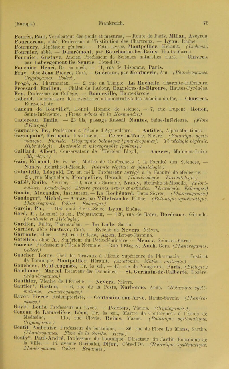 Foures, Paul, Verificateur des poids et mesures, —Route de Paris, Millau, Aveyron. Fournereau, abbe, Professeur a l’Institution des Chartreux, — Lyon, Rhone. Fonrnery, Repetiteur general, — Petit Lycee. Montpellier, Herault. (Lichens.) Fournier, abbe, — Damremont, par Bonrbonne-les-Bains, Haute-Marne. Fonrnier, Gustave, Anden Professeur de Sciences naturelles, Cure, — Chivres, par Labergement-les-Seurre, Cöte-d’Or. Fournier, Henri, Dr. en med., •— 11, nie de Lisbonne, Paris. Frav, abbe Jean-Pierre, Cure, — Guereins, par Montmerle, Ain. (Phanerogames. Cryptogames. Collect.) Froge, A., Pharmacien, — 2, rue du Temple, La Rochelle, Charente-Inferieure. Frossard, Emilien, — Chalet de l’Adour, Bagneres-de-Bigorre, Hautes-Pyrenees. Fry, Professeur au College, — BonneviUe, Haute-Savoie. Gabriel, Commissaire de surveillance administrative des chemins de fer, — Chartres, Eure-et-Loir. Gadean de Kerville*, Henri, Honune de Science, — 7, rue Dupont, Rouen, Seine-Inferieure. (Vieux arbres de la Normandie.) Gadeceau, Emile, — 23 bis, passage Russeil, Nantes, Seine-Inferieure. (Flore d’Eurrope.) Gagnaire, Fr., Professeur ä l’Ecole d’Agriculture, — Antibes, Alpes-Maritimes. Gagnepain*, Francois, Instituteur, — Cercy-la-Tour, Nievre. (Botaniquc syste- matique. Floriste. Geographie botaniquc [phanerogames]. Teratologie vegetale. Hybridologie. Anatomie et micrographie [pollens].) Gaillard, Albert, Conservateur de l’Herbier Lloyd, — Angers, Maine-et-Loire. (Mycologie.) Gain. Edmond, Dr. es sei., Maitre de Conferences ä la Faculte des Sciences, — Nancy, Meurthe-et-Moselle. (Chimie veg&tale et physiologie.) GalavieUe, Leopold, Dr. en med., Professeur agrege ä la Faculte de Medecine, — 23, ,rue Maguelone, Montpellier, Herault. (Bacteriologie. Parasitologie.) Galle*. Emile, Terrier, — 2, avenue Garenne, Nancy, Meurthe-et-Moselle., (Flori- culture. Dendrologie. Desire graincs, arbres et arbustes. Teratologie. Eclianges.) Gamin, Alexandre, Instituteur, — La Roclienard, Deux-Sevres. (Phanerogames.) Gandoger*, Michel, — Arnas, par Villefranche, Rhone. (Botaniquc systematique. Phanerogames. Collect. Echanges.) Garcin, Pli., — 104, quai Pierre-Seize, Lyon, Rhone. Gard, M., Licencie es sei., Preparateur, — 120, rue de Rater, Bordeaux, Gironde. (Anatomie et histologie.) Gardien, Felix, Pharmacien, — Le Lude, Sarthe. Garnier, abbe Gustave, Cure, — Eveche de Nevers, Nievre. Garroute, abbe, — 20, rue Diderot, Agen, Lot-et-Garonne. Gateliier, abbe A., Superieur du Petit-Seminaire, — Meaux, Seine-et-Marne. Gauche, Professeur ä l’Ecole Normale,—Rue d’Etigny, Auch, Gers. (Phanerogames. Collect.) Gaueber, Louis, Chef des Travaux ä l’Ecole Superieure de Pharmacie, — Institut de Botanique, Montpellier, Heraiüt. (Anatomie. Mutiere medicale.) Gauchery, Paul-Auguste, Dr. es sei., — 47, rue de Vaugirard, Paris. (Biologie.) Gaudonnet, Marcel, Reeeveur des Domaines, — St.-Germain-de-Calberte, Lozere. (Pli anerogam es.) Ganthier, Vicaire de l’Eveche, — Nevers, Nievre. Gautier*, Gaston, — 6, rue de la Poste, Narbonne, Aude. (Botanique syste- matique. Phanerogames.) Gavc* Pierre, Redemptoriste, — Contamine-sur-Arvo, Haute-Savoie. (Phanero- games.) Gayet, Louis, Professeur au Lycee, — Poitiers, Vienne. (Cryptogames.) Gcneau de Lamarliere, Leon, Dr. es sei., Maitre de Conferences ä l’Ecole de Medecine, 115, rue Clovis, Reims, Marne. (Botanique systematique. Cryptogames.) 1 Gcntil, Ambroise, Professeur de botanique, — 86, rue de Flore, Le Maus, Sarthe. (Phanerogames. Flore de la Sarthe. Rosa.) Genty*, Paul-Andre, Professeur de botanique, Directeur du Jardin Botanique de la \ille, 15, avenue Garibaldi, Dijon, Cöte-d’Or. (Botaniquc systernatique. rhancro(jamc8. Collect. Echanycs.)