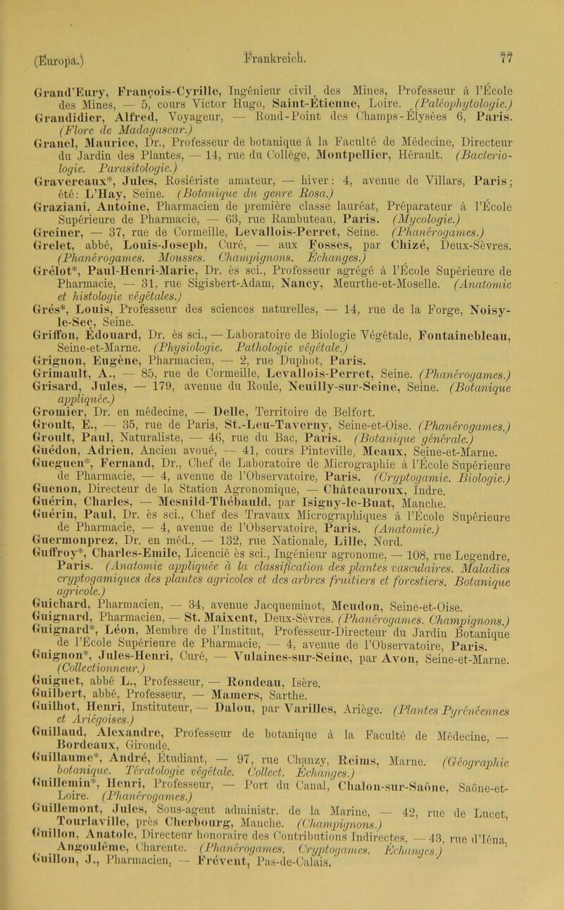 Grand’Eury, Francois-Cyrille, Ingenieur civil, des Mines, Professeur ä l’Ecole des Mines, — 5, cours Victor Hugo, Saint-Etienne, Loire. (Paleophytologie.) Grandidier, Alfred, Voyageur, — Rond-Point des Champs-Elysees 6, Paris. (Flore de Madagascar.) Granel, Maurice, Dr., Professeur de botanique ä la Faculte de Medecine, Directeur du Jardin des Plantes, — 14, rue du College, Montpellier, Herault. (Bacterio- logie. Parasitologie.) Gravereaux*, Jules, Rosieriste amateur, — hiver: 4, avenue de Villars, Paris; ete: L’Hay, Seine. (Botanique du gerne Rosa.) Graziani, Antoine, Pharmacien de premiere classe laureat, Preparateur ä l’Ecole Superieure de Pharmacie, — 63, me Rambuteau, Paris. (Mycologie.) Greiner, — 37, rue de Cormeille, Levallois-Perret, Seine. (Phanerogames.) Grelet, abbe, Louis-Joseph, Cure, — aux Fosses, par Cliize, Deux-Sevres. (Phanerogames. Mousses. Champignons. Behanges.) Grelot*, Paul-Henri-Marie, Dr. es sei., Professeur agrege ä l’Ecole Superieure de Phamacie, — 31, rue Sigisbert-Adam, Nancy, Meurthe-et-Moselle. (Anatomie et histologie vegetales.) Gres*, Louis, Professeur des Sciences naturelles, — 14, rue de la Forge, Noisy- le-Sec, Seine. Griffon, Edouard, Dr. es sei., — Laboratoire de Biologie Vegetale, Fontainebleau, Seine-et-Mame. (Physiologie. Pathologie vegetale.) Grignon, Eugene, Pharmacien, — 2, rue Dupbot, Paris. Grimault, A., — 85, rue de Cormeille, Levallois-Perret, Seine. (Phanerogames.) Grisard, Jules, — 179, avenue du Roule, Neuilly-sur-Seine, Seine. (Botanique appliquee.) Gromier, Dr. en medecine, — Delle, Territoire de Beifort. Groult, E., — 35, rue de Paris, St.-Leu-Taverny, Seiue-et-Oise. (Phanerogames.) Groult, Paul, Naturaliste, — 46, rue du Bac, Paris. (Botanique generale.) Guedon, Adrien, Ancien avoue, — 41, cours Pinteville, Meaux, Seine-et-Marne. Gueguen®, Fernand, Dr., Chef de Laboratoire de Micrographie a l’Ecole Superieure de Pharmacie, — 4, avenue de l’Observatoire, Paris. (Cryptogamie. Biologie.) Guenon, Directeur de la Station Agronomique, — Chäteauroux, Indre. Guerin, Charles, — Mesnild-Thebauld, par Isigny-le-Buat, Manche. Guerin, Paul, Dr. es sei., Chef des Travaux Micrographiques ä l’Ecole Superieure de Pharmacie, — 4, avenue de l’Observatoire, Paris. (Anatomie.) Guermonprez, Dr. en med., — 132, rue Nationale, Lille, Nord. Guffroy*, Charles-Emile, Licencie es sei., Ingenieur agronome, — 108, rue Legendre, Paris. (Anatomie appliquee ä la Classification des plantes vasculaires. Maladies cryptogamiques des plantes agricoles et des arbres fruitiers et forestiers. Botanique agricole.) Gnichard, Pharmacien, — 34, avenue Jacquemiuot, Meudon, Seine-et-Oise. Guignard, Phamiacien, St. Maixent, Deux-Sevres. (Phanerogames. Champignons) Guignard*, Leon, Membre de l’Institut, Professeur-Directeur du Jardin Botanique . de l’Ecole Superieure de Pharmacie, — 4, avenue de l’Observatoire, Paris. Guignon*, Jules-Henri, Cure, — Vulaines-sur-Seine, par Avon, Seine-et-Marne. (Collectionneur.) Guiguet, abbe L., Professeur, — Rondeau, Isere. Guilbert, abbe, Professeur, — Marners, Sarthe. Guilhot, Henri, Instituteur, Dalou, parVarUles, Ariege. (Plantes Pureneennes et Ariegoiscs.) Guülaud, Alexandre, Professeur de botanique ä la Faculte de Medecine — Bordeaux, Gironde. Guillaume* Andre, Etudiant, — 97, rue Chanzy, Reims, Marne. (Geographie botanique. Teratologie vegetale. Collect. Behanges.) Gnillemin* Hem-i, Professeur, — Port du Canal,' Chalou-sur-Sadne, SaOne-et- Loire. (Phanerogames.) Gnillemont, Jules, Sous-agent administr. de la Marine, — 42, rue de Lucet . Tourlavillc, pres Cherbourg, Ma)iche. (Champignons.) Guillon, Anatole, Directeur honoraire des Contributions Indirectes, — 43, rue d’Iena . Angouleme, Charente. (Phanerogames. Cryptogwmcs. Behanges) Guillon, J., Pharmacien, — Frevent, Pas-de-Calais.