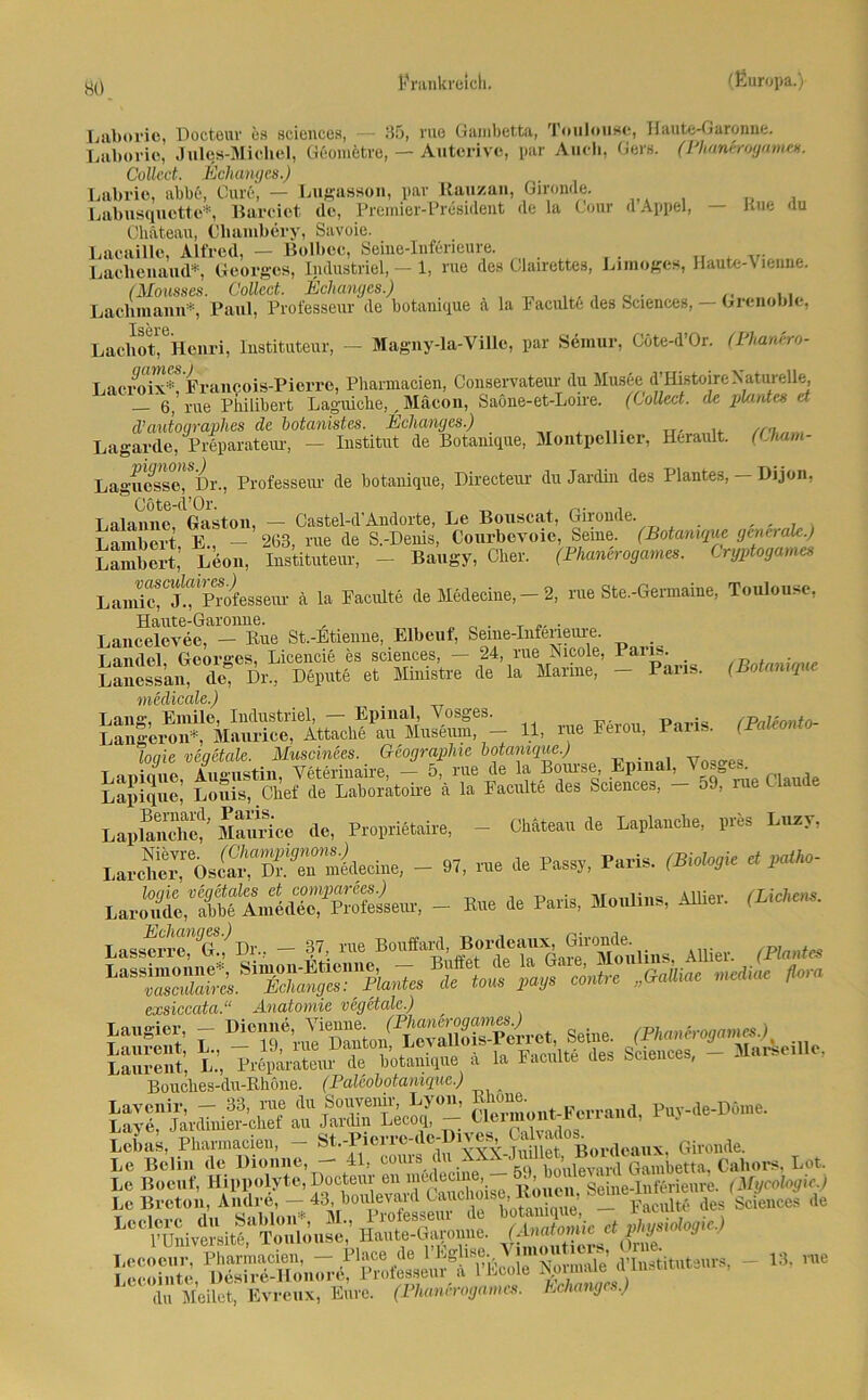Laboric, Docteuv cs Sciences, — 35, nie Ganibetta, Toulouse, Haute-Garonne. Laliovio, Jules-Micliel, Gßometre, — Auterivo, par Auch, Gers. (Phaneroyame«. Collect. Echangcs.) Labrio, abb6, Cure, — Lugasson, par Ilauzan, Gironde. Labusquotto*, Barciot de, Premier-President de la Cour d Appel, — Kue du Chateau, Cliambery, Savoie. Lacaillc, Alfred, — Bolboc, Seine-Inferieure. Lachenaud*, Georges, Industriel, — 1, rue des Clairettes, Limoges, Haute-\ lenne. (Mousses. Collect.. Eclianges.) . . Laclimann*, Paul, Professeur de botanique a la Faciüte des Sciences, — Grenoble, Lacliot^Henri, Instituteur, — Magny-la-Ville, par Semur, C6te-d’0r. (Phanero- Lac/oix*! Francois-Pierre, Pharmacien, Conservateur du Musee (l’Histoire Naturelle rue piiilibert Laguiclie,, Mäcon, Saöne-et-Loire. (Collect, de plant es et d’autographes de botanistes. Eclianges.) Lagarde, Preparateur, - Institut de Botanique, Montpellier, Herault. (Uiarn- Lagucsse,iSDr., Professeur de botanique, Directeur du JarcUn des Plantes, - Dijon, Cöte-cl’Or. T . T,nlnnne Gaston, — Castel-d'Andorte, Le Bouscat, Gironde. , , Lambert E., — 263, rue de S.-Denis, Courbevoie, Seine. (Botanique generale.) Lambert, Ldon, Instituteur, - Baugy, Cher. (Phanerogames. Cryptogames L anüe*CJ.^Professem- ä la Faculte de Medecine, — 2, rue Ste.-Germaine, Toulouse, Lancelevee, - Rue St.-Etienne, Elbeuf, Seme-Infencure. Landei, Georges, Licencie es Sciences, — 24, rue Nicole, Paiis. /R . • Lanessai deq Dr„ Depute et Ministre de la Manne, - Paris. (Botanique medicale.) Lang, Emile, Industriel, — Epinal, Vosges. PaUonto- Längeren*, Maurice, Attache au Museum, — 11, iue Feiou, laus. (raieo logie vegetale. Muscinces. Geographie botanique.) v UÄ Srice de, PropriMaire, - W. de Laplanclre, pris Lucr, - 97, rue de Pass,, Paris. (Biologe C ,Mo- larSc,'S- B» de Paris, Mouline, Allier. (M. lasseS“^/Dr„ - 87 nie Eonffuiul Allier. (Fla.M exsiccata.“ Anatomie vegetale.) “ slÄrÄcnic, Bouclies-du-Rhöne. (Palcobotaniquc.) a Lavenir, — 33, nie du Souvenir, Lyon, '’“L' Perrand Puy-de-Döme. Lave, Jardinier-chef au Jardin Lecoq, - lci.«s, PtamBien, - Gironde. Le Belin de Dionne, — 41, couis (Iu aaaw ,c > , , mb ' P Unive” itfÄuJe; Haute-Garonne. (AnJomic et Physiologie.) S,pStÄ - l:-nie du Meilet, Evreux, Eure. (Phanerogames. Echangcs.)