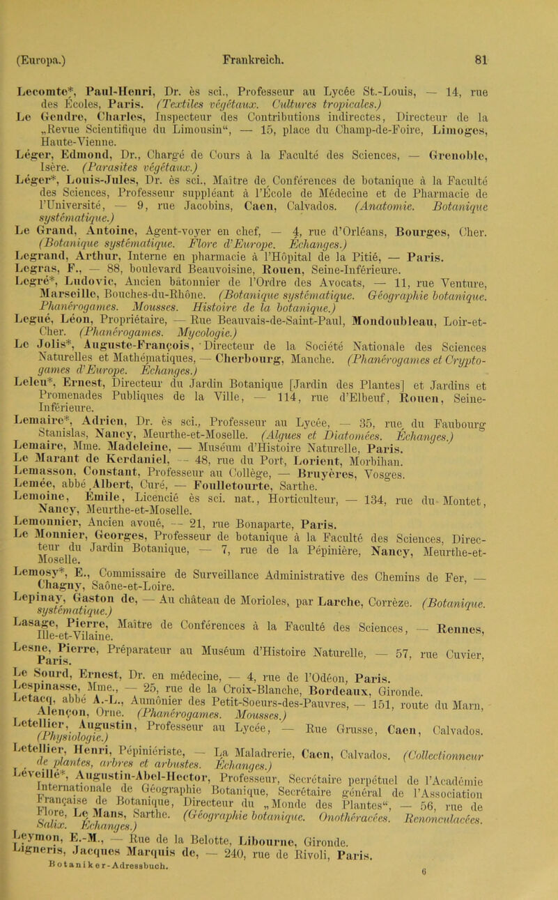 Lecomtef, Paul-Henri, Dr. es sei., Professeur au Lycee St.-Louis, — 14, rue des Kcoles, Paris. (Textiles vegetaux. Cultures tropicales.) Le Gendre, Charles, Inspecteur des Contributions indirectes, Directeur de la „Revue Scientifique du Limousin“, — 15, place du Champ-de-Foire, Limoges, Haute-Vienne. Leger, Edmond, Dr., Charge de Cours ä la Faculte des Sciences, — Grenoble, Isere. (Parasites vegetaux.) Leger*, Louis-Jules, Dr. es sei., Maitre de, Conferences de botanique ä la Faculte des Sciences, Professeur Suppleant ä l’Ecole de Medecine et de Pharmacie de l’Universite, — 9, rue Jacobins, Cacn, Calvados. (Anatomie. Botanique systematique.) Le Grand, Antoine, Agent-voyer en chef, — 4, rue d’Orleans, Bourges, Cher. (Botanique systematique. Flore d’Earope. Echanges.) Legrand, Arthur, Interne en pharmacie ä l’Höpital de la Pitie, — Paris. Logras, F., — 88, boulevard Beauvoisine, Rouen, Seine-Inferieure. Legre*, Ludovic, Ancien bätonnier de l’Ordre des Avocats, —• 11, rue Venture, Marseille, Bouches-du-Rköne. (Botanique systematique. Geographie botanique. Phanerogames. Mousses. Histoire de la botanique.) Legue, Leon, Proprietaire, — Rue Beauvais-de-Saint-Paul, Mondoubleau, Loir-et- C'her. (Phanerogames. Mycologie.) Le Jolis*, Auguste-Franqois, Directeur de la Societe Nationale des Sciences Naturelles et Mathematiques, — Cherbourg, Manche. (Phanerogames et Crypto- games d’Europe. Echanges.) Leleu*. Ernest, Directeur du Jardin Botanique [Jardin des Plantes] et Jardins et Promenades Publiques de la Ville, — 114, rue d’Elbeuf, Rouen, Seine- Inferieure. Lemaire*, Adrien, Dr. es sei., Professeur au Lycee, — 35, rue, du Faubourg Stanislas, Nancy, Meurthe-et-Moselle. (Älgues et Diatomecs. Echanges.) Lemaire, Mme. Madeleine, — Museum d’Histoire Naturelle, Paris. Le Marant de Kerdaniel, — 48, rue du Port, Lorient, Morbihan. Lemasson, Constant, Professeur au College, — Bruyeres, Vosges. Lemee, abbe Albert. Cure, — Foulletourte, Sarthe. Lemoine, Emile, Licencie es sei. nat, Horticulteur, — 134, rue du Montet Nancy, Meurthe-et-Moselle. Lemonnier, Ancien avoue, — 21, rue Bonaparte, Paris. Le Monnier, Georges, Professeur de botanique ä la Faculte des Sciences, Direc- teur du Jardin Botanique, — 7, rue de la Pepiniere, Nancy, Meurthe-et- Moselle. Lemosy* E., Commissaire de Surveillance Administrative des Chemins de Fer — Chagny, Saone-et-Loire. Lepinay, Gaston de, — Au ckäteau de Morioles, par Lärche, Correze. (Botanique systematique.) 1 ' Lasage, Pierre, Maitre de Conferences ä la Faculte des Sciences, — Rennes. Ille-et-Vilaine. ^Parf161™’ Pl6parateur au Mus6um d’Histoire Natm-elle, — 57, rue Cuvier, Le Sourd, Ernest, Dr. en medecine, — 4, nie de l’Odeon. Paris. Lespinasse, Mme — 25, rue de la Croix-Blanche, Bordeaux, Gironde, jetacq, abbe A.-L., Aumomer des Petit-Soeurs-des-Pauvres, — 151, route du Main, Alem;on, Orne. (1 hancrogames. Mousses.) Letellier, Augustin, Professeur au Lycee, — Rue Grosse, Caon, Calvados. (Physiologie.) Letellier, Henri, Pepinieriste, - La Maladrerie, Cacn, Calvados. (Colleetionneur de plantes, arbres et arbustes. Echanges.) mveiHe«, Augustin-Abel-Hector, Professeur, Secrctaire perpetuel de l’Academie Interoationale de Geographie Botanique, Secrctaire general de l’Association rianr;aise de Botanique, Directeur du „Monde des Plantes“, - 56, rue de riore, Le Mans, Sarthe. (Geographie botanique. Onotheracees. RcnonculacSes balix. Behanges.) J^ymon, E.-M., — Rue de la Belotte, Libourne, Gironde. lgneris, Jacques Marquis de, - 240, rue de Rivoli, Paris. Botanik or-Adrosabuch. 0