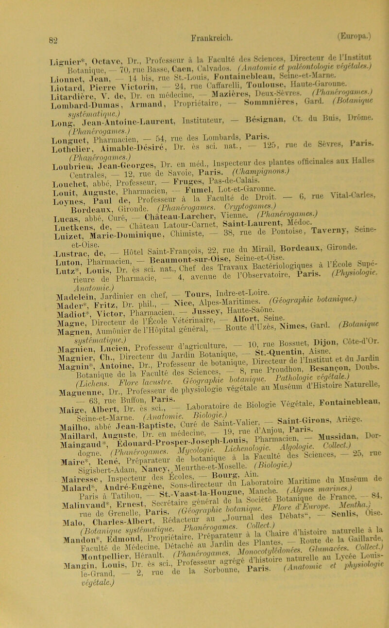 8-2 T.jonier* Octttvo, Dr., Profeßseur a la Facultd «Ich Sciences, Directeur de 1’Institut Rutaniuue — 70, rue Basse, Cacn, Calvados. (Anatomie et paUontol/jgie vrytUda.) Lionnet, Jean, 14 bis, rite St.-Louis, Fontainebleau, Seine-et-Marne. Lioturd Pierre Victorin, 24, rue (Jaffarelli, loulouse, Haute-Gai onne. v! V nr. m’mmti*, Maciiro», rieux-Sm-o. (Vka*irj,jm«».) Armand, Proprietaire, Sommniercs, Gard. (ßotani'/uc Instituteur, — Bdsignan, Ct. du Buis, Dröme. Paris. — 125, rue de Sevres, Paris. Lombard-Dumas, syst&matique.) Long, Joan-Antoine-Laurent, (Phanerogames.) Longuot, Pharmacien, — 54, rue des Lombards, Lotlielior, Aimablc-Desire, Dr. es sei. nat., Loulndeu.' ^Jcan-Geo rgos, Dr. en med., Inspecteur des plantes officinales aux Halles Centrales, — 12, rue de Savoie, Paris. (Champignons.) Loucliet, abbe, Professeur, — Fruges, Pas-de-Calais. Louit. Auguste, Pharmacien, - Fumel, EoLet-Garonne Vital-Carles Lomes, Paul de, Professeur a la Faculte de Dioit — 6, rue tar1’ ‘ Bordeaux, Gironde. (Phanerogames. Cryptogames.) _ Lueas abbe Cure, — Cliäteau-Larclier, Vienne. (Phanerogames.) Luetkens, de, - Chateau Latour-Carnet, p^^^Taverny, Seine- Luizet, Marie-Doimmque, Clnmiste, — 88, iue de iontotse, i.i'ex ., -Lustrac^de, - Hotel Saint-Frangois, 22, rue du Mirail, Bordeaux, Gironde. Anatomie.) T . KSvsfs aüt ihSriWÄT (aeosimw >*-**■> Madiot*, Victor, Pliarinacien, — Jiissoy^Hante-Saoac MaXTiSl, Professeur d^Mtote, -jy-1C6“‘'0r' EiS«: ÄÄ, MaigVA(bS,BÄ S8- Laboratoive de Biologie Ydgetale, Fontaü.eblc,,,. Seine-et-Marne. (Anatomie. Biologie.) Saint-Girons, Ariege. Mailbo, abbe Jean-Baptiste, Cure de Maillard, Auguste, Dr. en medec.ne, - 19,ine ÄMgon, Maingand*, Edouard-Pr°ap^Jo6eph-Lou^I^ Alqo’logic. Collect.) nJPiJIftSEZ' fÄ-Ä.tW - «, 1 Sigisbert-Adam, Nancy,. Meurthe-et-Moseüe. (Biologie.) Mairesse, Inspecteur des Ecoles, — Bouig, • du Museum Malard*, Andre-Eugenes Sousn ^ Paris ä Tatilion, - St.-Vaast-la-H01 1*11S« B0{aniniie de France, 84. Malinvaud*, Ernest, Secretame genen ‘ . Fl y Eitrope. Mentha.; rue de Grenelle, Paris. (Geographie lernte. Mime i Oise. Malo, Charles-Albert, .BMacteur au „Jouinal des Denan , (Botanique systhnatique. i/tnnero^air (iiiajre d’liistoire naturelle ä la Mandon*, Edmond, Proprietaire. U‘P-V-' , piantes — Route de la Gaillarde. Faculte de Medecme, Detacbe au Jardm de. ■ ainmacics. Collect.) Montpellier, Herault. (Phanerogames. MonocotylMonees. Dor- rue de des Plantes, rhnnerooames. Monocotylcdonccs. Glnmacees. Mangln, Louis, Dr. es scL, Profess^ agr^ le-Grand, — 2, rue de la boroonne, ran». i vcgetalc.)